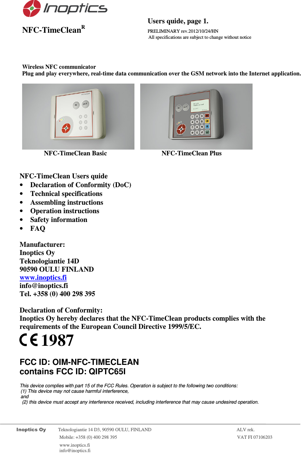                                           Users quide, page 1. NFC-TimeCleanR                 PRELIMINARY rev.2012/10/24/HN                    All specifications are subject to change without notice         Inoptics Oy           Teknologiantie 14 D3, 90590 OULU, FINLAND    ALV rek.                        Mobile: +358 (0) 400 298 395                         VAT FI 07106203                 www.inoptics.fi              info@inoptics.fi                    Wireless NFC communicator Plug and play everywhere, real-time data communication over the GSM network into the Internet application.        NFC-TimeClean Basic     NFC-TimeClean Plus     NFC-TimeClean Users quide &bull; Declaration of Conformity (DoC) &bull; Technical specifications &bull; Assembling instructions &bull; Operation instructions &bull; Safety information &bull; FAQ  Manufacturer: Inoptics Oy Teknologiantie 14D 90590 OULU FINLAND www.inoptics.fi info@inoptics.fi Tel. +358 (0) 400 298 395  Declaration of Conformity: Inoptics Oy hereby declares that the NFC-TimeClean products complies with the requirements of the European Council Directive 1999/5/EC.   1987  FCC ID: OIM-NFC-TIMECLEAN  contains FCC ID: QIPTC65I  This device complies with part 15 of the FCC Rules. Operation is subject to the following two conditions: (1) This device may not cause harmful interference,  and  (2) this device must accept any interference received, including interference that may cause undesired operation. 