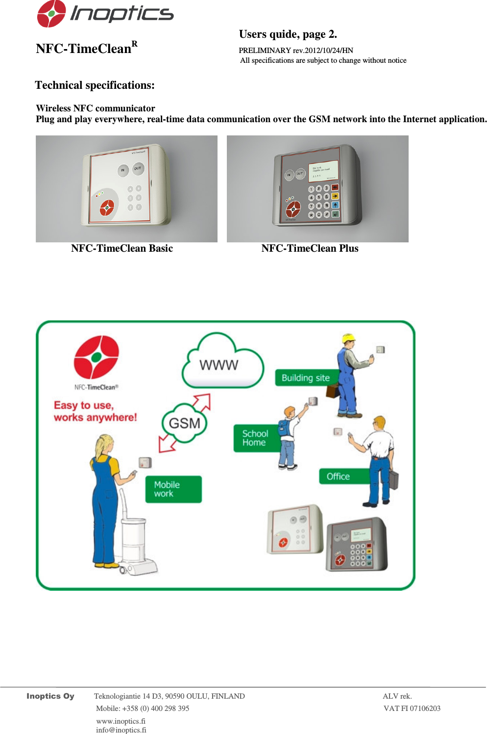                                           Users quide, page 2. NFC-TimeCleanR                 PRELIMINARY rev.2012/10/24/HN                    All specifications are subject to change without notice         Inoptics Oy           Teknologiantie 14 D3, 90590 OULU, FINLAND    ALV rek.                        Mobile: +358 (0) 400 298 395                         VAT FI 07106203                 www.inoptics.fi              info@inoptics.fi                 Technical specifications:  Wireless NFC communicator Plug and play everywhere, real-time data communication over the GSM network into the Internet application.        NFC-TimeClean Basic     NFC-TimeClean Plus         