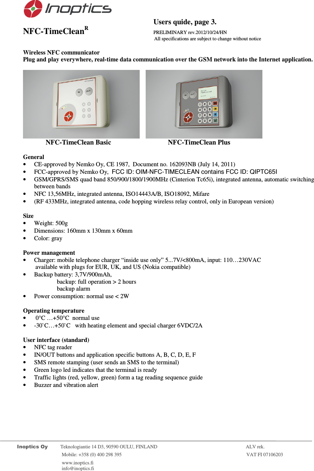                                           Users quide, page 3. NFC-TimeCleanR                 PRELIMINARY rev.2012/10/24/HN                    All specifications are subject to change without notice         Inoptics Oy           Teknologiantie 14 D3, 90590 OULU, FINLAND    ALV rek.                        Mobile: +358 (0) 400 298 395                         VAT FI 07106203                 www.inoptics.fi              info@inoptics.fi        Wireless NFC communicator Plug and play everywhere, real-time data communication over the GSM network into the Internet application.        NFC-TimeClean Basic     NFC-TimeClean Plus    General &bull; CE-approved by Nemko Oy, CE 1987,  Document no. 162093NB (July 14, 2011) &bull; FCC-approved by Nemko Oy,  FCC ID: OIM-NFC-TIMECLEAN contains FCC ID: QIPTC65I &bull; GSM/GPRS/SMS quad band 850/900/1800/1900MHz (Cinterion Tc65i), integrated antenna, automatic switching between bands &bull; NFC 13,56MHz, integrated antenna, ISO14443A/B, ISO18092, Mifare &bull; (RF 433MHz, integrated antenna, code hopping wireless relay control, only in European version)  Size &bull; Weight: 500g &bull; Dimensions: 160mm x 130mm x 60mm &bull; Color: gray  Power management &bull; Charger: mobile telephone charger &ldquo;inside use only&rdquo; 5...7V/<800mA, input: 110&hellip;230VAC          available with plugs for EUR, UK, and US (Nokia compatible) &bull; Backup battery: 3,7V/900mAh,  backup: full operation > 2 hours  backup alarm  &bull; Power consumption: normal use < 2W  Operating temperature &bull;  0&deg;C &hellip;+50&deg;C  normal use &bull; -30`C&hellip;+50`C   with heating element and special charger 6VDC/2A  User interface (standard) &bull; NFC tag reader  &bull; IN/OUT buttons and application specific buttons A, B, C, D, E, F &bull; SMS remote stamping (user sends an SMS to the terminal) &bull; Green logo led indicates that the terminal is ready &bull; Traffic lights (red, yellow, green) form a tag reading sequence guide &bull; Buzzer and vibration alert 