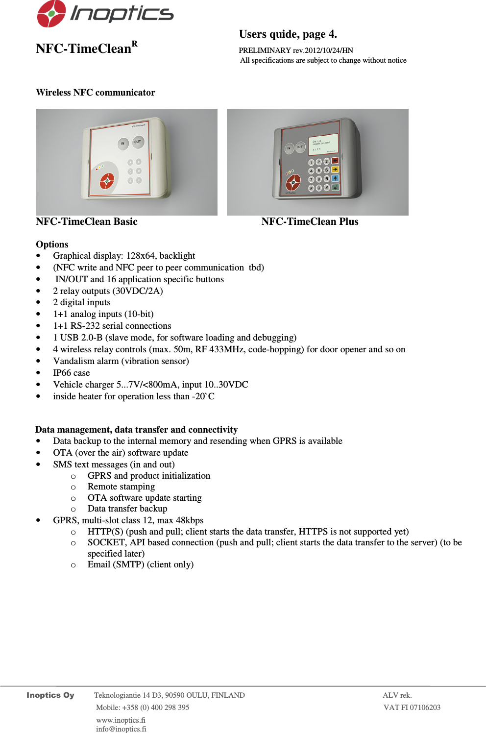                                           Users quide, page 4. NFC-TimeCleanR                 PRELIMINARY rev.2012/10/24/HN                    All specifications are subject to change without notice         Inoptics Oy           Teknologiantie 14 D3, 90590 OULU, FINLAND    ALV rek.                        Mobile: +358 (0) 400 298 395                         VAT FI 07106203                 www.inoptics.fi              info@inoptics.fi         Wireless NFC communicator           NFC-TimeClean Basic     NFC-TimeClean Plus  Options &bull; Graphical display: 128x64, backlight &bull; (NFC write and NFC peer to peer communication  tbd) &bull;  IN/OUT and 16 application specific buttons  &bull; 2 relay outputs (30VDC/2A) &bull; 2 digital inputs &bull; 1+1 analog inputs (10-bit)  &bull; 1+1 RS-232 serial connections  &bull; 1 USB 2.0-B (slave mode, for software loading and debugging) &bull; 4 wireless relay controls (max. 50m, RF 433MHz, code-hopping) for door opener and so on &bull; Vandalism alarm (vibration sensor) &bull; IP66 case &bull; Vehicle charger 5...7V/<800mA, input 10..30VDC &bull; inside heater for operation less than -20`C              Data management, data transfer and connectivity &bull; Data backup to the internal memory and resending when GPRS is available &bull; OTA (over the air) software update &bull; SMS text messages (in and out) o GPRS and product initialization  o Remote stamping o OTA software update starting o Data transfer backup &bull; GPRS, multi-slot class 12, max 48kbps o HTTP(S) (push and pull; client starts the data transfer, HTTPS is not supported yet) o SOCKET, API based connection (push and pull; client starts the data transfer to the server) (to be specified later) o Email (SMTP) (client only)  