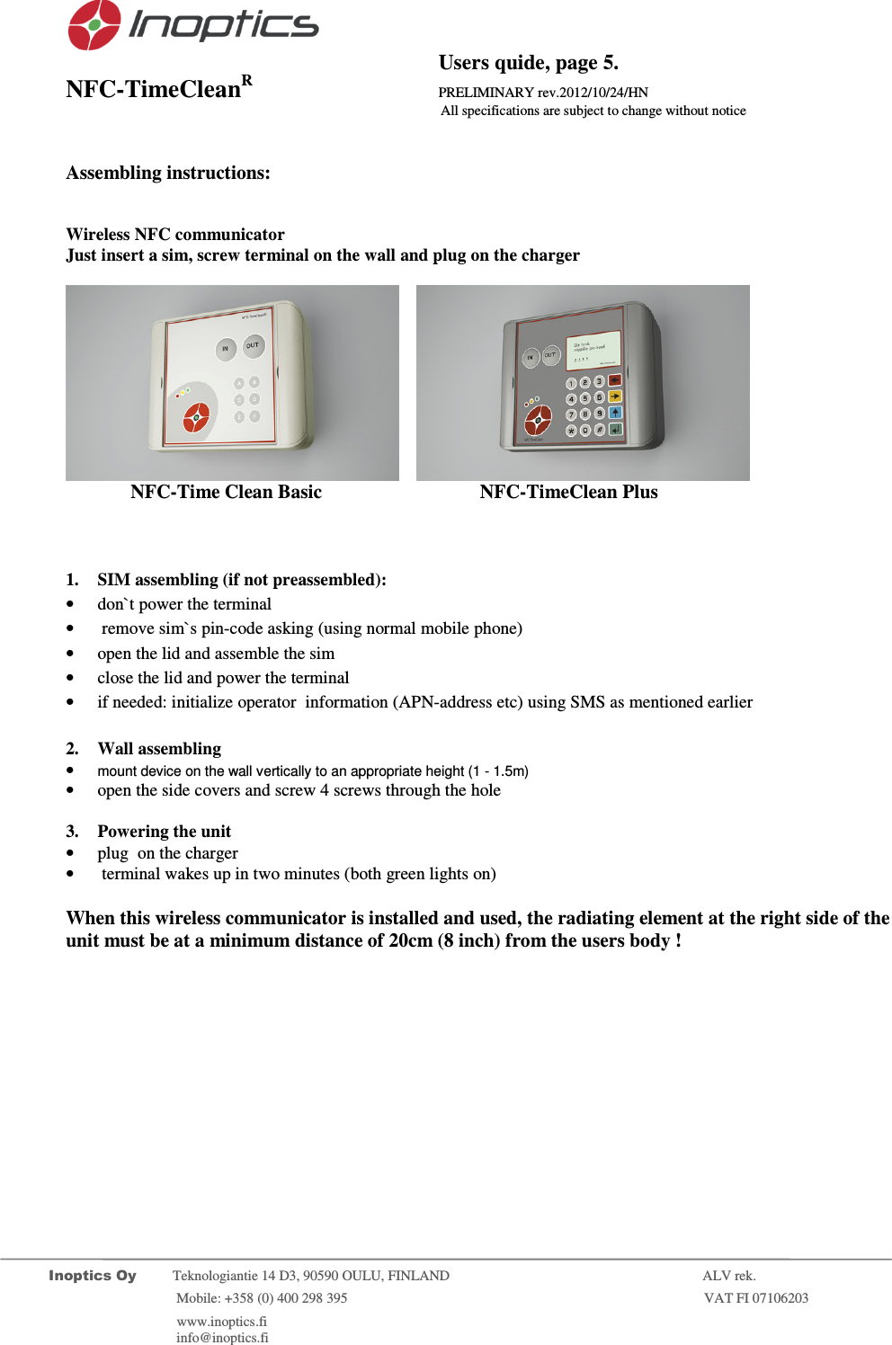                                           Users quide, page 5. NFC-TimeCleanR                 PRELIMINARY rev.2012/10/24/HN                    All specifications are subject to change without notice         Inoptics Oy           Teknologiantie 14 D3, 90590 OULU, FINLAND    ALV rek.                        Mobile: +358 (0) 400 298 395                         VAT FI 07106203                 www.inoptics.fi              info@inoptics.fi         Assembling instructions:   Wireless NFC communicator  Just insert a sim, screw terminal on the wall and plug on the charger        NFC-Time Clean Basic     NFC-TimeClean Plus      1. SIM assembling (if not preassembled): &bull; don`t power the terminal &bull;  remove sim`s pin-code asking (using normal mobile phone) &bull; open the lid and assemble the sim &bull; close the lid and power the terminal &bull; if needed: initialize operator  information (APN-address etc) using SMS as mentioned earlier  2. Wall assembling  &bull; mount device on the wall vertically to an appropriate height (1 - 1.5m) &bull; open the side covers and screw 4 screws through the hole  3. Powering the unit &bull; plug  on the charger &bull;  terminal wakes up in two minutes (both green lights on)  When this wireless communicator is installed and used, the radiating element at the right side of the unit must be at a minimum distance of 20cm (8 inch) from the users body ! 