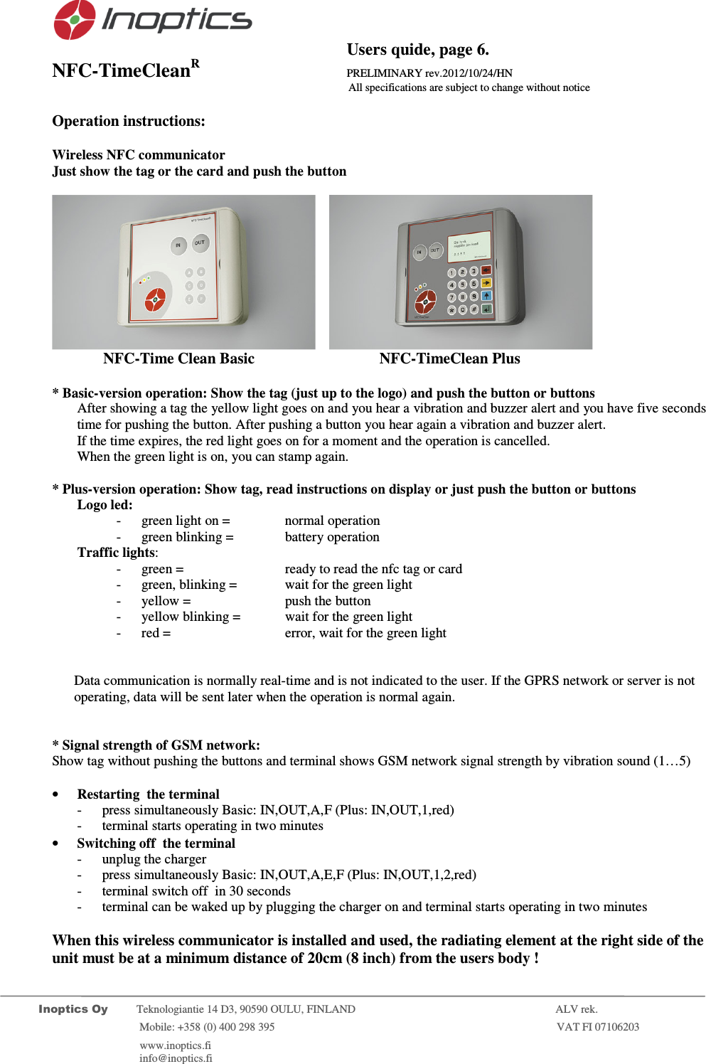                                          Users quide, page 6. NFC-TimeCleanR                 PRELIMINARY rev.2012/10/24/HN                    All specifications are subject to change without notice         Inoptics Oy           Teknologiantie 14 D3, 90590 OULU, FINLAND    ALV rek.                        Mobile: +358 (0) 400 298 395                         VAT FI 07106203                 www.inoptics.fi              info@inoptics.fi        Operation instructions:  Wireless NFC communicator  Just show the tag or the card and push the button        NFC-Time Clean Basic     NFC-TimeClean Plus    * Basic-version operation: Show the tag (just up to the logo) and push the button or buttons After showing a tag the yellow light goes on and you hear a vibration and buzzer alert and you have five seconds time for pushing the button. After pushing a button you hear again a vibration and buzzer alert. If the time expires, the red light goes on for a moment and the operation is cancelled.  When the green light is on, you can stamp again.   * Plus-version operation: Show tag, read instructions on display or just push the button or buttons Logo led: - green light on =    normal operation - green blinking =   battery operation Traffic lights: - green =     ready to read the nfc tag or card - green, blinking =  wait for the green light - yellow =   push the button  - yellow blinking =   wait for the green light - red =     error, wait for the green light   Data communication is normally real-time and is not indicated to the user. If the GPRS network or server is not operating, data will be sent later when the operation is normal again.   * Signal strength of GSM network:   Show tag without pushing the buttons and terminal shows GSM network signal strength by vibration sound (1&hellip;5)  &bull; Restarting  the terminal - press simultaneously Basic: IN,OUT,A,F (Plus: IN,OUT,1,red) - terminal starts operating in two minutes &bull; Switching off  the terminal  - unplug the charger - press simultaneously Basic: IN,OUT,A,E,F (Plus: IN,OUT,1,2,red) - terminal switch off  in 30 seconds - terminal can be waked up by plugging the charger on and terminal starts operating in two minutes  When this wireless communicator is installed and used, the radiating element at the right side of the unit must be at a minimum distance of 20cm (8 inch) from the users body !  