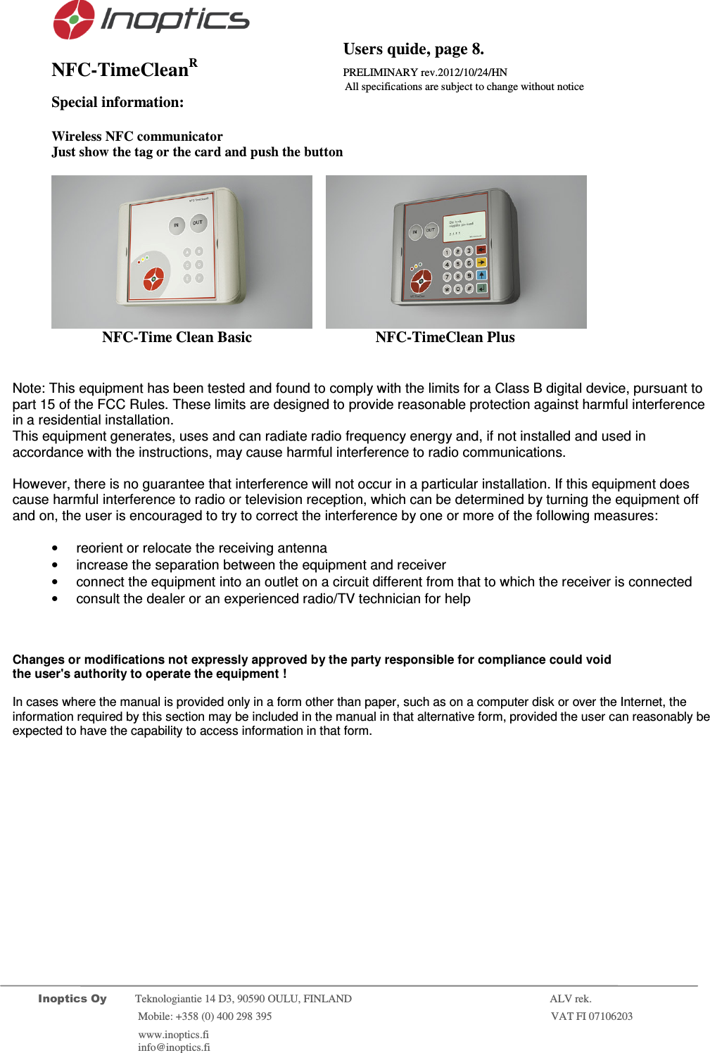                                           Users quide, page 8. NFC-TimeCleanR                 PRELIMINARY rev.2012/10/24/HN                    All specifications are subject to change without notice         Inoptics Oy           Teknologiantie 14 D3, 90590 OULU, FINLAND    ALV rek.                        Mobile: +358 (0) 400 298 395                         VAT FI 07106203                 www.inoptics.fi              info@inoptics.fi       Special information:  Wireless NFC communicator  Just show the tag or the card and push the button        NFC-Time Clean Basic     NFC-TimeClean Plus     Note: This equipment has been tested and found to comply with the limits for a Class B digital device, pursuant to part 15 of the FCC Rules. These limits are designed to provide reasonable protection against harmful interference in a residential installation.  This equipment generates, uses and can radiate radio frequency energy and, if not installed and used in accordance with the instructions, may cause harmful interference to radio communications.  However, there is no guarantee that interference will not occur in a particular installation. If this equipment does cause harmful interference to radio or television reception, which can be determined by turning the equipment off and on, the user is encouraged to try to correct the interference by one or more of the following measures:  &bull;  reorient or relocate the receiving antenna &bull;  increase the separation between the equipment and receiver &bull;  connect the equipment into an outlet on a circuit different from that to which the receiver is connected &bull;  consult the dealer or an experienced radio/TV technician for help      Changes or modifications not expressly approved by the party responsible for compliance could void the user's authority to operate the equipment !  In cases where the manual is provided only in a form other than paper, such as on a computer disk or over the Internet, the information required by this section may be included in the manual in that alternative form, provided the user can reasonably be expected to have the capability to access information in that form.