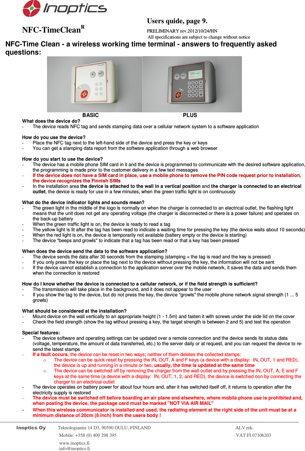                                           Users quide, page 9. NFC-TimeCleanR                 PRELIMINARY rev.2012/10/24/HN                    All specifications are subject to change without notice         Inoptics Oy           Teknologiantie 14 D3, 90590 OULU, FINLAND    ALV rek.                        Mobile: +358 (0) 400 298 395                         VAT FI 07106203                 www.inoptics.fi              info@inoptics.fi       NFC-Time Clean - a wireless working time terminal - answers to frequently asked questions:                            BASIC                    PLUS What does the device do? -  The device reads NFC tag and sends stamping data over a cellular network system to a software application   How do you use the device? -  Place the NFC tag next to the left-hand side of the device and press the key or keys -  You can get a stamping data report from the software application through a web browser   How do you start to use the device? -  The device has a mobile phone SIM card in it and the device is programmed to communicate with the desired software application, the programming is made prior to the customer delivery in a few text messages  - If the device does not have a SIM card in place, use a mobile phone to remove the PIN code request prior to installation, the device recognizes the Finnish SIMs  -  In the installation area the device is attached to the wall in a vertical position and the charger is connected to an electrical outlet, the device is ready for use in a few minutes, when the green traffic light is on continuously  What do the device indicator lights and sounds mean? -  The green light in the middle of the logo is normally on when the charger is connected to an electrical outlet, the flashing light means that the unit does not get any operating voltage (the charger is disconnected or there is a power failure) and operates on the back-up battery  -  When the green traffic light is on, the device is ready to read a tag -  The yellow light is lit after the tag has been read to indicate a waiting time for pressing the key (the device waits about 10 seconds) -  When the red light is on, the device is temporarily not available (battery empty or the device is starting) -  The device "beeps and growls" to indicate that a tag has been read or that a key has been pressed   When does the device send the data to the software application? -  The device sends the data after 30 seconds from the stamping (stamping = the tag is read and the key is pressed) -  If you only press the key or place the tag next to the device without pressing the key, the information will not be sent -  If the device cannot establish a connection to the application server over the mobile network, it saves the data and sends them when the connection is restored  How do I know whether the device is connected to a cellular network, or if the field strength is sufficient? -  The transmission will take place in the background, and it does not appear to the user -  If you show the tag to the device, but do not press the key, the device "growls" the mobile phone network signal strength (1 ... 5 growls)  What should be considered at the installation? -  Mount device on the wall vertically to an appropriate height (1 - 1.5m) and fasten it with screws under the side lid on the cover -  Check the field strength (show the tag without pressing a key, the target strength is between 2 and 5) and test the operation  Special features: -  The device software and operating settings can be updated over a remote connection and the device sends its status data (voltage, temperature, the amount of data transferred, etc.) to the server daily or at request, and you can request the device to re-send the latest stamps - If a fault occurs, the device can be reset in two ways; neither of them deletes the collected stamps: o  The device can be quick reset by pressing the IN, OUT, A and F keys (a device with a display:  IN, OUT, 1 and RED), the device is up and running in a minute or two, usually, the time is updated at the same time  o  The device can be switched off by removing the charger from the wall outlet and by pressing the IN, OUT, A, E and F keys at the same time (a device with a display:  IN, OUT, 1, 2, and RED), the device is switched oon by connecting the charger to an electrical outlet -  The device operates on battery power for about four hours and, after it has switched itself off, it returns to operation after the electricity supply is restored - The device must be switched off before boarding an air plane and elsewhere, where mobile phone use is prohibited and, when posting the device, the package card must be marked "NOT VIA AIR MAIL" - When this wireless communicator is installed and used, the radiating element at the right side of the unit must be at a minimum distance of 20cm (8 inch) from the users body ! 