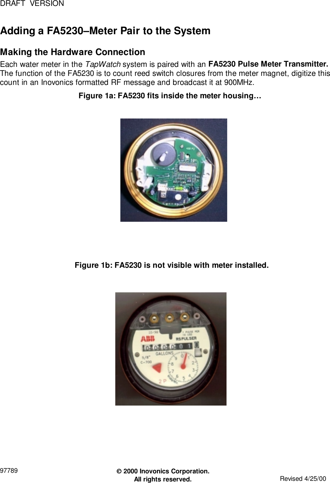 DRAFT  VERSION97789  2000 Inovonics Corporation.All rights reserved. Revised 4/25/00Adding a FA5230–Meter Pair to the SystemMaking the Hardware ConnectionEach water meter in the TapWatch system is paired with an FA5230 Pulse Meter Transmitter.The function of the FA5230 is to count reed switch closures from the meter magnet, digitize thiscount in an Inovonics formatted RF message and broadcast it at 900MHz.Figure 1a: FA5230 fits inside the meter housing…Figure 1b: FA5230 is not visible with meter installed.