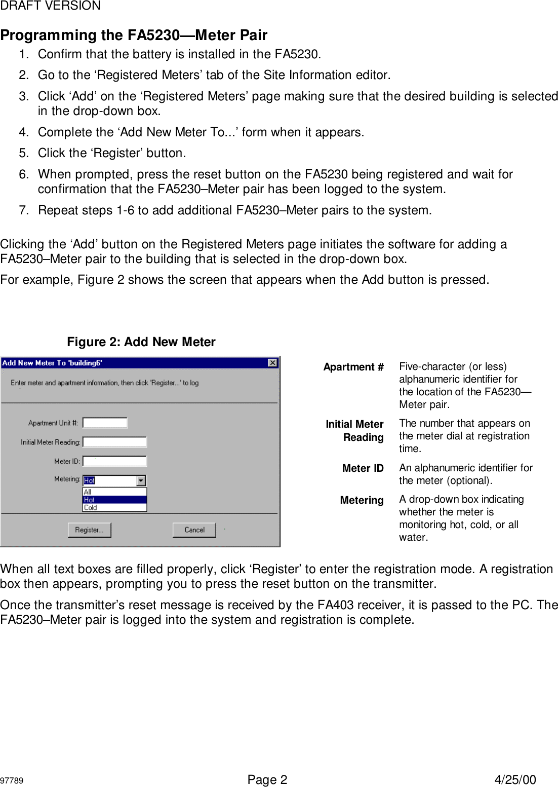 DRAFT VERSION97789  Page 2 4/25/00Programming the FA5230—Meter Pair1.  Confirm that the battery is installed in the FA5230.2.  Go to the ‘Registered Meters’ tab of the Site Information editor.3.  Click ‘Add’ on the ‘Registered Meters’ page making sure that the desired building is selectedin the drop-down box.4.  Complete the ‘Add New Meter To...’ form when it appears.5.  Click the ‘Register’ button.6.  When prompted, press the reset button on the FA5230 being registered and wait forconfirmation that the FA5230–Meter pair has been logged to the system.7.  Repeat steps 1-6 to add additional FA5230–Meter pairs to the system.Clicking the ‘Add’ button on the Registered Meters page initiates the software for adding aFA5230–Meter pair to the building that is selected in the drop-down box.For example, Figure 2 shows the screen that appears when the Add button is pressed.When all text boxes are filled properly, click ‘Register’ to enter the registration mode. A registrationbox then appears, prompting you to press the reset button on the transmitter.Once the transmitter’s reset message is received by the FA403 receiver, it is passed to the PC. TheFA5230–Meter pair is logged into the system and registration is complete.Figure 2: Add New MeterApartment # Five-character (or less)alphanumeric identifier forthe location of the FA5230—Meter pair.Initial MeterReadingThe number that appears onthe meter dial at registrationtime.Meter ID An alphanumeric identifier forthe meter (optional).Metering A drop-down box indicatingwhether the meter ismonitoring hot, cold, or allwater.