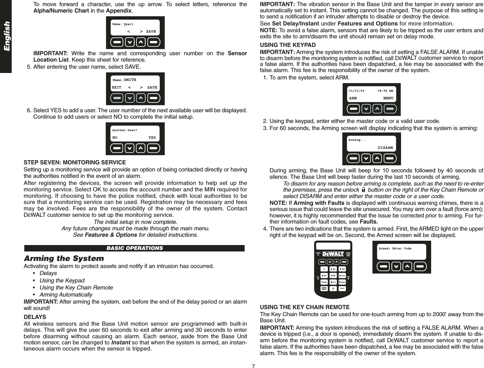 English7To move forward a character, use the up arrow. To select letters, reference theAlpha/Numeric Chart in the Appendix.IMPORTANT: Write the name and corresponding user number on the SensorLocation List. Keep this sheet for reference.5. After entering the user name, select SAVE.6. Select YES to add a user. The user number of the next available user will be displayed.Continue to add users or select NO to complete the initial setup.STEP SEVEN: MONITORING SERVICE Setting up a monitoring service will provide an option of being contacted directly or havingthe authorities notified in the event of an alarm.After registering the devices, the screen will provide information to help set up themonitoring service. Select OK to access the account number and the MIN required formonitoring. If choosing to have the police notified, check with local authorities to besure that a monitoring service can be used. Registration may be necessary and feesmay be involved. Fees are the responsibility of the owner of the system. ContactDEWALT customer service to set up the monitoring service.The initial setup in now complete. Any future changes must be made through the main menu. See Features &amp; Options for detailed instructions.Arming the SystemActivating the alarm to protect assets and notify if an intrusion has occurred.• Delays• Using the Keypad• Using the Key Chain Remote• Arming Automatically IMPORTANT: After arming the system, exit before the end of the delay period or an alarmwill sound!DELAYSAll wireless sensors and the Base Unit motion sensor are programmed with built-indelays. This will give the user 60 seconds to exit after arming and 30 seconds to enterbefore disarming without causing an alarm. Each sensor, aside from the Base Unitmotion sensor, can be changed to Instantso that when the system is armed, an instan-taneous alarm occurs when the sensor is tripped.BASIC OPERATIONSIMPORTANT: The vibration sensor in the Base Unit and the tamper in every sensor areautomatically set to instant. This setting cannot be changed. The purpose of this setting isto send a notification if an intruder attempts to disable or destroy the device.See Set Delay/Instant under Features and Options for more information. NOTE: To avoid a false alarm, sensors that are likely to be tripped as the user enters andexits the site to arm/disarm the unit should remain set on delay mode. USING THE KEYPAD IMPORTANT: Arming the system introduces the risk of setting a FALSE ALARM. If unableto disarm before the monitoring system is notified, call DEWALT customer service to reporta false alarm. If the authorities have been dispatched, a fee may be associated with thefalse alarm. This fee is the responsibility of the owner of the system.1. To arm the system, select ARM.2. Using the keypad, enter either the master code or a valid user code.3. For 60 seconds, the Arming screen will display indicating that the system is arming: During arming, the Base Unit will beep for 10 seconds followed by 40 seconds ofsilence. The Base Unit will beep faster during the last 10 seconds of arming. To disarm for any reason before arming is complete, such as the need to re-enterthe premises, press the unlock  button on the right of the Key Chain Remote orselect DISARM and enter either the master code or a user code.NOTE: If Arming with Faults is displayed with continuous warning chimes, there is aserious issue that could leave the site unsecured. You may arm over a fault (force arm);however, it is highly recommended that the issue be corrected prior to arming. For fur-ther information on fault codes, see Faults.4. There are two indications that the system is armed. First, the ARMED light on the upperright of the keypad will be on. Second, the Armed screen will be displayed.USING THE KEY CHAIN REMOTE The Key Chain Remote can be used for one-touch arming from up to 2000&apos; away from theBase Unit.IMPORTANT: Arming the system introduces the risk of setting a FALSE ALARM. When adevice is tripped (i.e., a door is opened), immediately disarm the system. If unable to dis-arm before the monitoring system is notified, call DEWALT customer service to report afalse alarm. If the authorities have been dispatched, a fee may be associated with the falsealarm. This fee is the responsibility of the owner of the system.