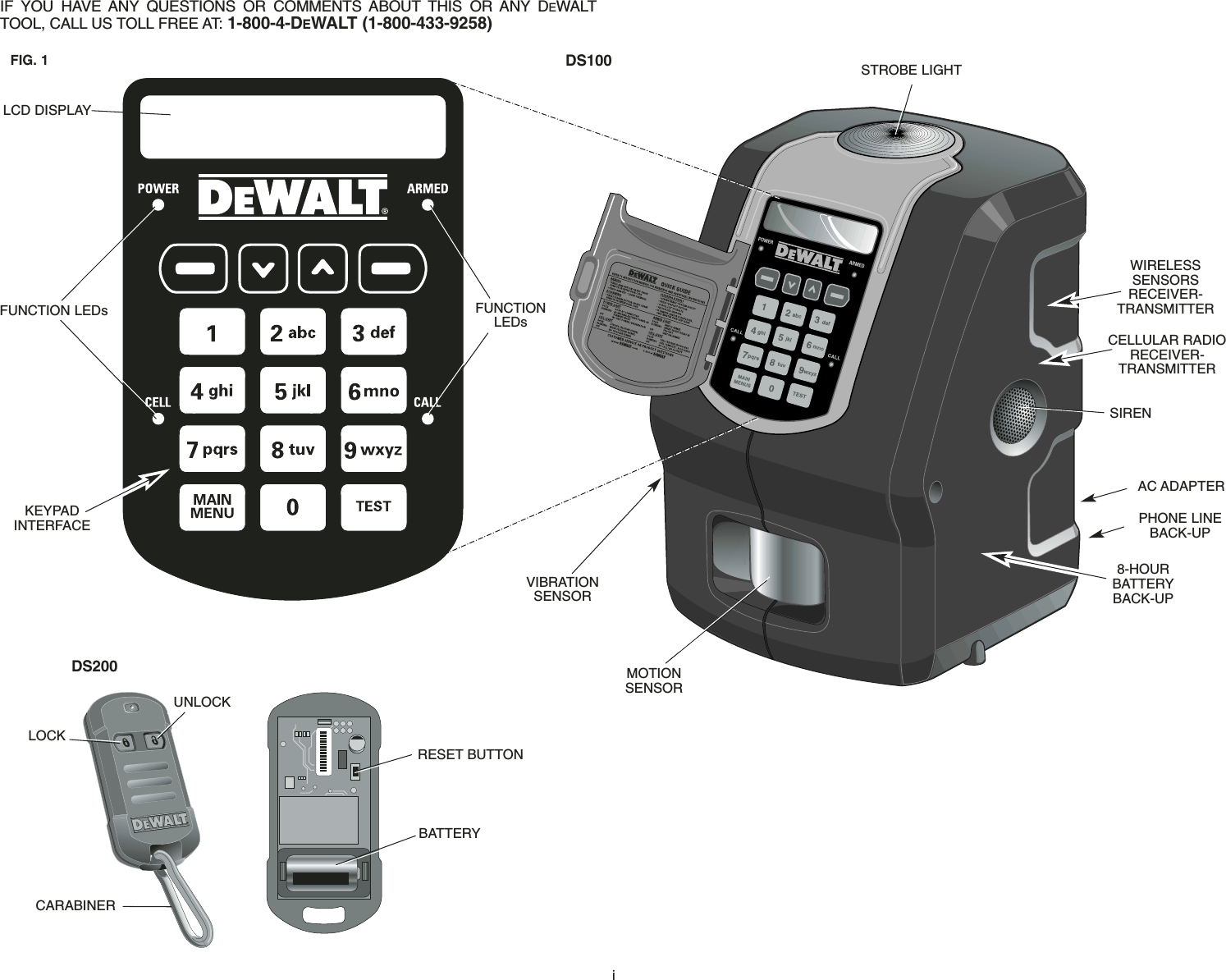 iIF YOU HAVE ANY QUESTIONS OR COMMENTS ABOUT THIS OR ANY DEWALTTOOL, CALL US TOLL FREE AT: 1-800-4-DEWALT (1-800-433-9258) LCD DISPLAYFUNCTION LEDs FUNCTIONLEDsKEYPAD INTERFACEVIBRATIONSENSORMOTIONSENSORPHONE LINEBACK-UP8-HOURBATTERYBACK-UPAC ADAPTERWIRELESS SENSORS RECEIVER-TRANSMITTERCELLULAR RADIORECEIVER-TRANSMITTERSTROBE LIGHTRESET BUTTONBATTERYSIRENDS100DS200UNLOCKLOCKCARABINERFIG. 1