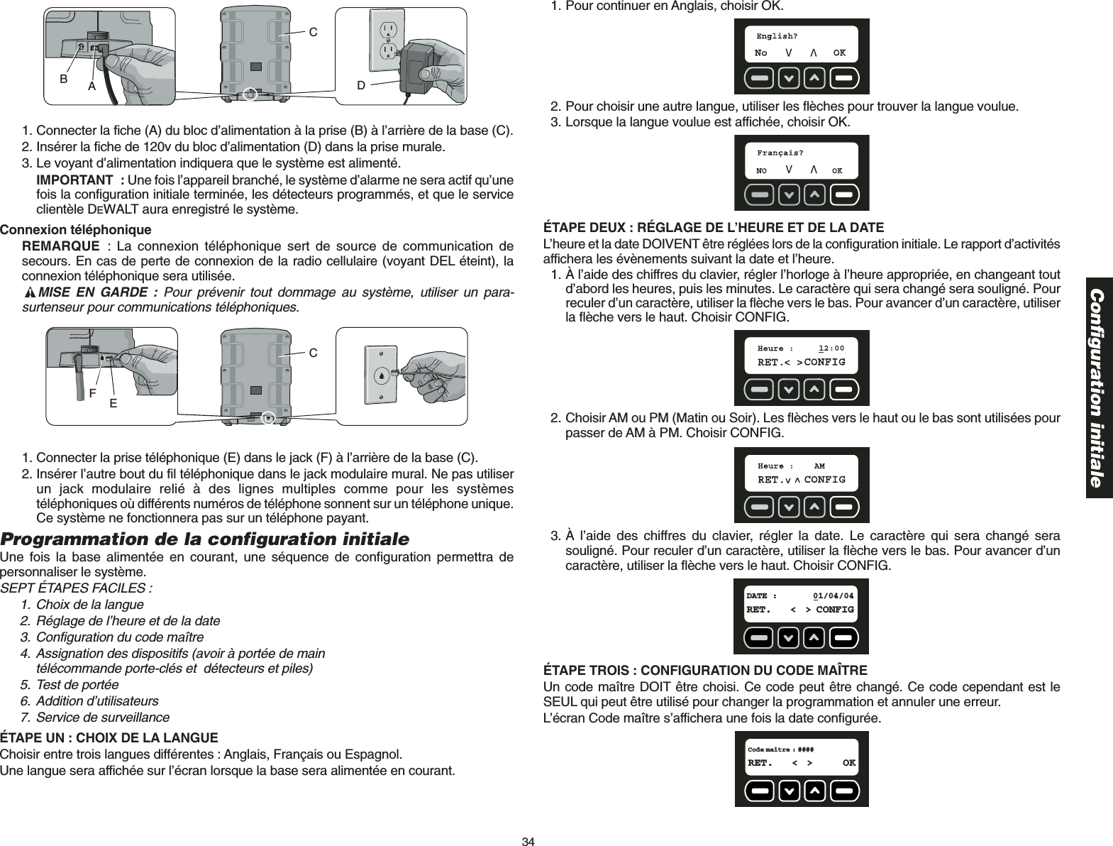 34Configuration initiale1. Connecter la fiche (A) du bloc d’alimentation à la prise (B) à l’arrière de la base (C).2. Insérer la fiche de 120v du bloc d’alimentation (D) dans la prise murale.3. Le voyant d’alimentation indiquera que le système est alimenté. IMPORTANT : Une fois l’appareil branché, le système d’alarme ne sera actif qu’unefois la configuration initiale terminée, les détecteurs programmés, et que le serviceclientèle DEWALT aura enregistré le système.Connexion téléphoniqueREMARQUE : La connexion téléphonique sert de source de communication desecours. En cas de perte de connexion de la radio cellulaire (voyant DEL éteint), laconnexion téléphonique sera utilisée. MISE EN GARDE : Pour prévenir tout dommage au système, utiliser un para-surtenseur pour communications téléphoniques. 1. Connecter la prise téléphonique (E) dans le jack (F) à l’arrière de la base (C).2. Insérer l’autre bout du fil téléphonique dans le jack modulaire mural. Ne pas utiliserun jack modulaire relié à des lignes multiples comme pour les systèmestéléphoniques où différents numéros de téléphone sonnent sur un téléphone unique.Ce système ne fonctionnera pas sur un téléphone payant.Programmation de la configuration initialeUne fois la base alimentée en courant, une séquence de configuration permettra depersonnaliser le système.SEPT ÉTAPES FACILES : 1. Choix de la langue2. Réglage de l’heure et de la date3. Configuration du code maître4. Assignation des dispositifs (avoir à portée de main télécommande porte-clés et  détecteurs et piles)5. Test de portée6. Addition d’utilisateurs7. Service de surveillanceÉTAPE UN : CHOIX DE LA LANGUE Choisir entre trois langues différentes : Anglais, Français ou Espagnol.Une langue sera affichée sur l’écran lorsque la base sera alimentée en courant.EFCABCD1. Pour continuer en Anglais, choisir OK.2. Pour choisir une autre langue, utiliser les flèches pour trouver la langue voulue.3. Lorsque la langue voulue est affichée, choisir OK.ÉTAPE DEUX : RÉGLAGE DE L’HEURE ET DE LA DATE L’heure et la date DOIVENT être réglées lors de la configuration initiale. Le rapport d’activitésaffichera les évènements suivant la date et l’heure.1. À l’aide des chiffres du clavier, régler l’horloge à l’heure appropriée, en changeant toutd’abord les heures, puis les minutes. Le caractère qui sera changé sera souligné. Pourreculer d’un caractère, utiliser la flèche vers le bas. Pour avancer d’un caractère, utiliserla flèche vers le haut. Choisir CONFIG.2. Choisir AM ou PM (Matin ou Soir). Les flèches vers le haut ou le bas sont utilisées pourpasser de AM à PM. Choisir CONFIG.3. À l’aide des chiffres du clavier, régler la date. Le caractère qui sera changé serasouligné. Pour reculer d’un caractère, utiliser la flèche vers le bas. Pour avancer d’uncaractère, utiliser la flèche vers le haut. Choisir CONFIG.ÉTAPE TROIS : CONFIGURATION DU CODE MAÎTRE Un code maître DOIT être choisi. Ce code peut être changé. Ce code cependant est leSEUL qui peut être utilisé pour changer la programmation et annuler une erreur.L’écran Code maître s’affichera une fois la date configurée.Code maître : ####RET. &lt; &gt; OKDATE : 01/04/04RET. &lt; &gt; CONFIG