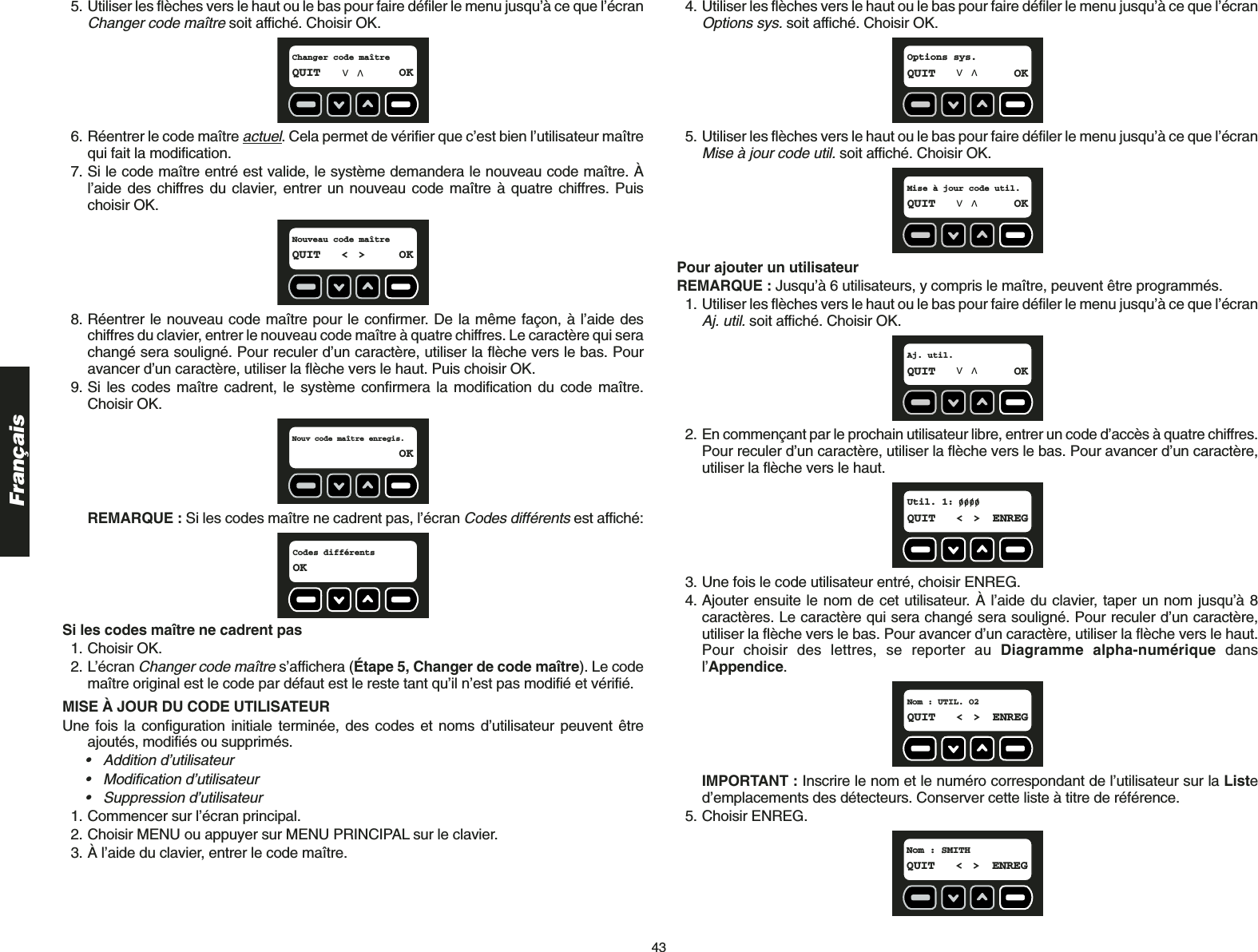 43Français5. Utiliser les flèches vers le haut ou le bas pour faire défiler le menu jusqu’à ce que l’écranChanger code maîtresoit affiché. Choisir OK.6. Réentrer le code maître actuel. Cela permet de vérifier que c’est bien l’utilisateur maîtrequi fait la modification. 7. Si le code maître entré est valide, le système demandera le nouveau code maître. Àl’aide des chiffres du clavier, entrer un nouveau code maître à quatre chiffres. Puischoisir OK.8. Réentrer le nouveau code maître pour le confirmer. De la même façon, à l’aide deschiffres du clavier, entrer le nouveau code maître à quatre chiffres. Le caractère qui serachangé sera souligné. Pour reculer d’un caractère, utiliser la flèche vers le bas. Pouravancer d’un caractère, utiliser la flèche vers le haut. Puis choisir OK.9. Si les codes maître cadrent, le système confirmera la modification du code maître.Choisir OK.REMARQUE : Si les codes maître ne cadrent pas, l’écran Codes différentsest affiché:Si les codes maître ne cadrent pas1. Choisir OK.2. L’écran Changer code maîtres’affichera (Étape 5, Changer de code maître). Le codemaître original est le code par défaut est le reste tant qu’il n’est pas modifié et vérifié.MISE À JOUR DU CODE UTILISATEUR Une fois la configuration initiale terminée, des codes et noms d’utilisateur peuvent êtreajoutés, modifiés ou supprimés. • Addition d’utilisateur• Modification d’utilisateur• Suppression d’utilisateur1. Commencer sur l’écran principal.2. Choisir MENU ou appuyer sur MENU PRINCIPAL sur le clavier.3. À l’aide du clavier, entrer le code maître.Codes différentsOKNouv code maître enregis.OKNouveau code maîtreQUIT &lt; &gt; OKChanger code maîtreQUIT OK4. Utiliser les flèches vers le haut ou le bas pour faire défiler le menu jusqu’à ce que l’écranOptions sys.soit affiché. Choisir OK.5. Utiliser les flèches vers le haut ou le bas pour faire défiler le menu jusqu’à ce que l’écranMise à jour code util.soit affiché. Choisir OK.Pour ajouter un utilisateurREMARQUE : Jusqu’à 6 utilisateurs, y compris le maître, peuvent être programmés.1. Utiliser les flèches vers le haut ou le bas pour faire défiler le menu jusqu’à ce que l’écranAj. util.soit affiché. Choisir OK.2. En commençant par le prochain utilisateur libre, entrer un code d’accès à quatre chiffres.Pour reculer d’un caractère, utiliser la flèche vers le bas. Pour avancer d’un caractère,utiliser la flèche vers le haut.3. Une fois le code utilisateur entré, choisir ENREG.4. Ajouter ensuite le nom de cet utilisateur. À l’aide du clavier, taper un nom jusqu’à 8caractères. Le caractère qui sera changé sera souligné. Pour reculer d’un caractère,utiliser la flèche vers le bas. Pour avancer d’un caractère, utiliser la flèche vers le haut.Pour choisir des lettres, se reporter au Diagramme alpha-numérique dansl’Appendice.IMPORTANT : Inscrire le nom et le numéro correspondant de l’utilisateur sur la Listed’emplacements des détecteurs. Conserver cette liste à titre de référence.5. Choisir ENREG.Nom : SMITH  QUIT &lt; &gt; ENREGNom : UTIL. O2QUIT &lt; &gt; ENREGUtil. 1:  QUIT &lt; &gt; ENREGAj. util.QUIT OKMise à jour code util.QUIT OKOptions sys.QUIT OK