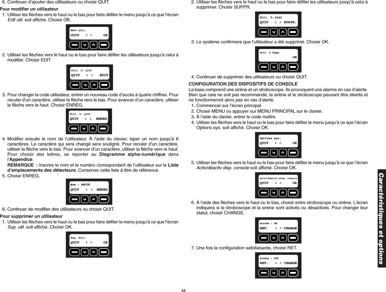 446. Continuer d’ajouter des utilisateurs ou choisir QUIT. Pour modifier un utilisateur1. Utiliser les flèches vers le haut ou le bas pour faire défiler le menu jusqu’à ce que l’écranEdit util.soit affiché. Choisir OK.2. Utiliser les flèches vers le haut ou le bas pour faire défiler les utilisateurs jusqu’à celui àmodifier. Choisir EDIT.3. Pour changer le code utilisateur, entrer un nouveau code d’accès à quatre chiffres. Pourreculer d’un caractère, utiliser la flèche vers le bas. Pour avancer d’un caractère, utiliserla flèche vers le haut. Choisir ENREG.4. Modifier ensuite le nom de l’utilisateur. À l’aide du clavier, taper un nom jusqu’à 8caractères. Le caractère qui sera changé sera souligné. Pour reculer d’un caractère,utiliser la flèche vers le bas. Pour avancer d’un caractère, utiliser la flèche vers le haut.Pour choisir des lettres, se reporter au Diagramme alpha-numérique dansl’Appendice.REMARQUE : Inscrire le nom et le numéro correspondant de l’utilisateur sur la Listed’emplacements des détecteurs. Conserver cette liste à titre de référence.5. Choisir ENREG.6. Continuer de modifier des utilisateurs ou choisir QUIT.Pour supprimer un utilisateur1. Utiliser les flèches vers le haut ou le bas pour faire défiler le menu jusqu’à ce que l’écranSup. util.soit affiché. Choisir OK.Sup. Util. QUIT OKNom : SMITH  QUIT &lt; &gt; ENREGUtil. 3: 1235 QUIT ENREGUtil. 3: 1235 QUIT EDITEdit util. OUIT OK2. Utiliser les flèches vers le haut ou le bas pour faire défiler les utilisateurs jusqu’à celui àsupprimer. Choisir SUPPR.3. Le système confirmera que l’utilisateur a été supprimé. Choisir OK.4. Continuer de supprimer des utilisateurs ou choisir QUIT. CONFIGURATION DES DISPOSITIFS DE CONSOLELa base comprend une sirène et un stroboscope. Ils provoquent une alarme en cas d’alerte.Bien que cela ne soit pas recommandé, la sirène et le stroboscope peuvent être éteints etne fonctionneront alors pas en cas d’alerte.1. Commencer sur l’écran principal.2. Choisir MENU ou appuyer sur MENU PRINCIPAL sur le clavier.3. À l’aide du clavier, entrer le code maître.4. Utiliser les flèches vers le haut ou le bas pour faire défiler le menu jusqu’à ce que l’écranOptions sys. soit affiché. Choisir OK.5. Utiliser les flèches vers le haut ou le bas pour faire défiler le menu jusqu’à ce que l’écranActiv/déactiv disp. consolesoit affiché. Choisir OK.6. À l’aide des flèches vers le haut ou le bas, choisir entre stroboscope ou sirène. L’écranindiquera si le stroboscope et la sirène sont activés ou désactivés. Pour changer leurstatut, choisir CHANGE. 7. Une fois la configuration satisfaisante, choisir RET.Sirène : OFFRET. CHANGEStrobe : ONRET. CHANGEActiv/Déactiv disp. consoleQUIT OKOptions sys.QUIT OKUtil. 5 Supp.OKUtil. 5: 2242 QUIT SUPPR.Caractéristiques et options