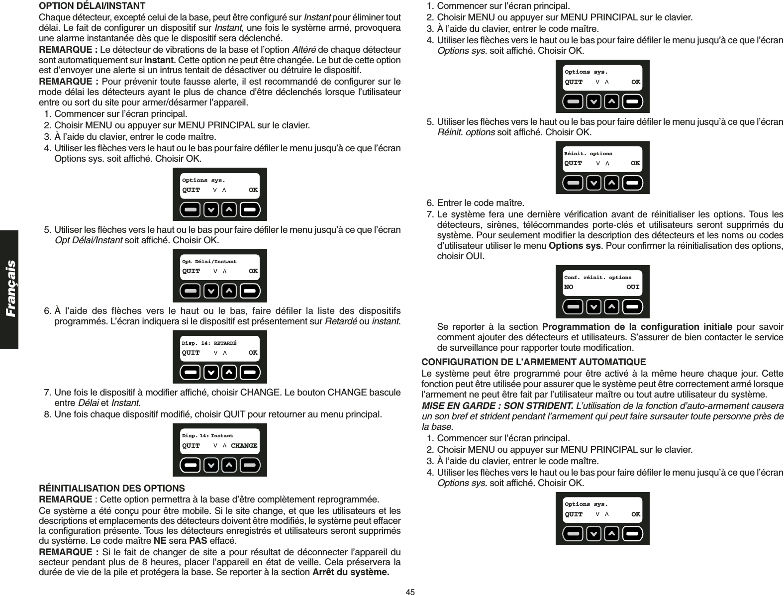 45FrançaisOPTION DÉLAI/INSTANT Chaque détecteur, excepté celui de la base, peut être configuré sur Instantpour éliminer toutdélai. Le fait de configurer un dispositif sur Instant, une fois le système armé, provoqueraune alarme instantanée dès que le dispositif sera déclenché.REMARQUE : Le détecteur de vibrations de la base et l’option Altéréde chaque détecteursont automatiquement sur Instant. Cette option ne peut être changée. Le but de cette optionest d’envoyer une alerte si un intrus tentait de désactiver ou détruire le dispositif.REMARQUE : Pour prévenir toute fausse alerte, il est recommandé de configurer sur lemode délai les détecteurs ayant le plus de chance d’être déclenchés lorsque l’utilisateurentre ou sort du site pour armer/désarmer l’appareil. 1. Commencer sur l’écran principal.2. Choisir MENU ou appuyer sur MENU PRINCIPAL sur le clavier.3. À l’aide du clavier, entrer le code maître.4. Utiliser les flèches vers le haut ou le bas pour faire défiler le menu jusqu’à ce que l’écranOptions sys. soit affiché. Choisir OK.5. Utiliser les flèches vers le haut ou le bas pour faire défiler le menu jusqu’à ce que l’écranOpt Délai/Instantsoit affiché. Choisir OK.6. À l’aide des flèches vers le haut ou le bas, faire défiler la liste des dispositifsprogrammés. L’écran indiquera si le dispositif est présentement sur Retardéou instant. 7. Une fois le dispositif à modifier affiché, choisir CHANGE. Le bouton CHANGE basculeentre Délaiet Instant.8. Une fois chaque dispositif modifié, choisir QUIT pour retourner au menu principal.RÉINITIALISATION DES OPTIONSREMARQUE : Cette option permettra à la base d’être complètement reprogrammée.Ce système a été conçu pour être mobile. Si le site change, et que les utilisateurs et lesdescriptions et emplacements des détecteurs doivent être modifiés, le système peut effacerla configuration présente. Tous les détecteurs enregistrés et utilisateurs seront supprimésdu système. Le code maître NE sera PAS effacé.REMARQUE : Si le fait de changer de site a pour résultat de déconnecter l’appareil dusecteur pendant plus de 8 heures, placer l’appareil en état de veille. Cela préservera ladurée de vie de la pile et protégera la base. Se reporter à la section Arrêt du système.Disp. 14: InstantQUIT CHANGEDisp. 14: RETARDÉQUIT OKOpt Délai/InstantQUIT OKOptions sys.QUIT OK1. Commencer sur l’écran principal.2. Choisir MENU ou appuyer sur MENU PRINCIPAL sur le clavier.3. À l’aide du clavier, entrer le code maître.4. Utiliser les flèches vers le haut ou le bas pour faire défiler le menu jusqu’à ce que l’écranOptions sys.soit affiché. Choisir OK.5. Utiliser les flèches vers le haut ou le bas pour faire défiler le menu jusqu’à ce que l’écranRéinit. optionssoit affiché. Choisir OK.6. Entrer le code maître.7. Le système fera une dernière vérification avant de réinitialiser les options. Tous lesdétecteurs, sirènes, télécommandes porte-clés et utilisateurs seront supprimés dusystème. Pour seulement modifier la description des détecteurs et les noms ou codesd’utilisateur utiliser le menu Options sys. Pour confirmer la réinitialisation des options,choisir OUI.Se reporter à la section Programmation de la configuration initiale pour savoircomment ajouter des détecteurs et utilisateurs. S’assurer de bien contacter le servicede surveillance pour rapporter toute modification. CONFIGURATION DE L’ARMEMENT AUTOMATIQUELe système peut être programmé pour être activé à la même heure chaque jour. Cettefonction peut être utilisée pour assurer que le système peut être correctement armé lorsquel’armement ne peut être fait par l’utilisateur maître ou tout autre utilisateur du système.MISE EN GARDE : SON STRIDENT. L’utilisation de la fonction d’auto-armement causeraun son bref et strident pendant l’armement qui peut faire sursauter toute personne près dela base.1. Commencer sur l’écran principal.2. Choisir MENU ou appuyer sur MENU PRINCIPAL sur le clavier.3. À l’aide du clavier, entrer le code maître.4. Utiliser les flèches vers le haut ou le bas pour faire défiler le menu jusqu’à ce que l’écranOptions sys.soit affiché. Choisir OK.Options sys.QUIT OKConf. réinit. optionsNO OUIRéinit. optionsQUIT OKOptions sys.QUIT OK