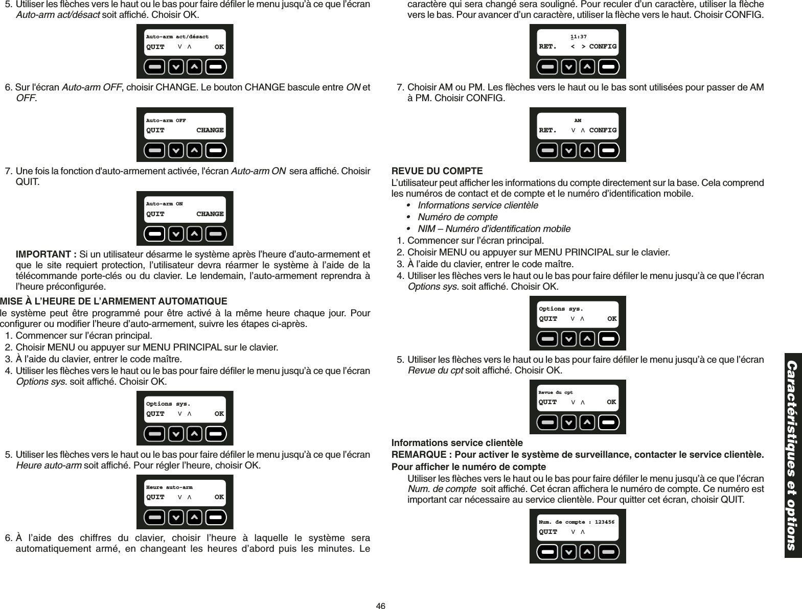 465. Utiliser les flèches vers le haut ou le bas pour faire défiler le menu jusqu’à ce que l’écranAuto-arm act/désactsoit affiché. Choisir OK.6. Sur l&apos;écran Auto-arm OFF, choisir CHANGE. Le bouton CHANGE bascule entre ONetOFF.7. Une fois la fonction d&apos;auto-armement activée, l&apos;écran Auto-arm ONsera affiché. ChoisirQUIT.IMPORTANT : Si un utilisateur désarme le système après l’heure d’auto-armement etque le site requiert protection, l’utilisateur devra réarmer le système à l’aide de latélécommande porte-clés ou du clavier. Le lendemain, l’auto-armement reprendra àl’heure préconfigurée.MISE À L’HEURE DE L’ARMEMENT AUTOMATIQUEle système peut être programmé pour être activé à la même heure chaque jour. Pourconfigurer ou modifier l’heure d’auto-armement, suivre les étapes ci-après. 1. Commencer sur l’écran principal.2. Choisir MENU ou appuyer sur MENU PRINCIPAL sur le clavier.3. À l’aide du clavier, entrer le code maître.4. Utiliser les flèches vers le haut ou le bas pour faire défiler le menu jusqu’à ce que l’écranOptions sys.soit affiché. Choisir OK.5. Utiliser les flèches vers le haut ou le bas pour faire défiler le menu jusqu’à ce que l’écranHeure auto-arm soit affiché. Pour régler l’heure, choisir OK.6. À l’aide des chiffres du clavier, choisir l’heure à laquelle le système seraautomatiquement armé, en changeant les heures d’abord puis les minutes. LeHeure auto-armQUIT OKOptions sys.QUIT OKAuto-arm ONQUIT CHANGEAuto-arm OFFQUIT CHANGEAuto-arm act/désactQUIT OKcaractère qui sera changé sera souligné. Pour reculer d’un caractère, utiliser la flèchevers le bas. Pour avancer d’un caractère, utiliser la flèche vers le haut. Choisir CONFIG.7. Choisir AM ou PM. Les flèches vers le haut ou le bas sont utilisées pour passer de AMà PM. Choisir CONFIG.REVUE DU COMPTE L’utilisateur peut afficher les informations du compte directement sur la base. Cela comprendles numéros de contact et de compte et le numéro d’identification mobile.• Informations service clientèle• Numéro de compte • NIM – Numéro d’identification mobile1. Commencer sur l’écran principal.2. Choisir MENU ou appuyer sur MENU PRINCIPAL sur le clavier.3. À l’aide du clavier, entrer le code maître.4. Utiliser les flèches vers le haut ou le bas pour faire défiler le menu jusqu’à ce que l’écranOptions sys.soit affiché. Choisir OK.5. Utiliser les flèches vers le haut ou le bas pour faire défiler le menu jusqu’à ce que l’écranRevue du cptsoit affiché. Choisir OK.Informations service clientèleREMARQUE : Pour activer le système de surveillance, contacter le service clientèle.Pour afficher le numéro de compteUtiliser les flèches vers le haut ou le bas pour faire défiler le menu jusqu’à ce que l’écranNum. de comptesoit affiché. Cet écran affichera le numéro de compte. Ce numéro estimportant car nécessaire au service clientèle. Pour quitter cet écran, choisir QUIT.Num. de compte : 123456QUITRevue du cptQUIT OKOptions sys.QUIT OKAMRET. CONFIG11:37RET. &lt; &gt; CONFIGCaractéristiques et options