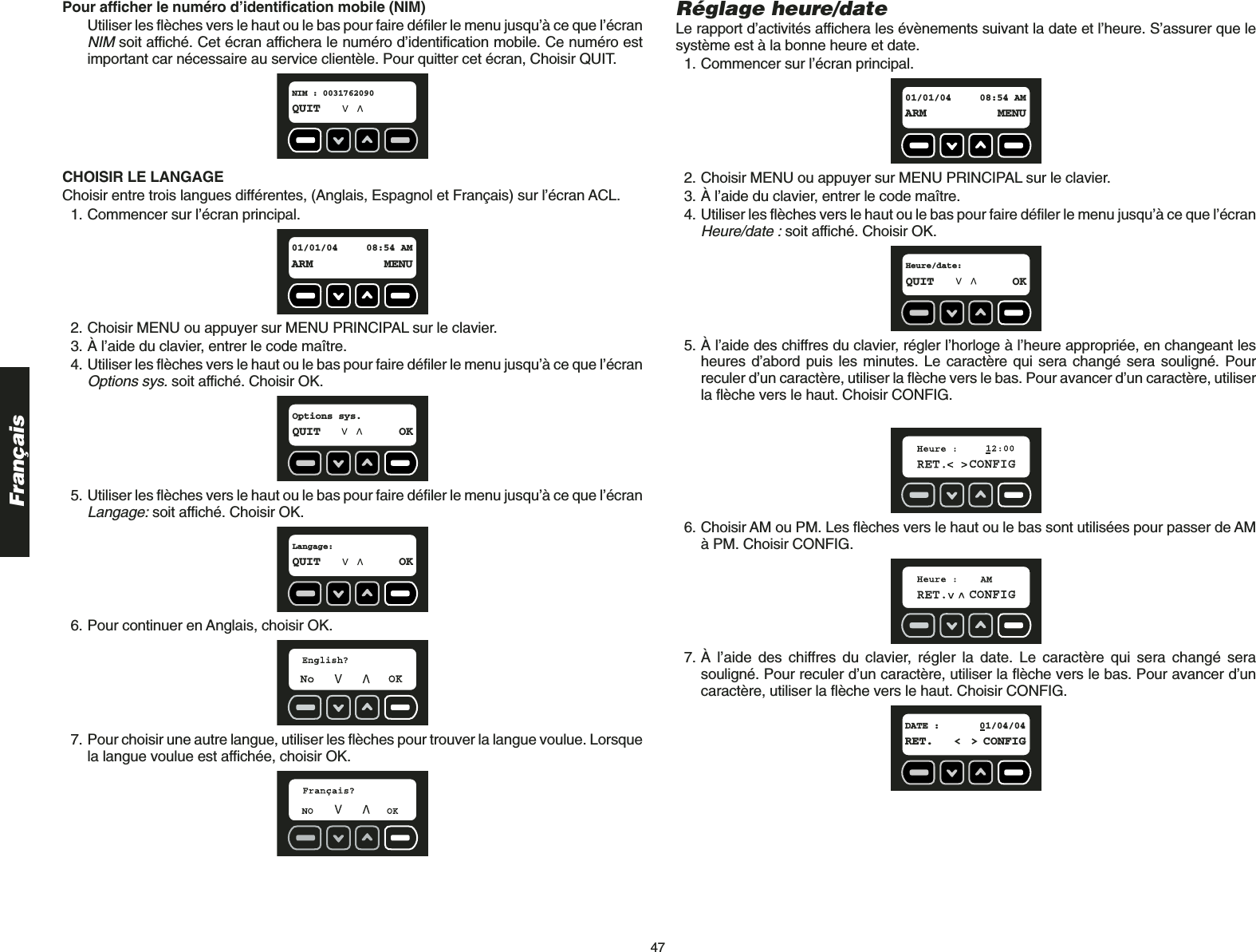 47FrançaisPour afficher le numéro d’identification mobile (NIM)Utiliser les flèches vers le haut ou le bas pour faire défiler le menu jusqu’à ce que l’écranNIMsoit affiché. Cet écran affichera le numéro d’identification mobile. Ce numéro estimportant car nécessaire au service clientèle. Pour quitter cet écran, Choisir QUIT.CHOISIR LE LANGAGE Choisir entre trois langues différentes, (Anglais, Espagnol et Français) sur l’écran ACL.1. Commencer sur l’écran principal.2. Choisir MENU ou appuyer sur MENU PRINCIPAL sur le clavier.3. À l’aide du clavier, entrer le code maître.4. Utiliser les flèches vers le haut ou le bas pour faire défiler le menu jusqu’à ce que l’écranOptions sys.soit affiché. Choisir OK.5. Utiliser les flèches vers le haut ou le bas pour faire défiler le menu jusqu’à ce que l’écranLangage:soit affiché. Choisir OK.6. Pour continuer en Anglais, choisir OK. 7. Pour choisir une autre langue, utiliser les flèches pour trouver la langue voulue. Lorsquela langue voulue est affichée, choisir OK.Langage:QUIT OKOptions sys.QUIT OK01/01/04 08:54 AMARM MENUNIM : 0031762090QUITRéglage heure/dateLe rapport d’activités affichera les évènements suivant la date et l’heure. S’assurer que lesystème est à la bonne heure et date.1. Commencer sur l’écran principal.2. Choisir MENU ou appuyer sur MENU PRINCIPAL sur le clavier.3. À l’aide du clavier, entrer le code maître.4. Utiliser les flèches vers le haut ou le bas pour faire défiler le menu jusqu’à ce que l’écranHeure/date :soit affiché. Choisir OK.5. À l’aide des chiffres du clavier, régler l’horloge à l’heure appropriée, en changeant lesheures d’abord puis les minutes. Le caractère qui sera changé sera souligné. Pourreculer d’un caractère, utiliser la flèche vers le bas. Pour avancer d’un caractère, utiliserla flèche vers le haut. Choisir CONFIG.6. Choisir AM ou PM. Les flèches vers le haut ou le bas sont utilisées pour passer de AMà PM. Choisir CONFIG.7. À l’aide des chiffres du clavier, régler la date. Le caractère qui sera changé serasouligné. Pour reculer d’un caractère, utiliser la flèche vers le bas. Pour avancer d’uncaractère, utiliser la flèche vers le haut. Choisir CONFIG.DATE : 01/04/04RET. &lt; &gt; CONFIGHeure/date:QUIT OK01/01/04 08:54 AMARM MENU