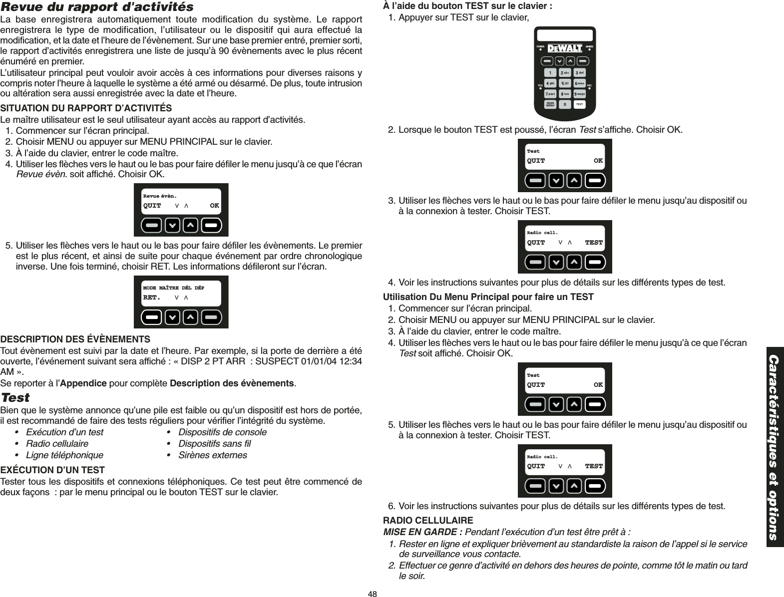 48Revue du rapport d&apos;activitésLa base enregistrera automatiquement toute modification du système. Le rapportenregistrera le type de modification, l’utilisateur ou le dispositif qui aura effectué lamodification, et la date et l’heure de l’évènement. Sur une base premier entré, premier sorti,le rapport d’activités enregistrera une liste de jusqu’à 90 évènements avec le plus récenténuméré en premier. L’utilisateur principal peut vouloir avoir accès à ces informations pour diverses raisons ycompris noter l’heure à laquelle le système a été armé ou désarmé. De plus, toute intrusionou altération sera aussi enregistrée avec la date et l’heure.SITUATION DU RAPPORT D’ACTIVITÉS Le maître utilisateur est le seul utilisateur ayant accès au rapport d’activités. 1. Commencer sur l’écran principal.2. Choisir MENU ou appuyer sur MENU PRINCIPAL sur le clavier.3. À l’aide du clavier, entrer le code maître.4. Utiliser les flèches vers le haut ou le bas pour faire défiler le menu jusqu’à ce que l’écranRevue évèn. soit affiché. Choisir OK.5. Utiliser les flèches vers le haut ou le bas pour faire défiler les évènements. Le premierest le plus récent, et ainsi de suite pour chaque événement par ordre chronologiqueinverse. Une fois terminé, choisir RET. Les informations défileront sur l’écran.DESCRIPTION DES ÉVÈNEMENTSTout évènement est suivi par la date et l’heure. Par exemple, si la porte de derrière a étéouverte, l’événement suivant sera affiché : « DISP 2 PT ARR : SUSPECT 01/01/04 12:34AM ».Se reporter à l’Appendice pour complète Description des évènements.Test Bien que le système annonce qu’une pile est faible ou qu’un dispositif est hors de portée,il est recommandé de faire des tests réguliers pour vérifier l’intégrité du système.• Exécution d’un test • Dispositifs de console• Radio cellulaire • Dispositifs sans fil• Ligne téléphonique • Sirènes externesEXÉCUTION D’UN TESTTester tous les dispositifs et connexions téléphoniques. Ce test peut être commencé dedeux façons : par le menu principal ou le bouton TEST sur le clavier.MODE MAÎTRE DÉL DÉPRET.Revue évèn.QUIT OKÀ l’aide du bouton TEST sur le clavier :1. Appuyer sur TEST sur le clavier,2. Lorsque le bouton TEST est poussé, l’écran Tests’affiche. Choisir OK.3. Utiliser les flèches vers le haut ou le bas pour faire défiler le menu jusqu’au dispositif ouà la connexion à tester. Choisir TEST.4. Voir les instructions suivantes pour plus de détails sur les différents types de test. Utilisation Du Menu Principal pour faire un TEST1. Commencer sur l’écran principal.2. Choisir MENU ou appuyer sur MENU PRINCIPAL sur le clavier.3. À l’aide du clavier, entrer le code maître.4. Utiliser les flèches vers le haut ou le bas pour faire défiler le menu jusqu’à ce que l’écranTestsoit affiché. Choisir OK.5. Utiliser les flèches vers le haut ou le bas pour faire défiler le menu jusqu’au dispositif ouà la connexion à tester. Choisir TEST.6. Voir les instructions suivantes pour plus de détails sur les différents types de test. RADIO CELLULAIRE MISE EN GARDE : Pendant l’exécution d’un test être prêt à :1. Rester en ligne et expliquer brièvement au standardiste la raison de l’appel si le servicede surveillance vous contacte.2. Effectuer ce genre d’activité en dehors des heures de pointe, comme tôt le matin ou tardle soir.Radio cell.QUIT TESTTestQUIT OKRadio cell.QUIT TESTTestQUIT OKCaractéristiques et options