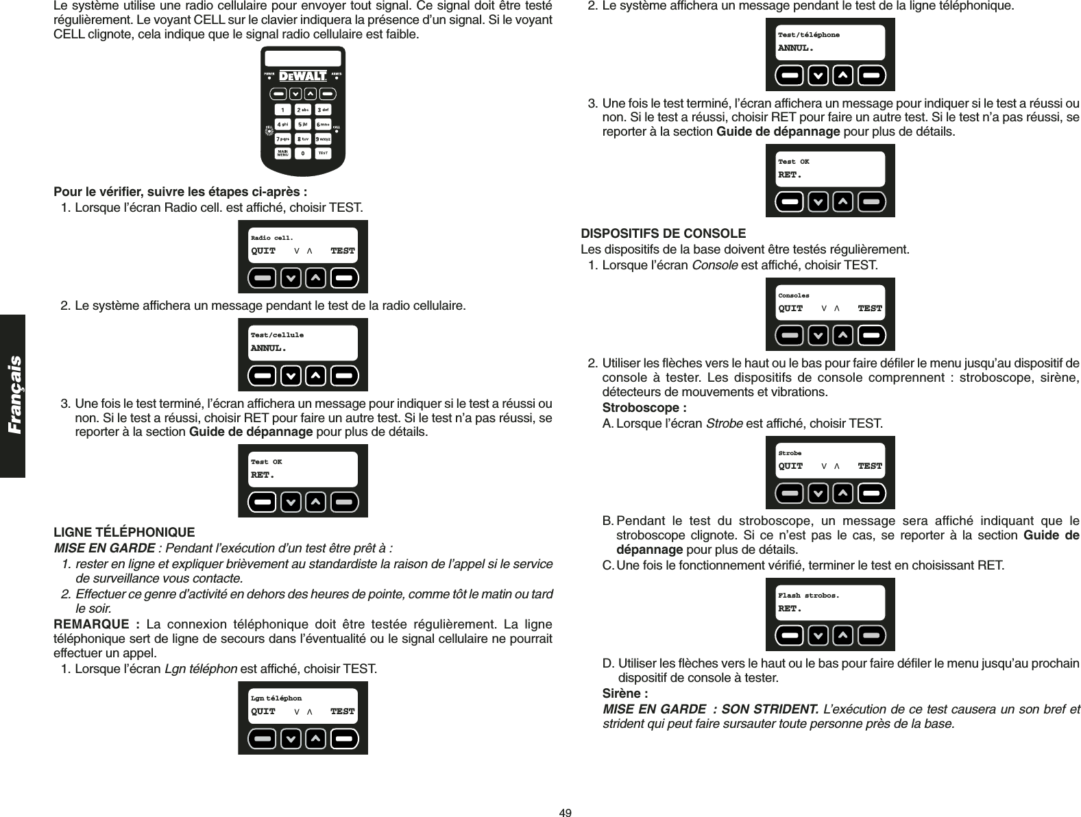 49FrançaisLe système utilise une radio cellulaire pour envoyer tout signal. Ce signal doit être testérégulièrement. Le voyant CELL sur le clavier indiquera la présence d’un signal. Si le voyantCELL clignote, cela indique que le signal radio cellulaire est faible. Pour le vérifier, suivre les étapes ci-après :1. Lorsque l’écran Radio cell. est affiché, choisir TEST.2. Le système affichera un message pendant le test de la radio cellulaire.3. Une fois le test terminé, l’écran affichera un message pour indiquer si le test a réussi ounon. Si le test a réussi, choisir RET pour faire un autre test. Si le test n’a pas réussi, sereporter à la section Guide de dépannage pour plus de détails.LIGNE TÉLÉPHONIQUEMISE EN GARDE : Pendant l’exécution d’un test être prêt à :1. rester en ligne et expliquer brièvement au standardiste la raison de l’appel si le servicede surveillance vous contacte.2. Effectuer ce genre d’activité en dehors des heures de pointe, comme tôt le matin ou tardle soir.REMARQUE : La connexion téléphonique doit être testée régulièrement. La lignetéléphonique sert de ligne de secours dans l’éventualité ou le signal cellulaire ne pourraiteffectuer un appel.1. Lorsque l’écran Lgn téléphonest affiché, choisir TEST.Lgn téléphonQUIT TESTTest OKRET.Test/celluleANNUL.Radio cell.QUIT TEST2. Le système affichera un message pendant le test de la ligne téléphonique.3. Une fois le test terminé, l’écran affichera un message pour indiquer si le test a réussi ounon. Si le test a réussi, choisir RET pour faire un autre test. Si le test n’a pas réussi, sereporter à la section Guide de dépannage pour plus de détails.DISPOSITIFS DE CONSOLE Les dispositifs de la base doivent être testés régulièrement.1. Lorsque l’écran Consoleest affiché, choisir TEST.2. Utiliser les flèches vers le haut ou le bas pour faire défiler le menu jusqu’au dispositif deconsole à tester. Les dispositifs de console comprennent : stroboscope, sirène,détecteurs de mouvements et vibrations.Stroboscope :A. Lorsque l’écran Strobeest affiché, choisir TEST.B.Pendant le test du stroboscope, un message sera affiché indiquant que lestroboscope clignote. Si ce n’est pas le cas, se reporter à la section Guide dedépannage pour plus de détails.C.Une fois le fonctionnement vérifié, terminer le test en choisissant RET.D. Utiliser les flèches vers le haut ou le bas pour faire défiler le menu jusqu’au prochaindispositif de console à tester.Sirène :MISE EN GARDE : SON STRIDENT. L’exécution de ce test causera un son bref etstrident qui peut faire sursauter toute personne près de la base.Flash strobos.RET.StrobeQUIT TESTConsolesQUIT TESTTest OKRET.Test/téléphoneANNUL.