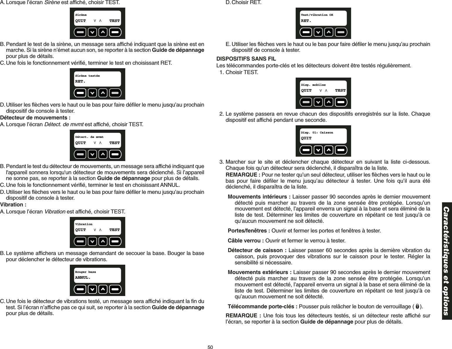 50A. Lorsque l’écran Sirèneest affiché, choisir TEST.B. Pendant le test de la sirène, un message sera affiché indiquant que la sirène est enmarche. Si la sirène n’émet aucun son, se reporter à la section Guide de dépannagepour plus de détails.C.Une fois le fonctionnement vérifié, terminer le test en choisissant RET.D.Utiliser les flèches vers le haut ou le bas pour faire défiler le menu jusqu’au prochaindispositif de console à tester.Détecteur de mouvements :A. Lorsque l’écran Détect. de mvmtest affiché, choisir TEST.B. Pendant le test du détecteur de mouvements, un message sera affiché indiquant quel&apos;appareil sonnera lorsqu&apos;un détecteur de mouvements sera déclenché. Si l’appareilne sonne pas, se reporter à la section Guide de dépannage pour plus de détails.C.Une fois le fonctionnement vérifié, terminer le test en choisissant ANNUL.D.Utiliser les flèches vers le haut ou le bas pour faire défiler le menu jusqu’au prochaindispositif de console à tester.Vibration :A. Lorsque l’écran Vibrationest affiché, choisir TEST.B. Le système affichera un message demandant de secouer la base. Bouger la basepour déclencher le détecteur de vibrations.C.Une fois le détecteur de vibrations testé, un message sera affiché indiquant la fin dutest. Si l’écran n’affiche pas ce qui suit, se reporter à la section Guide de dépannagepour plus de détails.Bouger baseANNUL.VibrationQUIT TESTDétect. de mvmtQUIT TESTSirène testéeRET.SirèneQUIT TESTD.Choisir RET.E. Utiliser les flèches vers le haut ou le bas pour faire défiler le menu jusqu’au prochaindispositif de console à tester.DISPOSITIFS SANS FILLes télécommandes porte-clés et les détecteurs doivent être testés régulièrement.1. Choisir TEST.2. Le système passera en revue chacun des dispositifs enregistrés sur la liste. Chaquedispositif est affiché pendant une seconde. 3. Marcher sur le site et déclencher chaque détecteur en suivant la liste ci-dessous.Chaque fois qu’un détecteur sera déclenché, il disparaîtra de la liste. REMARQUE : Pour ne tester qu’un seul détecteur, utiliser les flèches vers le haut ou lebas pour faire défiler le menu jusqu’au détecteur à tester. Une fois qu’il aura étédéclenché, il disparaîtra de la liste.Mouvements intérieurs : Laisser passer 90 secondes après le dernier mouvementdétecté puis marcher au travers de la zone sensée être protégée. Lorsqu’unmouvement est détecté, l’appareil enverra un signal à la base et sera éliminé de laliste de test. Déterminer les limites de couverture en répétant ce test jusqu’à cequ’aucun mouvement ne soit détecté.Portes/fenêtres : Ouvrir et fermer les portes et fenêtres à tester.Câble verrou : Ouvrir et fermer le verrou à tester.Détecteur de caisson : Laisser passer 60 secondes après la dernière vibration ducaisson, puis provoquer des vibrations sur le caisson pour le tester. Régler lasensibilité si nécessaire.Mouvements extérieurs : Laisser passer 90 secondes après le dernier mouvementdétecté puis marcher au travers de la zone sensée être protégée. Lorsqu’unmouvement est détecté, l’appareil enverra un signal à la base et sera éliminé de laliste de test. Déterminer les limites de couverture en répétant ce test jusqu’à cequ’aucun mouvement ne soit détecté.Télécommande porte-clés : Pousser puis relâcher le bouton de verrouillage ( ).REMARQUE : Une fois tous les détecteurs testés, si un détecteur reste affiché surl’écran, se reporter à la section Guide de dépannage pour plus de détails.Disp. 01: CaissonQUITDisp. mobilesQUIT TESTTest/vibration OKRET.Caractéristiques et options