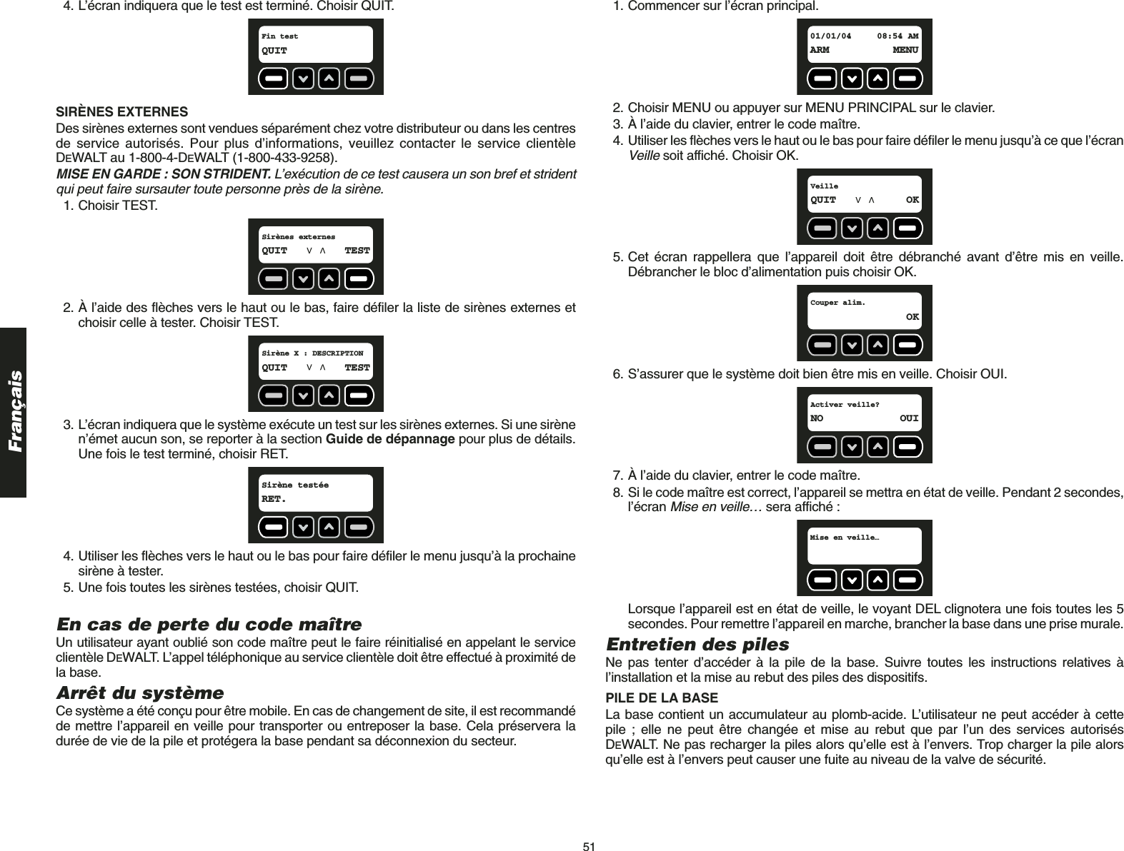 51Français4. L’écran indiquera que le test est terminé. Choisir QUIT.SIRÈNES EXTERNES Des sirènes externes sont vendues séparément chez votre distributeur ou dans les centresde service autorisés. Pour plus d’informations, veuillez contacter le service clientèleDEWALT au 1-800-4-DEWALT (1-800-433-9258). MISE EN GARDE : SON STRIDENT. L’exécution de ce test causera un son bref et stridentqui peut faire sursauter toute personne près de la sirène.1. Choisir TEST.2. À l’aide des flèches vers le haut ou le bas, faire défiler la liste de sirènes externes etchoisir celle à tester. Choisir TEST. 3. L’écran indiquera que le système exécute un test sur les sirènes externes. Si une sirènen’émet aucun son, se reporter à la section Guide de dépannage pour plus de détails.Une fois le test terminé, choisir RET.4. Utiliser les flèches vers le haut ou le bas pour faire défiler le menu jusqu’à la prochainesirène à tester.5. Une fois toutes les sirènes testées, choisir QUIT.En cas de perte du code maîtreUn utilisateur ayant oublié son code maître peut le faire réinitialisé en appelant le serviceclientèle DEWALT. L’appel téléphonique au service clientèle doit être effectué à proximité dela base. Arrêt du systèmeCe système a été conçu pour être mobile. En cas de changement de site, il est recommandéde mettre l’appareil en veille pour transporter ou entreposer la base. Cela préservera ladurée de vie de la pile et protégera la base pendant sa déconnexion du secteur. Sirène testée RET.Sirène X : DESCRIPTIONQUIT TESTSirènes externesQUIT TESTFin test QUIT1. Commencer sur l’écran principal.2. Choisir MENU ou appuyer sur MENU PRINCIPAL sur le clavier.3. À l’aide du clavier, entrer le code maître.4. Utiliser les flèches vers le haut ou le bas pour faire défiler le menu jusqu’à ce que l’écranVeillesoit affiché. Choisir OK.5. Cet écran rappellera que l’appareil doit être débranché avant d’être mis en veille.Débrancher le bloc d’alimentation puis choisir OK.6. S’assurer que le système doit bien être mis en veille. Choisir OUI.7. À l’aide du clavier, entrer le code maître.8. Si le code maître est correct, l’appareil se mettra en état de veille. Pendant 2 secondes,l’écran Mise en veille…sera affiché :Lorsque l’appareil est en état de veille, le voyant DEL clignotera une fois toutes les 5secondes. Pour remettre l’appareil en marche, brancher la base dans une prise murale.Entretien des piles Ne pas tenter d’accéder à la pile de la base. Suivre toutes les instructions relatives àl’installation et la mise au rebut des piles des dispositifs. PILE DE LA BASELa base contient un accumulateur au plomb-acide. L’utilisateur ne peut accéder à cette pile ; elle ne peut être changée et mise au rebut que par l’un des services autorisésDEWALT. Ne pas recharger la piles alors qu’elle est à l’envers. Trop charger la pile alorsqu’elle est à l’envers peut causer une fuite au niveau de la valve de sécurité.Mise en veille…Activer veille?NO OUICouper alim.OKVeilleQUIT OK01/01/04 08:54 AMARM MENU