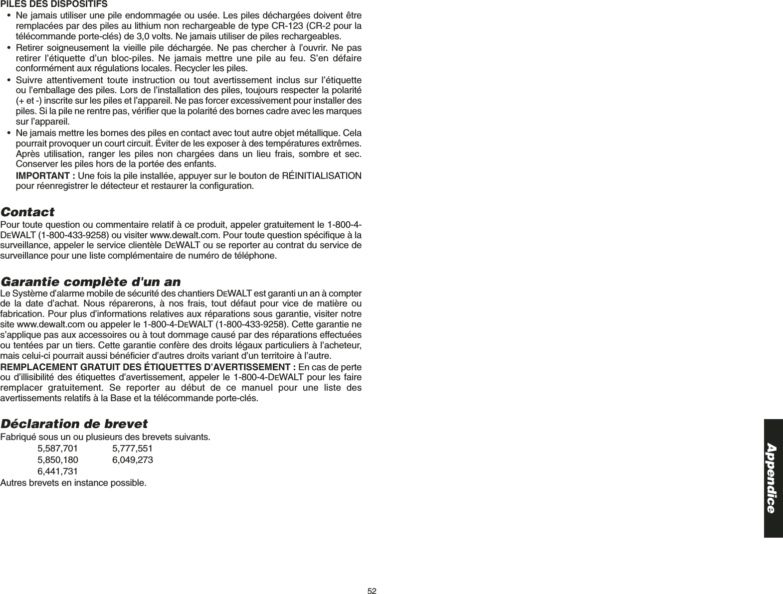 52AppendicePILES DES DISPOSITIFS• Ne jamais utiliser une pile endommagée ou usée. Les piles déchargées doivent êtreremplacées par des piles au lithium non rechargeable de type CR-123 (CR-2 pour latélécommande porte-clés) de 3,0 volts. Ne jamais utiliser de piles rechargeables.• Retirer soigneusement la vieille pile déchargée. Ne pas chercher à l’ouvrir. Ne pasretirer l’étiquette d’un bloc-piles. Ne jamais mettre une pile au feu. S’en défaireconformément aux régulations locales. Recycler les piles.  • Suivre attentivement toute instruction ou tout avertissement inclus sur l’étiquette ou l’emballage des piles. Lors de l’installation des piles, toujours respecter la polarité (+ et -) inscrite sur les piles et l’appareil. Ne pas forcer excessivement pour installer despiles. Si la pile ne rentre pas, vérifier que la polarité des bornes cadre avec les marquessur l’appareil.• Ne jamais mettre les bornes des piles en contact avec tout autre objet métallique. Celapourrait provoquer un court circuit. Éviter de les exposer à des températures extrêmes.Après utilisation, ranger les piles non chargées dans un lieu frais, sombre et sec.Conserver les piles hors de la portée des enfants. IMPORTANT : Une fois la pile installée, appuyer sur le bouton de RÉINITIALISATIONpour réenregistrer le détecteur et restaurer la configuration. ContactPour toute question ou commentaire relatif à ce produit, appeler gratuitement le 1-800-4-DEWALT (1-800-433-9258) ou visiter www.dewalt.com. Pour toute question spécifique à lasurveillance, appeler le service clientèle DEWALT ou se reporter au contrat du service desurveillance pour une liste complémentaire de numéro de téléphone.Garantie complète d&apos;un anLe Système d’alarme mobile de sécurité des chantiers DEWALT est garanti un an à compterde la date d’achat. Nous réparerons, à nos frais, tout défaut pour vice de matière oufabrication. Pour plus d’informations relatives aux réparations sous garantie, visiter notresite www.dewalt.com ou appeler le 1-800-4-DEWALT (1-800-433-9258). Cette garantie nes’applique pas aux accessoires ou à tout dommage causé par des réparations effectuéesou tentées par un tiers. Cette garantie confère des droits légaux particuliers à l’acheteur,mais celui-ci pourrait aussi bénéficier d’autres droits variant d’un territoire à l’autre.REMPLACEMENT GRATUIT DES ÉTIQUETTES D’AVERTISSEMENT : En cas de perteou d’illisibilité des étiquettes d’avertissement, appeler le 1-800-4-DEWALT pour les faireremplacer gratuitement. Se reporter au début de ce manuel pour une liste desavertissements relatifs à la Base et la télécommande porte-clés.Déclaration de brevetFabriqué sous un ou plusieurs des brevets suivants.5,587,701 5,777,5515,850,180 6,049,2736,441,731Autres brevets en instance possible.