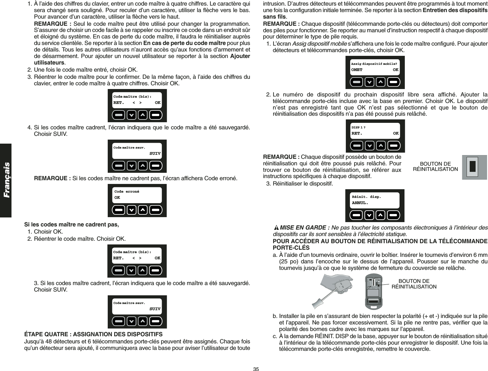 35Français1. À l’aide des chiffres du clavier, entrer un code maître à quatre chiffres. Le caractère quisera changé sera souligné. Pour reculer d’un caractère, utiliser la flèche vers le bas.Pour avancer d’un caractère, utiliser la flèche vers le haut.REMARQUE : Seul le code maître peut être utilisé pour changer la programmation.S’assurer de choisir un code facile à se rappeler ou inscrire ce code dans un endroit sûret éloigné du système. En cas de perte du code maître, il faudra le réinitialiser auprèsdu service clientèle. Se reporter à la section En cas de perte du code maître pour plusde détails. Tous les autres utilisateurs n’auront accès qu’aux fonctions d’armement etde désarmement. Pour ajouter un nouvel utilisateur se reporter à la section Ajouterutilisateurs.2. Une fois le code maître entré, choisir OK.3. Réentrer le code maître pour le confirmer. De la même façon, à l’aide des chiffres duclavier, entrer le code maître à quatre chiffres. Choisir OK.4. Si les codes maître cadrent, l’écran indiquera que le code maître a été sauvegardé.Choisir SUIV.REMARQUE : Si les codes maître ne cadrent pas, l’écran affichera Code erroné.Si les codes maître ne cadrent pas,1. Choisir OK.2. Réentrer le code maître. Choisir OK.3. Si les codes maître cadrent, l’écran indiquera que le code maître a été sauvegardé.Choisir SUIV.ÉTAPE QUATRE : ASSIGNATION DES DISPOSITIFS Jusqu’à 48 détecteurs et 6 télécommandes porte-clés peuvent être assignés. Chaque foisqu’un détecteur sera ajouté, il communiquera avec la base pour aviser l’utilisateur de touteCode maître sauv.SUIVCode maître (bis):RET. &lt; &gt; OKCode erronéOKCode maître sauv.SUIVCode maître (bis):RET. &lt; &gt; OKintrusion. D’autres détecteurs et télécommandes peuvent être programmés à tout momentune fois la configuration initiale terminée. Se reporter à la section Entretien des dispositifssans fils.REMARQUE : Chaque dispositif (télécommande porte-clés ou détecteurs) doit comporterdes piles pour fonctionner. Se reporter au manuel d’instruction respectif à chaque dispositifpour déterminer le type de pile requis. 1. L’écran Assig dispositif mobiles’affichera une fois le code maître configuré. Pour ajouterdétecteurs et télécommandes porte-clés, choisir OK. 2. Le numéro de dispositif du prochain dispositif libre sera affiché. Ajouter latélécommande porte-clés incluse avec la base en premier. Choisir OK. Le dispositifn’est pas enregistré tant que OK n’est pas sélectionné et que le bouton deréinitialisation des dispositifs n’a pas été poussé puis relâché.REMARQUE : Chaque dispositif possède un bouton deréinitialisation qui doit être poussé puis relâché. Pourtrouver ce bouton de réinitialisation, se référer auxinstructions spécifiques à chaque dispositif.  3. Réinitialiser le dispositif. MISE EN GARDE : Ne pas toucher les composants électroniques à l’intérieur desdispositifs car ils sont sensibles à l’électricité statique.POUR ACCÉDER AU BOUTON DE RÉINITIALISATION DE LA TÉLÉCOMMANDEPORTE-CLÉS a. À l’aide d’un tournevis ordinaire, ouvrir le boîtier. Insérer le tournevis d’environ 6 mm(25 po) dans l’encoche sur le dessus de l’appareil. Pousser sur le manche dutournevis jusqu’à ce que le système de fermeture du couvercle se relâche. b. Installer la pile en s’assurant de bien respecter la polarité (+ et -) indiquée sur la pileet l’appareil. Ne pas forcer excessivement. Si la pile ne rentre pas, vérifier que lapolarité des bornes cadre avec les marques sur l’appareil.c. À la demande RÉINIT. DISP de la base, appuyer sur le bouton de réinitialisation situéà l’intérieur de la télécommande porte-clés pour enregistrer le dispositif. Une fois latélécommande porte-clés enregistrée, remettre le couvercle.BOUTON DERÉINITIALISATIONRéinit. disp.ANNUL.BOUTON DERÉINITIALISATIONDISP 1 ?RET. OKAssig dispositif mobile?OMET OK