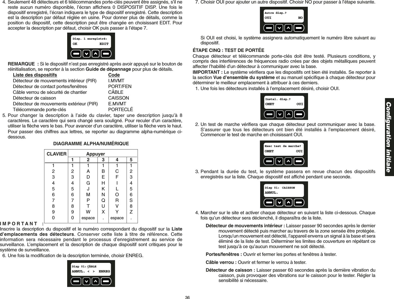 364. Seulement 48 détecteurs et 6 télécommandes porte-clés peuvent être assignés, s’il nereste aucun numéro disponible, l’écran affichera 0 DISPOSITIF DISP. Une fois ledispositif enregistré, l’écran indiquera le type de dispositif enregistré. Cette descriptionest la description par défaut réglée en usine. Pour donner plus de détails, comme laposition du dispositif, cette description peut être changée en choisissant EDIT. Pouraccepter la description par défaut, choisir OK puis passer à l’étape 7.REMARQUE : Si le dispositif n’est pas enregistré après avoir appuyé sur le bouton deréinitialisation, se reporter à la section Guide de dépannage pour plus de détails.Liste des dispositifs CodeDétecteur de mouvements intérieur (PIR) I.MVMTDétecteur de contact portes/fenêtres PORT/FENCâble verrou de sécurité de chantier CÂBLEDétecteur de caisson CAISSONDétecteur de mouvements extérieur (PIR) E.MVMTTélécommande porte-clés  PORTECLÉ5. Pour changer la description à l’aide du clavier, taper une description jusqu’à 8caractères. Le caractère qui sera changé sera souligné. Pour reculer d’un caractère,utiliser la flèche vers le bas. Pour avancer d’un caractère, utiliser la flèche vers le haut.Pour passer des chiffres aux lettres, se reporter au diagramme alpha-numérique ci-dessous.IMPORTANT :Inscrire la description du dispositif et le numéro correspondant du dispositif sur la Listed’emplacements des détecteurs. Conserver cette liste à titre de référence. Cetteinformation sera nécessaire pendant le processus d’enregistrement au service desurveillance. L’emplacement et la description de chaque dispositif sont critiques pour lesystème de surveillance. 6. Une fois la modification de la description terminée, choisir ENREG.Disp 01: CÂBLEANNUL. &lt; &gt; ENREGCLAVIER Appuyer1234511111122ABC233DEF344GHI455JKL566MNO677PQRS88TUV899WXYZ00espace .espace .DIAGRAMME ALPHA/NUMÉRIQUEDisp. 1 enregistré:OK EDIT 7. Choisir OUI pour ajouter un autre dispositif. Choisir NO pour passer à l’étape suivante.Si OUI est choisi, le système assignera automatiquement le numéro libre suivant audispositif. ÉTAPE CINQ : TEST DE PORTÉEChaque détecteur et télécommande porte-clés doit être testé. Plusieurs conditions, ycompris des interférences de fréquences radio crées par des objets métalliques peuventaffecter l’habilité d’un détecteur à communiquer avec la base. IMPORTANT : Le système vérifiera que les dispositifs ont bien été installés. Se reporter àla section Vue d’ensemble du système et au manuel spécifique à chaque détecteur pourdéterminer le meilleur emplacement à attribuer à ces derniers.1. Une fois les détecteurs installés à l’emplacement désiré, choisir OUI.2. Un test de marche vérifiera que chaque détecteur peut communiquer avec la base.S’assurer que tous les détecteurs ont bien été installés à l’emplacement désiré,Commencer le test de marche en choisissant OUI.3. Pendant la durée du test, le système passera en revue chacun des dispositifsenregistrés sur la liste. Chaque dispositif est affiché pendant une seconde. 4. Marcher sur le site et activer chaque détecteur en suivant la liste ci-dessous. Chaquefois qu’un détecteur sera déclenché, il disparaîtra de la liste. Détecteur de mouvements intérieur : Laisser passer 90 secondes après le dernier mouvement détecté puis marcher au travers de la zone sensée être protégée.Lorsqu’un mouvement est détecté, l’appareil enverra un signal à la base et seraéliminé de la liste de test. Déterminer les limites de couverture en répétant cetest jusqu’à ce qu’aucun mouvement ne soit détecté. Portes/fenêtres : Ouvrir et fermer les portes et fenêtres à tester.Câble verrou : Ouvrir et fermer le verrou à tester.Détecteur de caisson : Laisser passer 60 secondes après la dernière vibration du caisson, puis provoquer des vibrations sur le caisson pour le tester. Régler lasensibilité si nécessaire. Disp 01:  CAISSONANNUL.Exec test de marche?OMET OUIInstal. disp.?OMET OUIAutre disp.?OUI NOConfiguration initiale