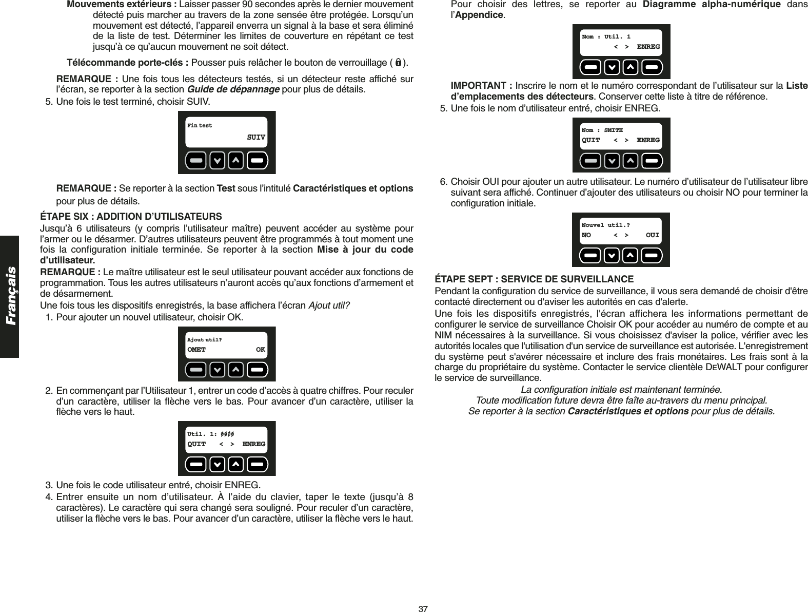 37FrançaisMouvements extérieurs : Laisser passer 90 secondes après le dernier mouvement détecté puis marcher au travers de la zone sensée être protégée. Lorsqu’unmouvement est détecté, l’appareil enverra un signal à la base et sera éliminéde la liste de test. Déterminer les limites de couverture en répétant ce testjusqu’à ce qu’aucun mouvement ne soit détect.Télécommande porte-clés : Pousser puis relâcher le bouton de verrouillage ( ).REMARQUE : Une fois tous les détecteurs testés, si un détecteur reste affiché surl’écran, se reporter à la section Guide de dépannagepour plus de détails.5. Une fois le test terminé, choisir SUIV. REMARQUE : Se reporter à la section Test sous l’intitulé Caractéristiques et optionspour plus de détails.ÉTAPE SIX : ADDITION D’UTILISATEURS Jusqu’à 6 utilisateurs (y compris l’utilisateur maître) peuvent accéder au système pourl’armer ou le désarmer. D’autres utilisateurs peuvent être programmés à tout moment unefois la configuration initiale terminée. Se reporter à la section Mise à jour du coded’utilisateur.REMARQUE : Le maître utilisateur est le seul utilisateur pouvant accéder aux fonctions deprogrammation. Tous les autres utilisateurs n’auront accès qu’aux fonctions d’armement etde désarmement.Une fois tous les dispositifs enregistrés, la base affichera l’écran Ajout util?1. Pour ajouter un nouvel utilisateur, choisir OK.2. En commençant par l’Utilisateur 1, entrer un code d’accès à quatre chiffres. Pour reculerd’un caractère, utiliser la flèche vers le bas. Pour avancer d’un caractère, utiliser laflèche vers le haut.3. Une fois le code utilisateur entré, choisir ENREG.4. Entrer ensuite un nom d’utilisateur. À l’aide du clavier, taper le texte (jusqu’à 8caractères). Le caractère qui sera changé sera souligné. Pour reculer d’un caractère,utiliser la flèche vers le bas. Pour avancer d’un caractère, utiliser la flèche vers le haut.Util. 1:  QUIT &lt; &gt; ENREGAjout util?OMET OKFin test SUIVPour choisir des lettres, se reporter au Diagramme alpha-numérique dansl’Appendice.IMPORTANT : Inscrire le nom et le numéro correspondant de l’utilisateur sur la Listed’emplacements des détecteurs. Conserver cette liste à titre de référence.5. Une fois le nom d’utilisateur entré, choisir ENREG.6. Choisir OUI pour ajouter un autre utilisateur. Le numéro d’utilisateur de l’utilisateur libresuivant sera affiché. Continuer d’ajouter des utilisateurs ou choisir NO pour terminer laconfiguration initiale.ÉTAPE SEPT : SERVICE DE SURVEILLANCE Pendant la configuration du service de surveillance, il vous sera demandé de choisir d&apos;êtrecontacté directement ou d&apos;aviser les autorités en cas d&apos;alerte.Une fois les dispositifs enregistrés, l&apos;écran affichera les informations permettant deconfigurer le service de surveillance Choisir OK pour accéder au numéro de compte et auNIM nécessaires à la surveillance. Si vous choisissez d&apos;aviser la police, vérifier avec lesautorités locales que l&apos;utilisation d&apos;un service de surveillance est autorisée. L&apos;enregistrementdu système peut s&apos;avérer nécessaire et inclure des frais monétaires. Les frais sont à lacharge du propriétaire du système. Contacter le service clientèle DEWALT pour configurerle service de surveillance.La configuration initiale est maintenant terminée. Toute modification future devra être faîte au-travers du menu principal. Se reporter à la section Caractéristiques et options pour plus de détails.Nouvel util.?  NO &lt; &gt; OUINom : SMITH  QUIT &lt; &gt; ENREGNom : Util. 1  &lt; &gt; ENREG