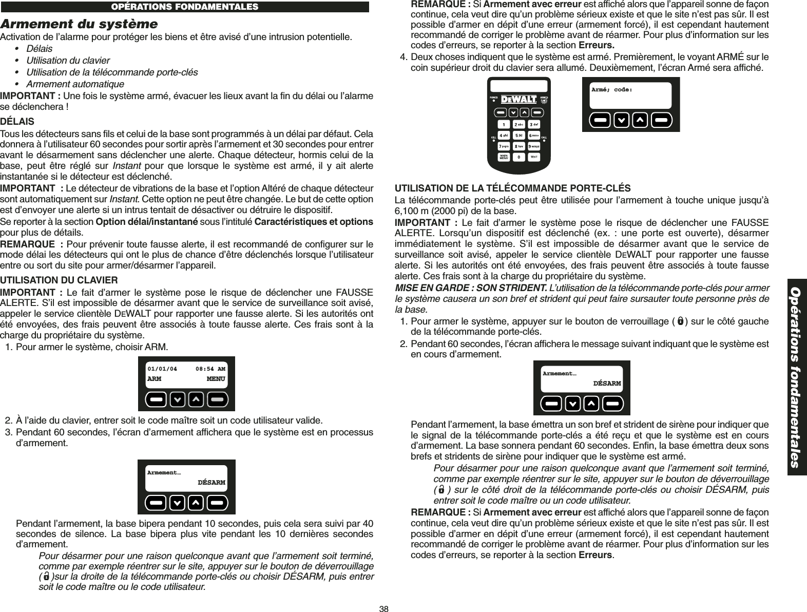 38Opérations fondamentalesArmement du systèmeActivation de l’alarme pour protéger les biens et être avisé d’une intrusion potentielle.• Délais• Utilisation du clavier• Utilisation de la télécommande porte-clés• Armement automatique IMPORTANT : Une fois le système armé, évacuer les lieux avant la fin du délai ou l’alarmese déclenchera !DÉLAISTous les détecteurs sans fils et celui de la base sont programmés à un délai par défaut. Celadonnera à l’utilisateur 60 secondes pour sortir après l’armement et 30 secondes pour entreravant le désarmement sans déclencher une alerte. Chaque détecteur, hormis celui de labase, peut être réglé sur Instantpour que lorsque le système est armé, il y ait alerteinstantanée si le détecteur est déclenché.IMPORTANT : Le détecteur de vibrations de la base et l’option Altéré de chaque détecteursont automatiquement sur Instant. Cette option ne peut être changée. Le but de cette optionest d’envoyer une alerte si un intrus tentait de désactiver ou détruire le dispositif.Se reporter à la section Option délai/instantané sous l’intitulé Caractéristiques et optionspour plus de détails. REMARQUE : Pour prévenir toute fausse alerte, il est recommandé de configurer sur lemode délai les détecteurs qui ont le plus de chance d’être déclenchés lorsque l’utilisateurentre ou sort du site pour armer/désarmer l’appareil. UTILISATION DU CLAVIER IMPORTANT :  Le fait d’armer le système pose le risque de déclencher une FAUSSEALERTE. S’il est impossible de désarmer avant que le service de surveillance soit avisé,appeler le service clientèle DEWALT pour rapporter une fausse alerte. Si les autorités ontété envoyées, des frais peuvent être associés à toute fausse alerte. Ces frais sont à lacharge du propriétaire du système.1. Pour armer le système, choisir ARM.2. À l’aide du clavier, entrer soit le code maître soit un code utilisateur valide.3. Pendant 60 secondes, l’écran d’armement affichera que le système est en processusd’armement. Pendant l’armement, la base bipera pendant 10 secondes, puis cela sera suivi par 40secondes de silence. La base bipera plus vite pendant les 10 dernières secondesd’armement. Pour désarmer pour une raison quelconque avant que l’armement soit terminé,comme par exemple réentrer sur le site, appuyer sur le bouton de déverrouillage( )sur la droite de la télécommande porte-clés ou choisir DÉSARM, puis entrersoit le code maître ou le code utilisateur.Armement…  DÉSARM01/01/04 08:54 AMARM MENUOPÉRATIONS FONDAMENTALES REMARQUE : Si Armement avec erreur est affiché alors que l’appareil sonne de façoncontinue, cela veut dire qu’un problème sérieux existe et que le site n’est pas sûr. Il estpossible d’armer en dépit d’une erreur (armement forcé), il est cependant hautementrecommandé de corriger le problème avant de réarmer. Pour plus d’information sur lescodes d’erreurs, se reporter à la section Erreurs.4. Deux choses indiquent que le système est armé. Premièrement, le voyant ARMÉ sur lecoin supérieur droit du clavier sera allumé. Deuxièmement, l’écran Armé sera affiché.UTILISATION DE LA TÉLÉCOMMANDE PORTE-CLÉS La télécommande porte-clés peut être utilisée pour l’armement à touche unique jusqu’à6,100 m (2000 pi) de la base.IMPORTANT : Le fait d’armer le système pose le risque de déclencher une FAUSSEALERTE. Lorsqu’un dispositif est déclenché (ex. : une porte est ouverte), désarmerimmédiatement le système. S’il est impossible de désarmer avant que le service desurveillance soit avisé, appeler le service clientèle DEWALT pour rapporter une faussealerte. Si les autorités ont été envoyées, des frais peuvent être associés à toute faussealerte. Ces frais sont à la charge du propriétaire du système.MISE EN GARDE : SON STRIDENT. L’utilisation de la télécommande porte-clés pour armerle système causera un son bref et strident qui peut faire sursauter toute personne près dela base.1. Pour armer le système, appuyer sur le bouton de verrouillage ( ) sur le côté gauchede la télécommande porte-clés.2. Pendant 60 secondes, l’écran affichera le message suivant indiquant que le système esten cours d’armement. Pendant l’armement, la base émettra un son bref et strident de sirène pour indiquer quele signal de la télécommande porte-clés a été reçu et que le système est en coursd’armement. La base sonnera pendant 60 secondes. Enfin, la base émettra deux sonsbrefs et stridents de sirène pour indiquer que le système est armé.Pour désarmer pour une raison quelconque avant que l’armement soit terminé,comme par exemple réentrer sur le site, appuyer sur le bouton de déverrouillage( ) sur le côté droit de la télécommande porte-clés ou choisir DÉSARM, puisentrer soit le code maître ou un code utilisateur.REMARQUE : Si Armement avec erreur est affiché alors que l’appareil sonne de façoncontinue, cela veut dire qu’un problème sérieux existe et que le site n’est pas sûr. Il estpossible d’armer en dépit d’une erreur (armement forcé), il est cependant hautementrecommandé de corriger le problème avant de réarmer. Pour plus d’information sur lescodes d’erreurs, se reporter à la section Erreurs.Armement…  DÉSARMArmé; code:  