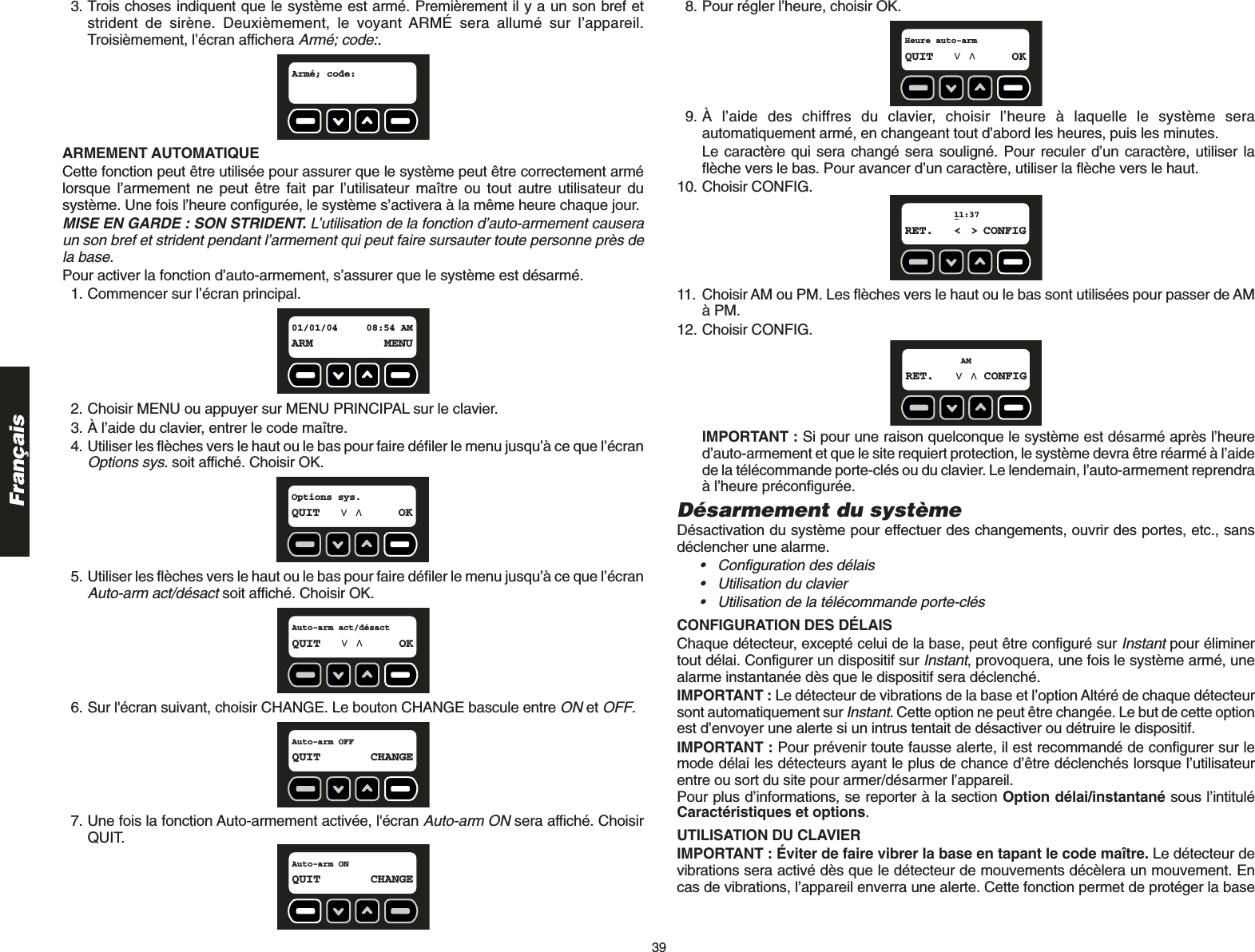 39Français3. Trois choses indiquent que le système est armé. Premièrement il y a un son bref etstrident de sirène. Deuxièmement, le voyant ARMÉ sera allumé sur l’appareil.Troisièmement, l’écran affichera Armé; code:.ARMEMENT AUTOMATIQUE Cette fonction peut être utilisée pour assurer que le système peut être correctement armélorsque l’armement ne peut être fait par l’utilisateur maître ou tout autre utilisateur dusystème. Une fois l’heure configurée, le système s’activera à la même heure chaque jour.MISE EN GARDE : SON STRIDENT. L’utilisation de la fonction d’auto-armement causeraun son bref et strident pendant l’armement qui peut faire sursauter toute personne près dela base.Pour activer la fonction d’auto-armement, s’assurer que le système est désarmé. 1. Commencer sur l’écran principal.2. Choisir MENU ou appuyer sur MENU PRINCIPAL sur le clavier.3. À l’aide du clavier, entrer le code maître.4. Utiliser les flèches vers le haut ou le bas pour faire défiler le menu jusqu’à ce que l’écranOptions sys.soit affiché. Choisir OK.5. Utiliser les flèches vers le haut ou le bas pour faire défiler le menu jusqu’à ce que l’écranAuto-arm act/désactsoit affiché. Choisir OK.6. Sur l&apos;écran suivant, choisir CHANGE. Le bouton CHANGE bascule entre ONet OFF.7. Une fois la fonction Auto-armement activée, l&apos;écran Auto-arm ONsera affiché. ChoisirQUIT.Auto-arm ONQUIT CHANGEAuto-arm OFFQUIT CHANGEAuto-arm act/désactQUIT OKOptions sys.QUIT OK01/01/04 08:54 AMARM MENUArmé; code:  8. Pour régler l’heure, choisir OK.9. À l’aide des chiffres du clavier, choisir l’heure à laquelle le système seraautomatiquement armé, en changeant tout d’abord les heures, puis les minutes. Le caractère qui sera changé sera souligné. Pour reculer d’un caractère, utiliser laflèche vers le bas. Pour avancer d’un caractère, utiliser la flèche vers le haut.10. Choisir CONFIG.11. Choisir AM ou PM. Les flèches vers le haut ou le bas sont utilisées pour passer de AMà PM. 12. Choisir CONFIG.IMPORTANT : Si pour une raison quelconque le système est désarmé après l’heured’auto-armement et que le site requiert protection, le système devra être réarmé à l’aidede la télécommande porte-clés ou du clavier. Le lendemain, l’auto-armement reprendraà l’heure préconfigurée.Désarmement du systèmeDésactivation du système pour effectuer des changements, ouvrir des portes, etc., sansdéclencher une alarme. • Configuration des délais• Utilisation du clavier• Utilisation de la télécommande porte-clésCONFIGURATION DES DÉLAIS Chaque détecteur, excepté celui de la base, peut être configuré sur Instantpour éliminertout délai. Configurer un dispositif sur Instant, provoquera, une fois le système armé, unealarme instantanée dès que le dispositif sera déclenché. IMPORTANT : Le détecteur de vibrations de la base et l’option Altéré de chaque détecteursont automatiquement sur Instant. Cette option ne peut être changée. Le but de cette optionest d’envoyer une alerte si un intrus tentait de désactiver ou détruire le dispositif.IMPORTANT : Pour prévenir toute fausse alerte, il est recommandé de configurer sur lemode délai les détecteurs ayant le plus de chance d’être déclenchés lorsque l’utilisateurentre ou sort du site pour armer/désarmer l’appareil. Pour plus d’informations, se reporter à la section Option délai/instantané sous l’intituléCaractéristiques et options.UTILISATION DU CLAVIER IMPORTANT : Éviter de faire vibrer la base en tapant le code maître. Le détecteur devibrations sera activé dès que le détecteur de mouvements décèlera un mouvement. Encas de vibrations, l’appareil enverra une alerte. Cette fonction permet de protéger la baseAMRET. CONFIG11:37RET. &lt; &gt; CONFIGHeure auto-armQUIT OK