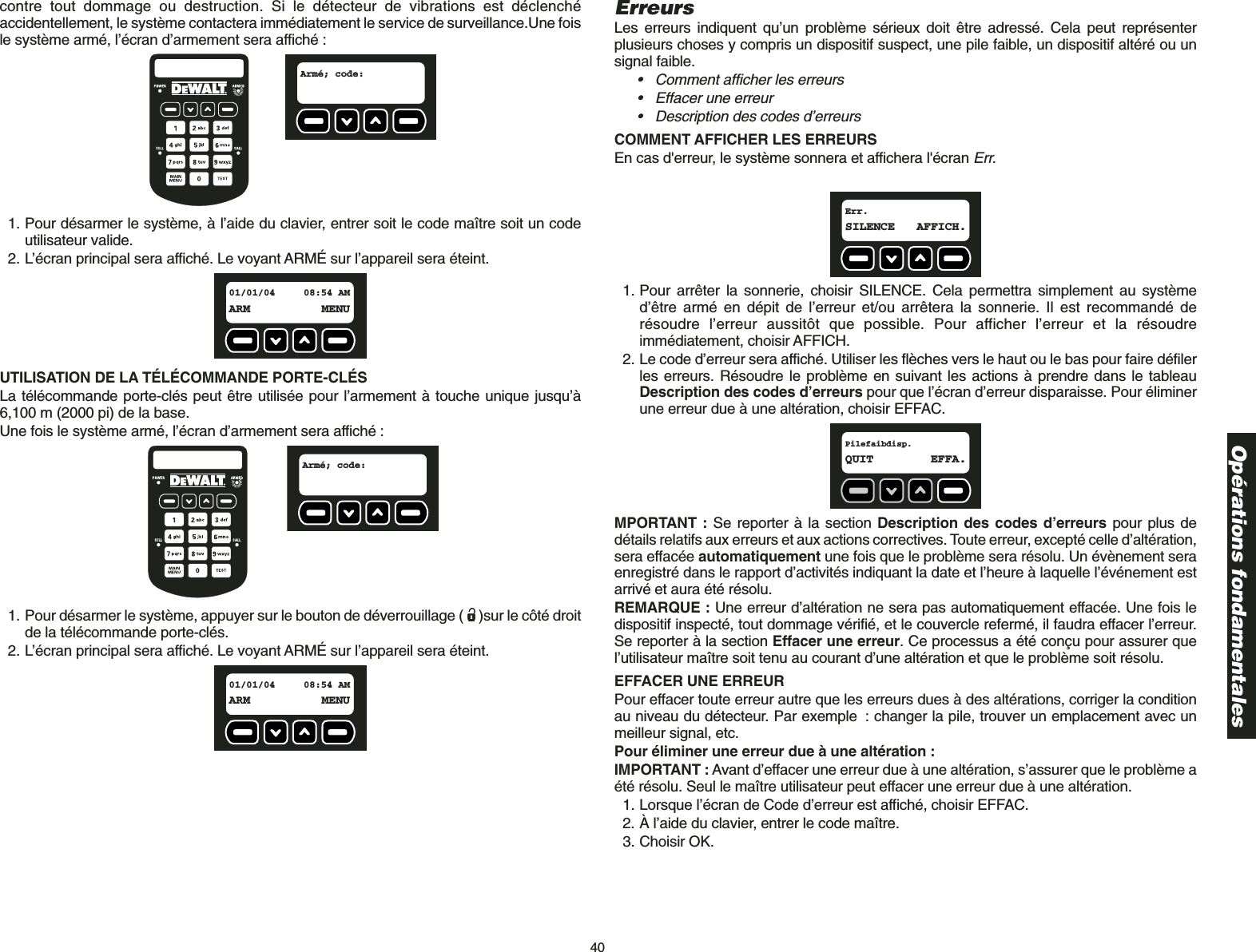 40contre tout dommage ou destruction. Si le détecteur de vibrations est déclenchéaccidentellement, le système contactera immédiatement le service de surveillance.Une foisle système armé, l’écran d’armement sera affiché :1. Pour désarmer le système, à l’aide du clavier, entrer soit le code maître soit un codeutilisateur valide.2. L’écran principal sera affiché. Le voyant ARMÉ sur l’appareil sera éteint.UTILISATION DE LA TÉLÉCOMMANDE PORTE-CLÉS La télécommande porte-clés peut être utilisée pour l’armement à touche unique jusqu’à6,100 m (2000 pi) de la base.Une fois le système armé, l’écran d’armement sera affiché :        1. Pour désarmer le système, appuyer sur le bouton de déverrouillage ( )sur le côté droitde la télécommande porte-clés.2. L’écran principal sera affiché. Le voyant ARMÉ sur l’appareil sera éteint.01/01/04 08:54 AMARM MENUArmé; code:  01/01/04 08:54 AMARM MENUArmé; code:  ErreursLes erreurs indiquent qu’un problème sérieux doit être adressé. Cela peut représenterplusieurs choses y compris un dispositif suspect, une pile faible, un dispositif altéré ou unsignal faible.• Comment afficher les erreurs• Effacer une erreur• Description des codes d’erreursCOMMENT AFFICHER LES ERREURSEn cas d&apos;erreur, le système sonnera et affichera l&apos;écran Err.1. Pour arrêter la sonnerie, choisir SILENCE. Cela permettra simplement au systèmed’être armé en dépit de l’erreur et/ou arrêtera la sonnerie. Il est recommandé derésoudre l’erreur aussitôt que possible. Pour afficher l’erreur et la résoudreimmédiatement, choisir AFFICH.2. Le code d’erreur sera affiché. Utiliser les flèches vers le haut ou le bas pour faire défilerles erreurs. Résoudre le problème en suivant les actions à prendre dans le tableauDescription des codes d’erreurs pour que l’écran d’erreur disparaisse. Pour éliminerune erreur due à une altération, choisir EFFAC.MPORTANT : Se reporter à la section Description des codes d’erreurs pour plus dedétails relatifs aux erreurs et aux actions correctives. Toute erreur, excepté celle d’altération,sera effacée automatiquement une fois que le problème sera résolu. Un évènement seraenregistré dans le rapport d’activités indiquant la date et l’heure à laquelle l’événement estarrivé et aura été résolu. REMARQUE : Une erreur d’altération ne sera pas automatiquement effacée. Une fois ledispositif inspecté, tout dommage vérifié, et le couvercle refermé, il faudra effacer l’erreur.Se reporter à la section Effacer une erreur. Ce processus a été conçu pour assurer quel’utilisateur maître soit tenu au courant d’une altération et que le problème soit résolu.EFFACER UNE ERREURPour effacer toute erreur autre que les erreurs dues à des altérations, corriger la conditionau niveau du détecteur. Par exemple : changer la pile, trouver un emplacement avec unmeilleur signal, etc. Pour éliminer une erreur due à une altération :IMPORTANT : Avant d’effacer une erreur due à une altération, s’assurer que le problème aété résolu. Seul le maître utilisateur peut effacer une erreur due à une altération. 1. Lorsque l’écran de Code d’erreur est affiché, choisir EFFAC.2. À l’aide du clavier, entrer le code maître.3. Choisir OK.Pilefaibdisp.QUIT EFFA.Err.SILENCE AFFICH. Opérations fondamentales