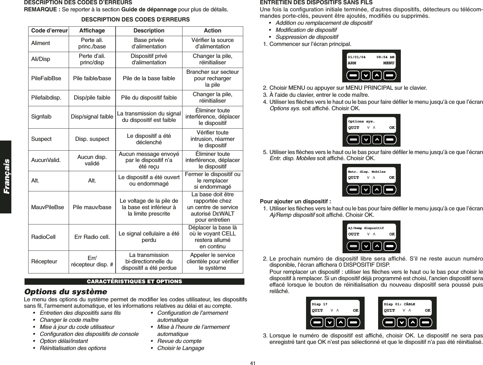 41FrançaisDESCRIPTION DES CODES D’ERREURSREMARQUE : Se reporter à la section Guide de dépannage pour plus de détails.Options du systèmeLe menu des options du système permet de modifier les codes utilisateur, les dispositifssans fil, l’armement automatique, et les informations relatives au délai et au compte.• Entretien des dispositifs sans fils • Configuration de l’armement • Changer le code maître automatique• Mise à jour du code utilisateur • Mise à l’heure de l’armement • Configuration des dispositifs de console automatique• Option délai/instant • Revue du compte• Réinitialisation des options • Choisir le LangageCARACTÉRISTIQUES ET OPTIONSCode d’erreur Affichage Description ActionAliment Perte ali.princ./base Base privée d’alimentation Vérifier la source d’alimentationAli/Disp Perte d’ali.princ/disp Dispositif privé d&apos;alimentation Changer la pile, réinitialiserPileFaibBse Pile faible/base Pile de la base faible Brancher sur secteurpour rechargerla pilePilefaibdisp. Disp/pile faible  Pile du dispositif faible Changer la pile, réinitialiserSignfaib Disp/signal faible  La transmission du signaldu dispositif est faibleÉliminer toute interférence, déplacerle dispositifSuspect Disp. suspect  Le dispositif a étédéclenchéVérifier toute intrusion, réarmer le dispositifAucunValid. Aucun disp.validéAucun message envoyépar le dispositif n’a été reçuÉliminer toute interférence, déplacerle dispositifAlt. Alt. Le dispositif a été ouvertou endommagéFermer le dispositif oule remplacer si endommagéMauvPileBse Pile mauv/base Le voltage de la pile de la base est inférieur à la limite prescriteLa base doit être rapportée chez un centre de serviceautorisé DEWALTpour entretienRadioCell Err Radio cell. Le signal cellulaire a étéperduDéplacer la base là où le voyant CELLrestera allumé en continuRécepteur Err/récepteur disp. #La transmission bi-directionnelle du dispositif a été perdueAppeler le serviceclientèle pour vérifier le systèmeDESCRIPTION DES CODES D&apos;ERREURSENTRETIEN DES DISPOSITIFS SANS FILSUne fois la configuration initiale terminée, d’autres dispositifs, détecteurs ou télécom-mandes porte-clés, peuvent être ajoutés, modifiés ou supprimés.• Addition ou remplacement de dispositif• Modification de dispositif• Suppression de dispositif1. Commencer sur l’écran principal.2. Choisir MENU ou appuyer sur MENU PRINCIPAL sur le clavier.3. À l’aide du clavier, entrer le code maître.4. Utiliser les flèches vers le haut ou le bas pour faire défiler le menu jusqu’à ce que l’écranOptions sys.soit affiché. Choisir OK.5. Utiliser les flèches vers le haut ou le bas pour faire défiler le menu jusqu’à ce que l’écranEntr. disp. Mobilessoit affiché. Choisir OK.Pour ajouter un dispositif :1. Utiliser les flèches vers le haut ou le bas pour faire défiler le menu jusqu’à ce que l’écranAj/Remp dispositifsoit affiché. Choisir OK.2. Le prochain numéro de dispositif libre sera affiché. S’il ne reste aucun numérodisponible, l’écran affichera 0 DISPOSITIF DISP. Pour remplacer un dispositif : utiliser les flèches vers le haut ou le bas pour choisir ledispositif à remplacer. Si un dispositif déjà programmé est choisi, l’ancien dispositif seraeffacé lorsque le bouton de réinitialisation du nouveau dispositif sera poussé puisrelâché. 3. Lorsque le numéro de dispositif est affiché, choisir OK. Le dispositif ne sera pasenregistré tant que OK n’est pas sélectionné et que le dispositif n’a pas été réinitialisé.Disp 01: CÂBLEQUIT OKDisp 1?QUIT OKAj/Remp dispositif OUIT OKEntr. disp. Mobiles  QUIT OKOptions sys.QUIT OK01/01/04 08:54 AMARM MENU