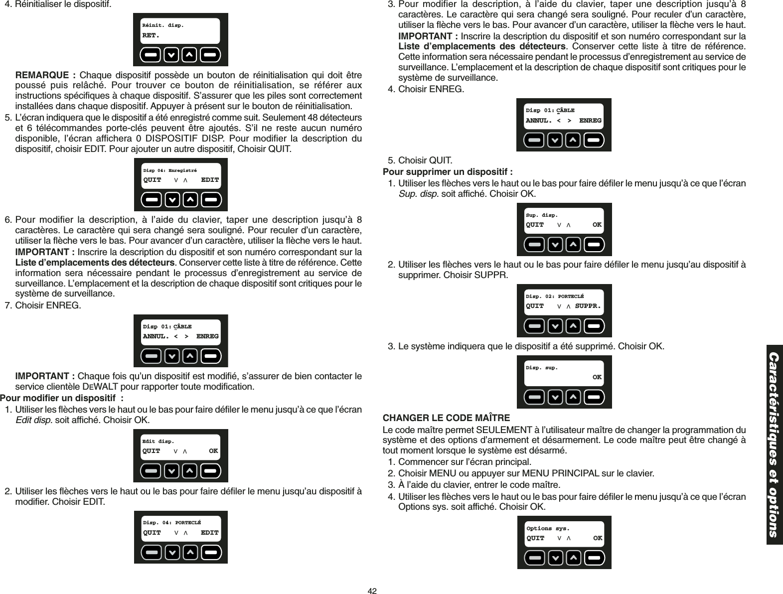 424. Réinitialiser le dispositif.REMARQUE : Chaque dispositif possède un bouton de réinitialisation qui doit êtrepoussé puis relâché. Pour trouver ce bouton de réinitialisation, se référer auxinstructions spécifiques à chaque dispositif. S’assurer que les piles sont correctementinstallées dans chaque dispositif. Appuyer à présent sur le bouton de réinitialisation.5. L’écran indiquera que le dispositif a été enregistré comme suit. Seulement 48 détecteurset 6 télécommandes porte-clés peuvent être ajoutés. S’il ne reste aucun numérodisponible, l’écran affichera 0 DISPOSITIF DISP. Pour modifier la description dudispositif, choisir EDIT. Pour ajouter un autre dispositif, Choisir QUIT. 6. Pour modifier la description, à l’aide du clavier, taper une description jusqu’à 8caractères. Le caractère qui sera changé sera souligné. Pour reculer d’un caractère,utiliser la flèche vers le bas. Pour avancer d’un caractère, utiliser la flèche vers le haut.IMPORTANT : Inscrire la description du dispositif et son numéro correspondant sur laListe d’emplacements des détecteurs. Conserver cette liste à titre de référence. Cetteinformation sera nécessaire pendant le processus d’enregistrement au service desurveillance. L’emplacement et la description de chaque dispositif sont critiques pour lesystème de surveillance. 7. Choisir ENREG.IMPORTANT : Chaque fois qu’un dispositif est modifié, s’assurer de bien contacter leservice clientèle DEWALT pour rapporter toute modification.Pour modifier un dispositif :1. Utiliser les flèches vers le haut ou le bas pour faire défiler le menu jusqu’à ce que l’écranEdit disp.soit affiché. Choisir OK.2. Utiliser les flèches vers le haut ou le bas pour faire défiler le menu jusqu’au dispositif àmodifier. Choisir EDIT.Disp. 04: PORTECLÉQUIT EDITEdit disp.QUIT OKDisp 01: CÂBLEANNUL. &lt; &gt; ENREGDisp 04: EnregistréQUIT EDITRéinit. disp.RET.3. Pour modifier la description, à l’aide du clavier, taper une description jusqu’à 8caractères. Le caractère qui sera changé sera souligné. Pour reculer d’un caractère,utiliser la flèche vers le bas. Pour avancer d’un caractère, utiliser la flèche vers le haut.IMPORTANT : Inscrire la description du dispositif et son numéro correspondant sur laListe d’emplacements des détecteurs. Conserver cette liste à titre de référence.Cette information sera nécessaire pendant le processus d’enregistrement au service desurveillance. L’emplacement et la description de chaque dispositif sont critiques pour lesystème de surveillance. 4. Choisir ENREG.5. Choisir QUIT.Pour supprimer un dispositif :1. Utiliser les flèches vers le haut ou le bas pour faire défiler le menu jusqu’à ce que l’écranSup. disp.soit affiché. Choisir OK.2. Utiliser les flèches vers le haut ou le bas pour faire défiler le menu jusqu’au dispositif àsupprimer. Choisir SUPPR.3. Le système indiquera que le dispositif a été supprimé. Choisir OK.CHANGER LE CODE MAÎTRELe code maître permet SEULEMENT à l’utilisateur maître de changer la programmation dusystème et des options d’armement et désarmement. Le code maître peut être changé àtout moment lorsque le système est désarmé.1. Commencer sur l’écran principal.2. Choisir MENU ou appuyer sur MENU PRINCIPAL sur le clavier.3. À l’aide du clavier, entrer le code maître.4. Utiliser les flèches vers le haut ou le bas pour faire défiler le menu jusqu’à ce que l’écranOptions sys. soit affiché. Choisir OK.Options sys.QUIT OKDisp. sup.OKDisp. 02: PORTECLÉQUIT SUPPR.Sup. disp.QUIT OKDisp 01: CÂBLEANNUL. &lt; &gt; ENREGCaractéristiques et options