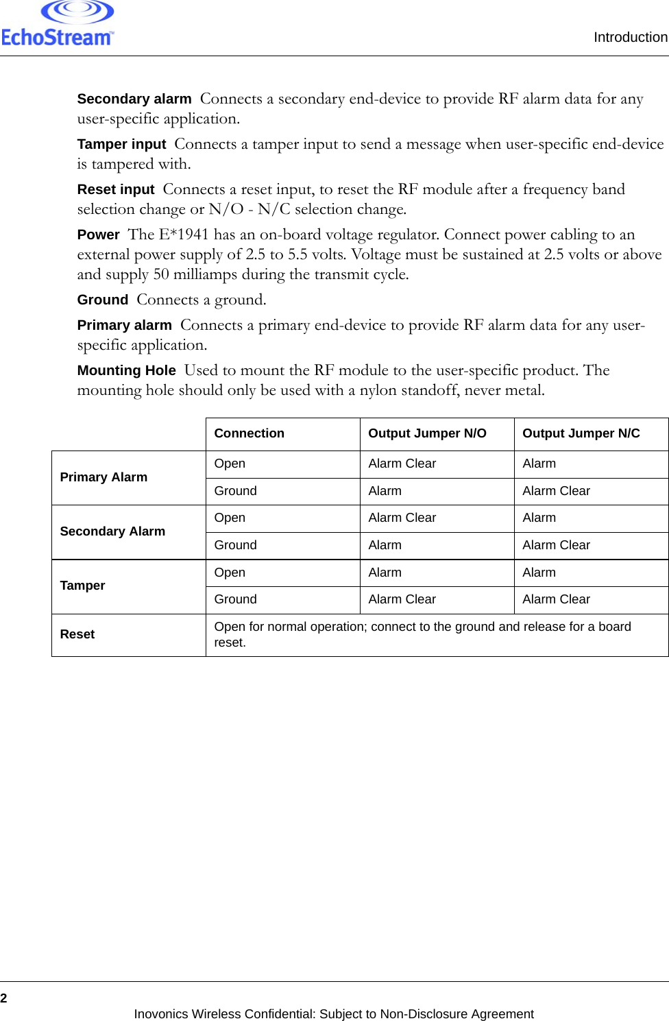 Introduction2Inovonics Wireless Confidential: Subject to Non-Disclosure AgreementSecondary alarm  Connects a secondary end-device to provide RF alarm data for any user-specific application.Tamper input  Connects a tamper input to send a message when user-specific end-device is tampered with.Reset input  Connects a reset input, to reset the RF module after a frequency band selection change or N/O - N/C selection change.Power  The E*1941 has an on-board voltage regulator. Connect power cabling to an external power supply of 2.5 to 5.5 volts. Voltage must be sustained at 2.5 volts or above and supply 50 milliamps during the transmit cycle.Ground  Connects a ground.Primary alarm  Connects a primary end-device to provide RF alarm data for any user-specific application.Mounting Hole  Used to mount the RF module to the user-specific product. The mounting hole should only be used with a nylon standoff, never metal.Connection Output Jumper N/O Output Jumper N/CPrimary Alarm Open Alarm Clear AlarmGround Alarm Alarm ClearSecondary Alarm Open Alarm Clear AlarmGround Alarm Alarm ClearTamper Open Alarm AlarmGround Alarm Clear Alarm ClearReset Open for normal operation; connect to the ground and release for a board reset.