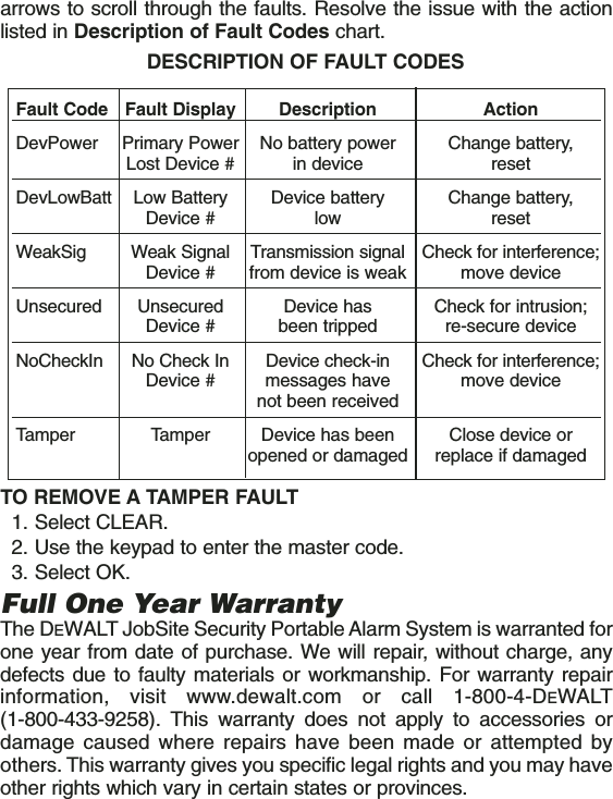 arrows to scroll through the faults. Resolve the issue with the actionlisted in Description of Fault Codes chart. TO REMOVE A TAMPER FAULT1. Select CLEAR.2. Use the keypad to enter the master code.3. Select OK.Full One Year WarrantyThe DEWALT JobSite Security Portable Alarm System is warranted forone year from date of purchase. We will repair, without charge, anydefects due to faulty materials or workmanship. For warranty repairinformation, visit www.dewalt.com or call 1-800-4-DEWALT(1-800-433-9258). This warranty does not apply to accessories ordamage caused where repairs have been made or attempted byothers. This warranty gives you specific legal rights and you may haveother rights which vary in certain states or provinces.Fault Code Fault Display Description ActionDevPower Primary Power  No battery power Change battery, Lost Device # in device resetDevLowBatt Low Battery  Device battery  Change battery, Device # low resetWeakSig Weak Signal  Transmission signal Check for interference;Device # from device is weak move deviceUnsecured Unsecured  Device has Check for intrusion;Device # been tripped re-secure deviceNoCheckIn No Check In  Device check-in  Check for interference;Device # messages have  move devicenot been receivedTamper Tamper  Device has been  Close device or opened or damaged replace if damagedDESCRIPTION OF FAULT CODES