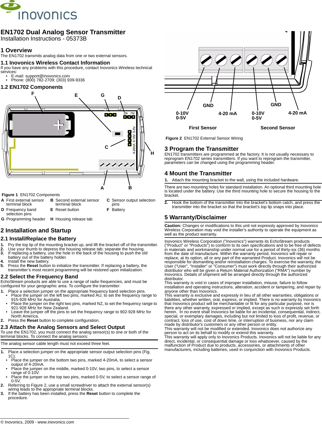 © Inovonics, 2009 - www.inovonics.comEN1702 Dual Analog Sensor TransmitterInstallation Instructions - 05373B1 OverviewThe EN1702 transmits analog data from one or two external sensors.1.1 Inovonics Wireless Contact InformationIf you have any problems with this procedure, contact Inovonics Wireless technical services:• E-mail: support@inovonics.com• Phone: (800) 782-2709; (303) 939-93361.2 EN1702 Components Figure 1  EN1702 Components2 Installation and Startup2.1 Install/Replace the Battery1. Pry the top lip of the mounting bracket up, and lift the bracket off of the transmitter.2. Use your thumb to depress the housing release tab; separate the housing.3. If replacing a battery, use the hole in the back of the housing to push the old battery out of the battery holder.4. Install the new battery.5. Press the Reset button to initialize the transmitter. If replacing a battery, the transmitter’s most recent programming will be restored upon initialization.2.2 Select the Frequency BandEchoStream products are able to use a range of radio frequencies, and must be configured for your geographic area. To configure the transmitter:1. Place a selection jumper on the appropriate frequency band selection pins.• Place the jumper on the left two pins, marked AU, to set the frequency range to 915-928 MHz for Australia.• Place the jumper on the right two pins, marked NZ, to set the frequency range to 921-928 MHz for New Zealand.• Leave the jumper off the pins to set the frequency range to 902-928 MHz for North America.2. Press the Reset button to complete configuration.2.3 Attach the Analog Sensors and Select OutputTo use the EN1702, you must connect the analog sensor(s) to one or both of the terminal blocks. To connect the analog sensors:The analog sensor cable length must not exceed three feet.1. Place a selection jumper on the appropriate sensor output selection pins (Fig. 1C).• Place the jumper on the bottom two pins, marked 4-20mA, to select a sensor output of 4-20mA.• Place the jumper on the middle, marked 0-10V, two pins, to select a sensor range of 0-10V.• Place the jumper on the top two pins, marked 0-5V, to select a sensor range of 0-5V.2. Referring to Figure 2, use a small screwdriver to attach the external sensor(s) wiring leads to the appropriate terminal blocks.3. If the battery has been installed, press the Reset button to complete the procedure. Figure 2  EN1702 External Sensor Wiring3 Program the TransmitterEN1702 transmitters are programmed at the factory. It is not usually necessary to reprogram EN1702 series transmitters. If you want to reprogram the transmitter, parameters can be changed using the programming header.4 Mount the Transmitter1. Attach the mounting bracket to the wall, using the included hardware.There are two mounting holes for standard installation. An optional third mounting hole is located under the battery. Use the third mounting hole to secure the housing to the bracket.2. Hook the bottom of the transmitter into the bracket’s bottom catch, and press the transmitter into the bracket so that the bracket’s top lip snaps into place.5 Warranty/DisclaimerCaution: Changes or modifications to this unit not expressly approved by Inovonics Wireless Corporation may void the installer&apos;s authority to operate the equipment as well as the product warranty.Inovonics Wireless Corporation (&quot;Inovonics&quot;) warrants its EchoStream products (&quot;Product&quot; or &quot;Products&quot;) to conform to its own specifications and to be free of defects in materials and workmanship under normal use for a period of thirty-six (36) months from the date of manufacture. Within the warranty period, Inovonics will repair or replace, at its option, all or any part of the warranted Product. Inovonics will not be responsible for dismantling and/or reinstallation charges. To exercise the warranty, the User (&quot;User&quot;, &quot;Installer&quot; or &quot;Consumer&quot;) must work directly through their authorized distributor who will be given a Return Material Authorization (&quot;RMA&quot;) number by Inovonics. Details of shipment will be arranged directly through the authorized distributor.This warranty is void in cases of improper installation, misuse, failure to follow installation and operating instructions, alteration, accident or tampering, and repair by anyone other than Inovonics.This warranty is exclusive and expressly in lieu of all other warranties, obligations or liabilities, whether written, oral, express, or implied. There is no warranty by Inovonics that Inovonics product will be merchantable or fit for any particular purpose, nor is there any other warranty, expressed or implied, except as such is expressly set forth herein.  In no event shall Inovonics be liable for an incidental, consequential, indirect, special, or exemplary damages, including but not limited to loss of profit, revenue, or contract, loss of use, cost of down time, or interruption of business, nor any claim made by distributor&apos;s customers or any other person or entity.This warranty will not be modified or extended. Inovonics does not authorize any person to act on its behalf to modify or extend this warranty.This warranty will apply only to Inovonics Products. Inovonics will not be liable for any direct, incidental, or consequential damage or loss whatsoever, caused by the malfunction of Product due to products, accessories, or attachments of other manufacturers, including batteries, used in conjunction with Inovonics Products.AFirst external sensor terminal block BSecond external sensor terminal block CSensor output selection pinsDFrequency band selection pins EReset button FBatteryGProgramming header HHousing release tabABEDFCGH4-20 mA 4-20 mA0-10V0-5V 0-10V0-5VGND GNDFirst Sensor Second Sensor