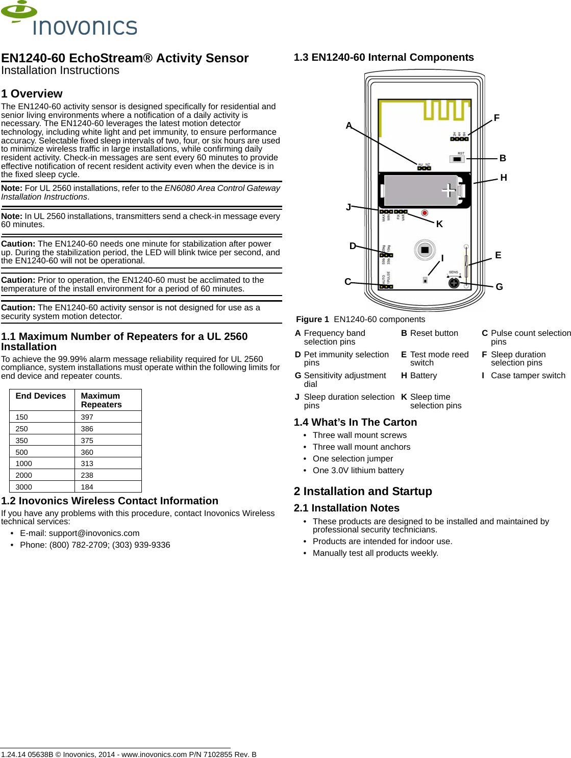 1.24.14 05638B © Inovonics, 2014 - www.inovonics.com P/N 7102855 Rev. BEN1240-60 EchoStream® Activity SensorInstallation Instructions1 OverviewThe EN1240-60 activity sensor is designed specifically for residential and senior living environments where a notification of a daily activity is necessary. The EN1240-60 leverages the latest motion detector technology, including white light and pet immunity, to ensure performance accuracy. Selectable fixed sleep intervals of two, four, or six hours are used to minimize wireless traffic in large installations, while confirming daily resident activity. Check-in messages are sent every 60 minutes to provide effective notification of recent resident activity even when the device is in the fixed sleep cycle.Note: For UL 2560 installations, refer to the EN6080 Area Control Gateway Installation Instructions.Note: In UL 2560 installations, transmitters send a check-in message every 60 minutes.Caution: The EN1240-60 needs one minute for stabilization after power up. During the stabilization period, the LED will blink twice per second, and the EN1240-60 will not be operational.Caution: Prior to operation, the EN1240-60 must be acclimated to the temperature of the install environment for a period of 60 minutes.Caution: The EN1240-60 activity sensor is not designed for use as a security system motion detector.1.1 Maximum Number of Repeaters for a UL 2560 InstallationTo achieve the 99.99% alarm message reliability required for UL 2560 compliance, system installations must operate within the following limits for end device and repeater counts.1.2 Inovonics Wireless Contact InformationIf you have any problems with this procedure, contact Inovonics Wireless technical services:• E-mail: support@inovonics.com• Phone: (800) 782-2709; (303) 939-93361.3 EN1240-60 Internal Components Figure 1  EN1240-60 components1.4 What’s In The Carton• Three wall mount screws• Three wall mount anchors• One selection jumper• One 3.0V lithium battery2 Installation and Startup2.1 Installation Notes• These products are designed to be installed and maintained by professional security technicians.• Products are intended for indoor use.• Manually test all products weekly.End Devices Maximum Repeaters150 397250 386350 375500 3601000 3132000 2383000 184AFrequency band selection pins BReset button CPulse count selection pinsDPet immunity selection pins ETest mode reed switch FSleep duration selection pinsGSensitivity adjustment dial HBattery ICase tamper switchJSleep duration selection pins KSleep time selection pinsCADBEGFHIKJ