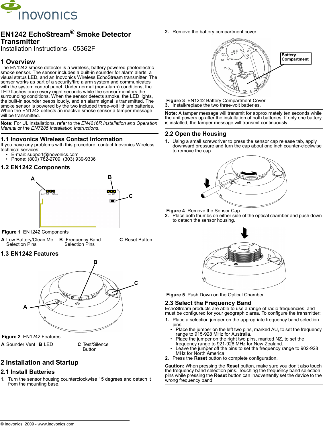© Inovonics, 2009 - www.inovonics.comEN1242 EchoStream® Smoke Detector TransmitterInstallation Instructions - 05362F1 OverviewThe EN1242 smoke detector is a wireless, battery powered photoelectric smoke sensor. The sensor includes a built-in sounder for alarm alerts, a visual status LED, and an Inovonics Wireless EchoStream transmitter. The sensor works as part of a security/fire alarm system and communicates with the system control panel. Under normal (non-alarm) conditions, the LED flashes once every eight seconds while the sensor monitors the surrounding conditions. When the sensor detects smoke, the LED lights, the built-in sounder beeps loudly, and an alarm signal is transmitted. The smoke sensor is powered by the two included three-volt lithium batteries. When the EN1242 detects an inactive smoke sensor a tamper message will be transmitted.Note: For UL installations, refer to the EN4216R Installation and Operation Manual or the EN7285 Installation Instructions.1.1 Inovonics Wireless Contact InformationIf you have any problems with this procedure, contact Inovonics Wireless technical services:• E-mail: support@inovonics.com• Phone: (800) 782-2709; (303) 939-93361.2 EN1242 Components Figure 1  EN1242 Components1.3 EN1242 Features Figure 2  EN1242 Features2 Installation and Startup2.1 Install Batteries1. Turn the sensor housing counterclockwise 15 degrees and detach it from the mounting base.2. Remove the battery compartment cover. Figure 3  EN1242 Battery Compartment Cover3. Install/replace the two three-volt batteries. Note: A tamper message will transmit for approximately ten seconds while the unit powers up after the installation of both batteries. If only one battery is installed, the tamper message will transmit continuously.2.2 Open the Housing1. Using a small screwdriver to press the sensor cap release tab, apply downward pressure and turn the cap about one inch counter-clockwise to remove the cap.. Figure 4  Remove the Sensor Cap2. Place both thumbs on either side of the optical chamber and push down to detach the sensor housing. Figure 5  Push Down on the Optical Chamber2.3 Select the Frequency BandEchoStream products are able to use a range of radio frequencies, and must be configured for your geographic area. To configure the transmitter:1. Place a selection jumper on the appropriate frequency band selection pins.• Place the jumper on the left two pins, marked AU, to set the frequency range to 915-928 MHz for Australia.• Place the jumper on the right two pins, marked NZ, to set the frequency range to 921-928 MHz for New Zealand.• Leave the jumper off the pins to set the frequency range to 902-928 MHz for North America.2. Press the Reset button to complete configuration.Caution: When pressing the Reset button, make sure you don’t also touch the frequency band selection pins. Touching the frequency band selection pins while pressing the Reset button can inadvertently set the device to the wrong frequency band.ALow Battery/Clean Me Selection PinsB Frequency Band Selection PinsCReset ButtonASounder Vent BLED CTest/Silence ButtonABCACBBattery Compartment 