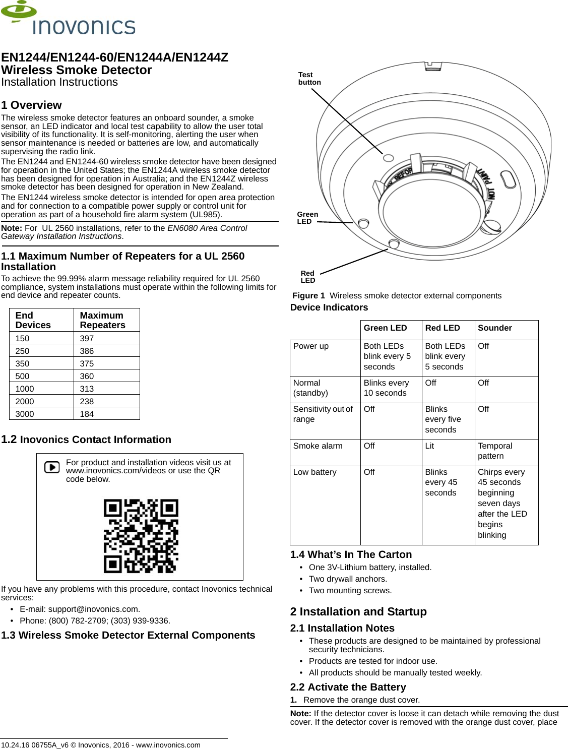10.24.16 06755A_v6 © Inovonics, 2016 - www.inovonics.comEN1244/EN1244-60/EN1244A/EN1244Z Wireless Smoke DetectorInstallation Instructions1 OverviewThe wireless smoke detector features an onboard sounder, a smoke sensor, an LED indicator and local test capability to allow the user total visibility of its functionality. It is self-monitoring, alerting the user when sensor maintenance is needed or batteries are low, and automatically supervising the radio link.The EN1244 and EN1244-60 wireless smoke detector have been designed for operation in the United States; the EN1244A wireless smoke detector has been designed for operation in Australia; and the EN1244Z wireless smoke detector has been designed for operation in New Zealand. The EN1244 wireless smoke detector is intended for open area protection and for connection to a compatible power supply or control unit for operation as part of a household fire alarm system (UL985).Note: For  UL 2560 installations, refer to the EN6080 Area Control Gateway Installation Instructions.1.1 Maximum Number of Repeaters for a UL 2560 InstallationTo achieve the 99.99% alarm message reliability required for UL 2560 compliance, system installations must operate within the following limits for end device and repeater counts.1.2 Inovonics Contact InformationIf you have any problems with this procedure, contact Inovonics technical services:• E-mail: support@inovonics.com.• Phone: (800) 782-2709; (303) 939-9336.1.3 Wireless Smoke Detector External Components Figure 1  Wireless smoke detector external componentsDevice Indicators1.4 What’s In The Carton• One 3V-Lithium battery, installed.• Two drywall anchors.• Two mounting screws.2 Installation and Startup2.1 Installation Notes• These products are designed to be maintained by professional security technicians.• Products are tested for indoor use.• All products should be manually tested weekly.2.2 Activate the Battery1. Remove the orange dust cover.Note: If the detector cover is loose it can detach while removing the dust cover. If the detector cover is removed with the orange dust cover, place End Devices Maximum Repeaters150 397250 386350 375500 3601000 3132000 2383000 184For product and installation videos visit us at www.inovonics.com/videos or use the QR code below.Green LED Red LED SounderPower up Both LEDs blink every 5 secondsBoth LEDs blink every 5 secondsOffNormal (standby)Blinks every 10 secondsOff OffSensitivity out of rangeOff Blinks every five secondsOffSmoke alarm Off Lit Temporal patternLow battery Off Blinks every 45 secondsChirps every 45 seconds beginning seven days after the LED begins blinkingTest buttonGreen LEDRed LED