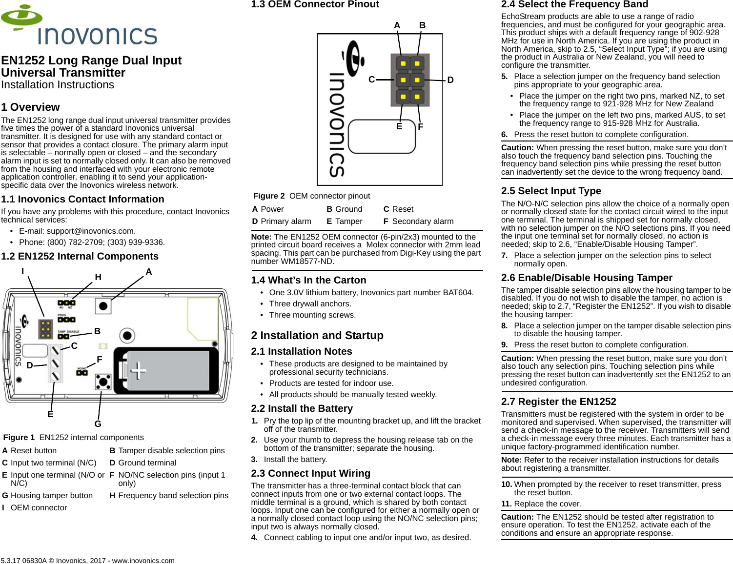 5.3.17 06830A © Inovonics, 2017 - www.inovonics.comEN1252 Long Range Dual Input Universal TransmitterInstallation Instructions1 OverviewThe EN1252 long range dual input universal transmitter provides five times the power of a standard Inovonics universal transmitter. It is designed for use with any standard contact or sensor that provides a contact closure. The primary alarm input is selectable – normally open or closed – and the secondary alarm input is set to normally closed only. It can also be removed from the housing and interfaced with your electronic remote application controller, enabling it to send your application-specific data over the Inovonics wireless network.1.1 Inovonics Contact InformationIf you have any problems with this procedure, contact Inovonics technical services:• E-mail: support@inovonics.com.• Phone: (800) 782-2709; (303) 939-9336.1.2 EN1252 Internal Components Figure 1  EN1252 internal components1.3 OEM Connector Pinout Figure 2  OEM connector pinoutNote: The EN1252 OEM connector (6-pin/2x3) mounted to the printed circuit board receives a  Molex connector with 2mm lead spacing. This part can be purchased from Digi-Key using the part number WM18577-ND.1.4 What’s In the Carton• One 3.0V lithium battery, Inovonics part number BAT604.• Three drywall anchors.• Three mounting screws.2 Installation and Startup2.1 Installation Notes• These products are designed to be maintained by professional security technicians.• Products are tested for indoor use.• All products should be manually tested weekly.2.2 Install the Battery1. Pry the top lip of the mounting bracket up, and lift the bracket off of the transmitter.2. Use your thumb to depress the housing release tab on the bottom of the transmitter; separate the housing.3. Install the battery.2.3 Connect Input WiringThe transmitter has a three-terminal contact block that can connect inputs from one or two external contact loops. The middle terminal is a ground, which is shared by both contact loops. Input one can be configured for either a normally open or a normally closed contact loop using the NO/NC selection pins; input two is always normally closed. 4. Connect cabling to input one and/or input two, as desired. 2.4 Select the Frequency BandEchoStream products are able to use a range of radio frequencies, and must be configured for your geographic area. This product ships with a default frequency range of 902-928 MHz for use in North America. If you are using the product in North America, skip to 2.5, “Select Input Type”; if you are using the product in Australia or New Zealand, you will need to configure the transmitter.5. Place a selection jumper on the frequency band selection pins appropriate to your geographic area.• Place the jumper on the right two pins, marked NZ, to set the frequency range to 921-928 MHz for New Zealand• Place the jumper on the left two pins, marked AUS, to set the frequency range to 915-928 MHz for Australia.6. Press the reset button to complete configuration.Caution: When pressing the reset button, make sure you don’t also touch the frequency band selection pins. Touching the frequency band selection pins while pressing the reset button can inadvertently set the device to the wrong frequency band.2.5 Select Input TypeThe N/O-N/C selection pins allow the choice of a normally open or normally closed state for the contact circuit wired to the input one terminal. The terminal is shipped set for normally closed, with no selection jumper on the N/O selections pins. If you need the input one terminal set for normally closed, no action is needed; skip to 2.6, “Enable/Disable Housing Tamper”.7. Place a selection jumper on the selection pins to select normally open.2.6 Enable/Disable Housing TamperThe tamper disable selection pins allow the housing tamper to be disabled. If you do not wish to disable the tamper, no action is needed; skip to 2.7, “Register the EN1252”. If you wish to disable the housing tamper:8. Place a selection jumper on the tamper disable selection pins to disable the housing tamper.9. Press the reset button to complete configuration.Caution: When pressing the reset button, make sure you don’t also touch any selection pins. Touching selection pins while pressing the reset button can inadvertently set the EN1252 to an undesired configuration.2.7 Register the EN1252Transmitters must be registered with the system in order to be monitored and supervised. When supervised, the transmitter will send a check-in message to the receiver. Transmitters will send a check-in message every three minutes. Each transmitter has a unique factory-programmed identification number.Note: Refer to the receiver installation instructions for details about registering a transmitter.10. When prompted by the receiver to reset transmitter, press the reset button.11. Replace the cover.Caution: The EN1252 should be tested after registration to ensure operation. To test the EN1252, activate each of the conditions and ensure an appropriate response.AReset button BTamper disable selection pinsCInput two terminal (N/C) DGround terminalEInput one terminal (N/O or N/C) FNO/NC selection pins (input 1 only)GHousing tamper button HFrequency band selection pinsIOEM connectorADCEFGBHIAPower BGround CResetDPrimary alarm ETamper FSecondary alarmCADBEF
