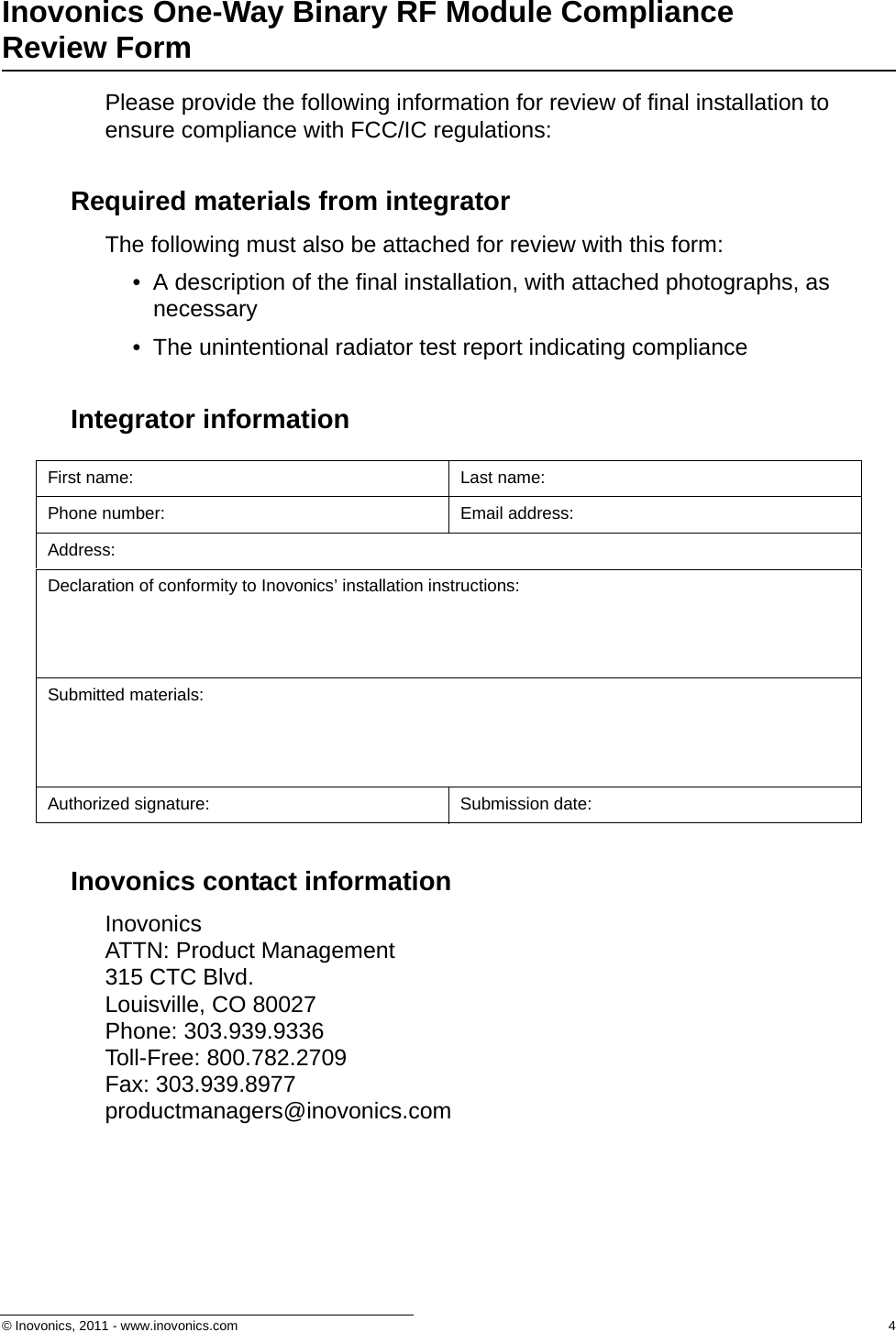 © Inovonics, 2011 - www.inovonics.com  4Inovonics One-Way Binary RF Module Compliance Review FormPlease provide the following information for review of final installation to ensure compliance with FCC/IC regulations:Required materials from integratorThe following must also be attached for review with this form:• A description of the final installation, with attached photographs, as necessary• The unintentional radiator test report indicating complianceIntegrator informationInovonics contact informationInovonics ATTN: Product Management315 CTC Blvd.Louisville, CO 80027Phone: 303.939.9336Toll-Free: 800.782.2709Fax: 303.939.8977productmanagers@inovonics.comFirst name: Last name:Phone number: Email address:Address:Declaration of conformity to Inovonics’ installation instructions:Submitted materials:Authorized signature: Submission date: