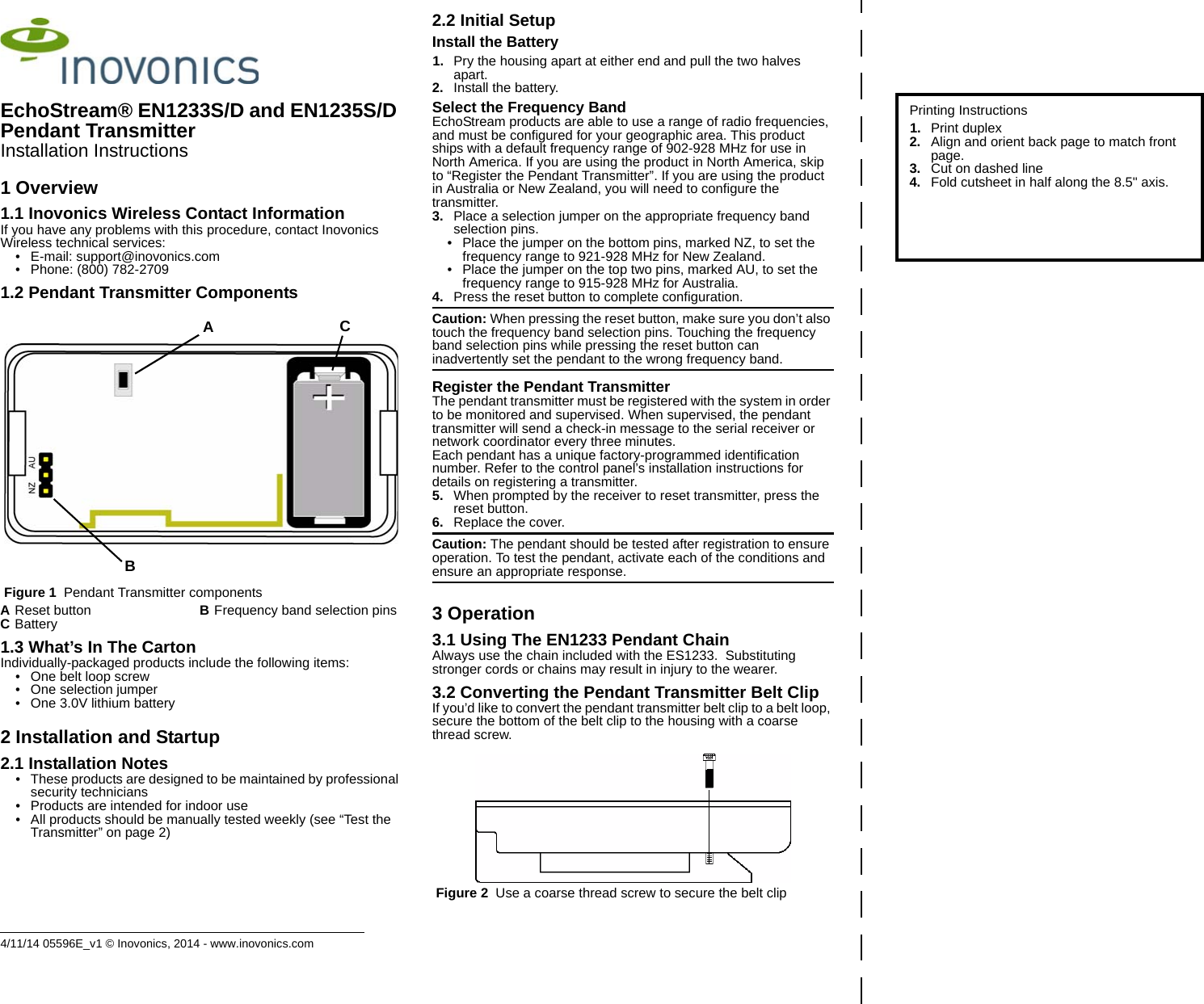 4/11/14 05596E_v1 © Inovonics, 2014 - www.inovonics.comEchoStream® EN1233S/D and EN1235S/D Pendant TransmitterInstallation Instructions1 Overview1.1 Inovonics Wireless Contact InformationIf you have any problems with this procedure, contact Inovonics Wireless technical services:• E-mail: support@inovonics.com• Phone: (800) 782-27091.2 Pendant Transmitter Components Figure 1  Pendant Transmitter components1.3 What’s In The CartonIndividually-packaged products include the following items:• One belt loop screw• One selection jumper• One 3.0V lithium battery2 Installation and Startup2.1 Installation Notes• These products are designed to be maintained by professional security technicians• Products are intended for indoor use• All products should be manually tested weekly (see “Test the Transmitter” on page 2)2.2 Initial SetupInstall the Battery1. Pry the housing apart at either end and pull the two halves apart.2. Install the battery.Select the Frequency BandEchoStream products are able to use a range of radio frequencies, and must be configured for your geographic area. This product ships with a default frequency range of 902-928 MHz for use in North America. If you are using the product in North America, skip to “Register the Pendant Transmitter”. If you are using the product in Australia or New Zealand, you will need to configure the transmitter.3. Place a selection jumper on the appropriate frequency band selection pins.• Place the jumper on the bottom pins, marked NZ, to set the frequency range to 921-928 MHz for New Zealand.• Place the jumper on the top two pins, marked AU, to set the frequency range to 915-928 MHz for Australia.4. Press the reset button to complete configuration.Caution: When pressing the reset button, make sure you don’t also touch the frequency band selection pins. Touching the frequency band selection pins while pressing the reset button can inadvertently set the pendant to the wrong frequency band.Register the Pendant TransmitterThe pendant transmitter must be registered with the system in order to be monitored and supervised. When supervised, the pendant transmitter will send a check-in message to the serial receiver or network coordinator every three minutes.Each pendant has a unique factory-programmed identification number. Refer to the control panel’s installation instructions for details on registering a transmitter.5. When prompted by the receiver to reset transmitter, press the reset button.6. Replace the cover.Caution: The pendant should be tested after registration to ensure operation. To test the pendant, activate each of the conditions and ensure an appropriate response.3 Operation3.1 Using The EN1233 Pendant ChainAlways use the chain included with the ES1233.  Substituting stronger cords or chains may result in injury to the wearer.3.2 Converting the Pendant Transmitter Belt ClipIf you’d like to convert the pendant transmitter belt clip to a belt loop, secure the bottom of the belt clip to the housing with a coarse thread screw. Figure 2  Use a coarse thread screw to secure the belt clipAReset button BFrequency band selection pinsCBatteryBACPrinting Instructions1. Print duplex2. Align and orient back page to match front page.3. Cut on dashed line4. Fold cutsheet in half along the 8.5&quot; axis.