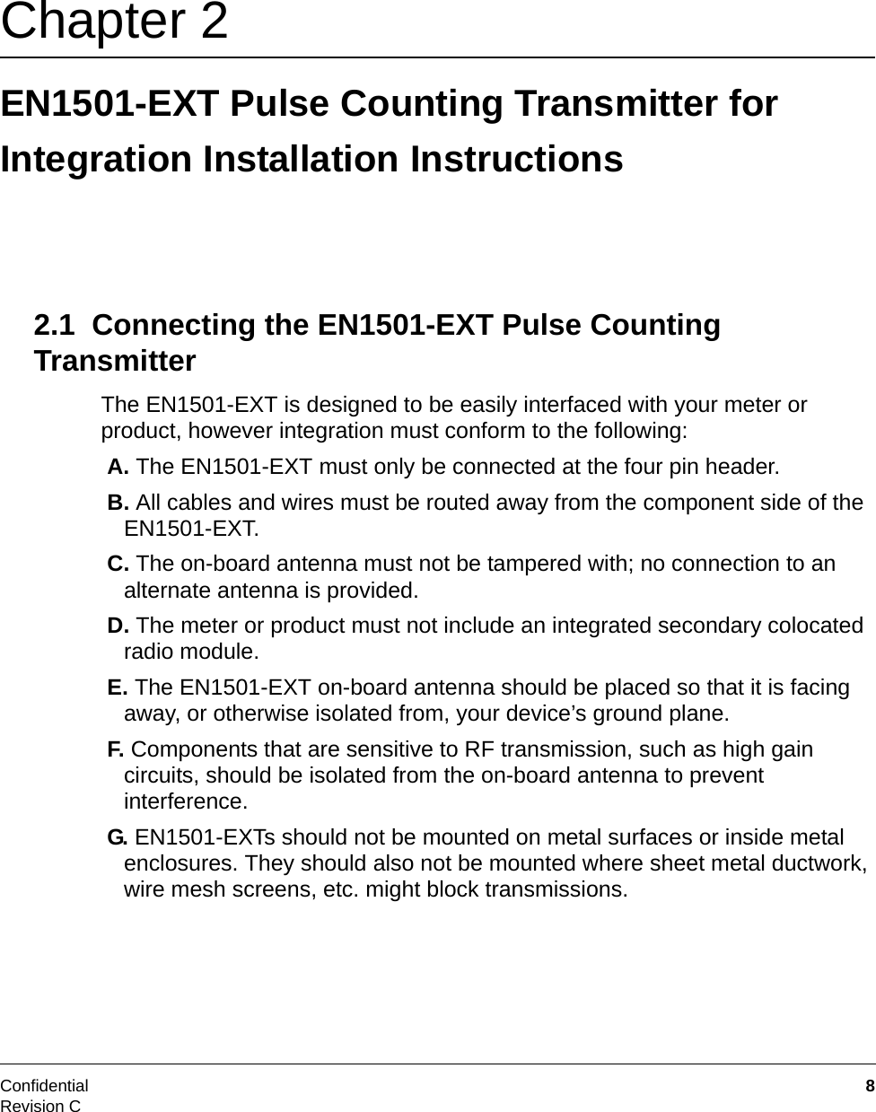 Confidential  8Revision CChapter 2 EN1501-EXT Pulse Counting Transmitter for Integration Installation Instructions2.1  Connecting the EN1501-EXT Pulse Counting TransmitterThe EN1501-EXT is designed to be easily interfaced with your meter or product, however integration must conform to the following: A. The EN1501-EXT must only be connected at the four pin header. B. All cables and wires must be routed away from the component side of the EN1501-EXT. C. The on-board antenna must not be tampered with; no connection to an alternate antenna is provided. D. The meter or product must not include an integrated secondary colocated radio module. E. The EN1501-EXT on-board antenna should be placed so that it is facing away, or otherwise isolated from, your device’s ground plane.  F. Components that are sensitive to RF transmission, such as high gain circuits, should be isolated from the on-board antenna to prevent interference. G. EN1501-EXTs should not be mounted on metal surfaces or inside metal enclosures. They should also not be mounted where sheet metal ductwork, wire mesh screens, etc. might block transmissions.