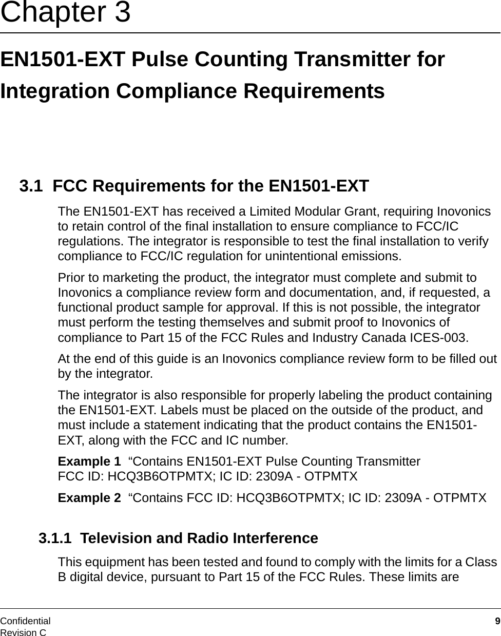 Confidential  9Revision CChapter 3 EN1501-EXT Pulse Counting Transmitter for Integration Compliance Requirements3.1  FCC Requirements for the EN1501-EXTThe EN1501-EXT has received a Limited Modular Grant, requiring Inovonics to retain control of the final installation to ensure compliance to FCC/IC regulations. The integrator is responsible to test the final installation to verify compliance to FCC/IC regulation for unintentional emissions.Prior to marketing the product, the integrator must complete and submit to Inovonics a compliance review form and documentation, and, if requested, a functional product sample for approval. If this is not possible, the integrator must perform the testing themselves and submit proof to Inovonics of compliance to Part 15 of the FCC Rules and Industry Canada ICES-003. At the end of this guide is an Inovonics compliance review form to be filled out by the integrator.The integrator is also responsible for properly labeling the product containing the EN1501-EXT. Labels must be placed on the outside of the product, and must include a statement indicating that the product contains the EN1501-EXT, along with the FCC and IC number.Example 1  “Contains EN1501-EXT Pulse Counting Transmitter FCC ID: HCQ3B6OTPMTX; IC ID: 2309A - OTPMTXExample 2  “Contains FCC ID: HCQ3B6OTPMTX; IC ID: 2309A - OTPMTX3.1.1  Television and Radio InterferenceThis equipment has been tested and found to comply with the limits for a Class B digital device, pursuant to Part 15 of the FCC Rules. These limits are 