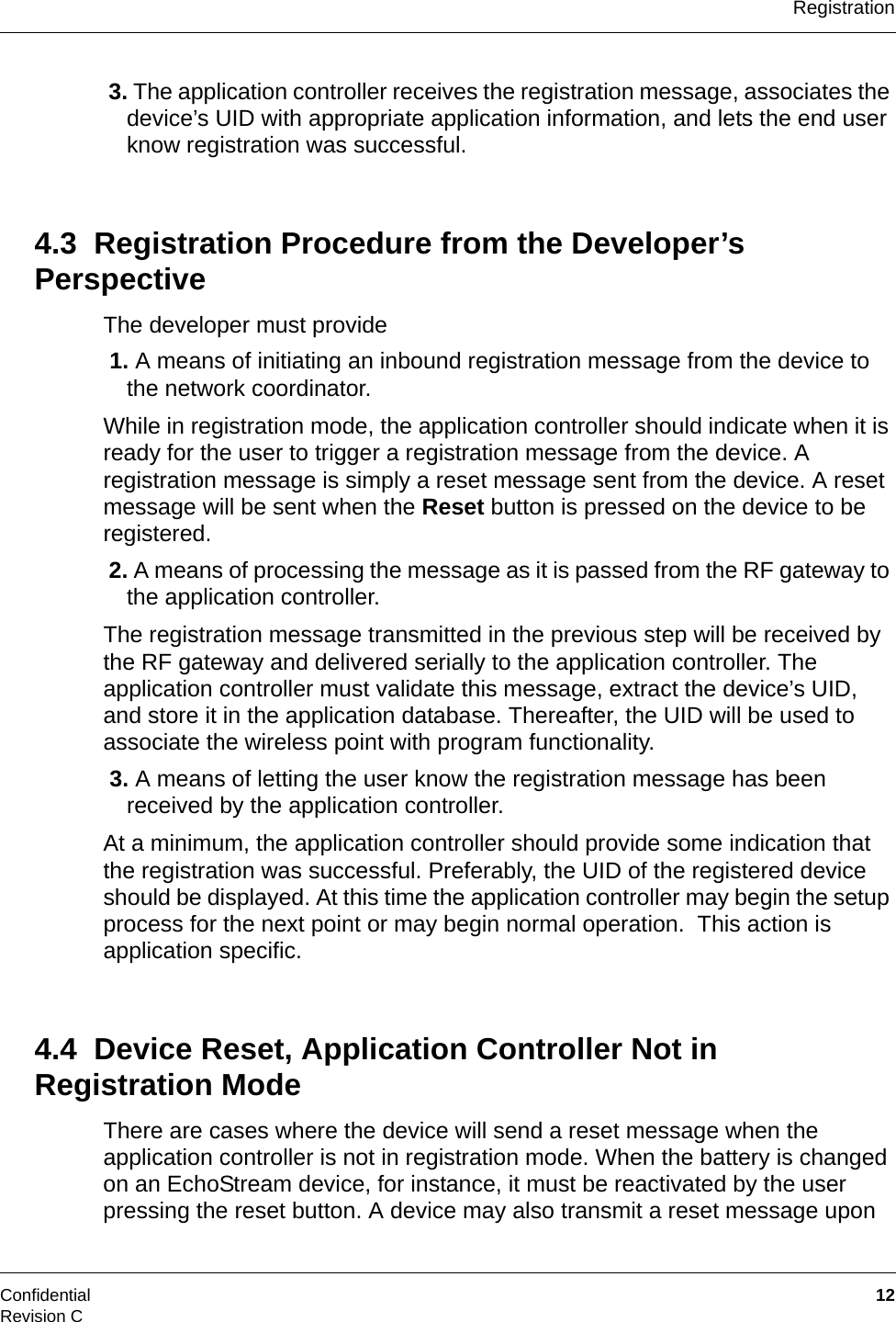RegistrationConfidential  12Revision C 3. The application controller receives the registration message, associates the device’s UID with appropriate application information, and lets the end user know registration was successful.4.3  Registration Procedure from the Developer’s PerspectiveThe developer must provide 1. A means of initiating an inbound registration message from the device to the network coordinator.While in registration mode, the application controller should indicate when it is ready for the user to trigger a registration message from the device. A registration message is simply a reset message sent from the device. A reset message will be sent when the Reset button is pressed on the device to be registered. 2. A means of processing the message as it is passed from the RF gateway to the application controller.The registration message transmitted in the previous step will be received by the RF gateway and delivered serially to the application controller. The application controller must validate this message, extract the device’s UID, and store it in the application database. Thereafter, the UID will be used to associate the wireless point with program functionality. 3. A means of letting the user know the registration message has been received by the application controller.At a minimum, the application controller should provide some indication that the registration was successful. Preferably, the UID of the registered device should be displayed. At this time the application controller may begin the setup process for the next point or may begin normal operation.  This action is application specific.4.4  Device Reset, Application Controller Not in Registration ModeThere are cases where the device will send a reset message when the application controller is not in registration mode. When the battery is changed on an EchoStream device, for instance, it must be reactivated by the user pressing the reset button. A device may also transmit a reset message upon 