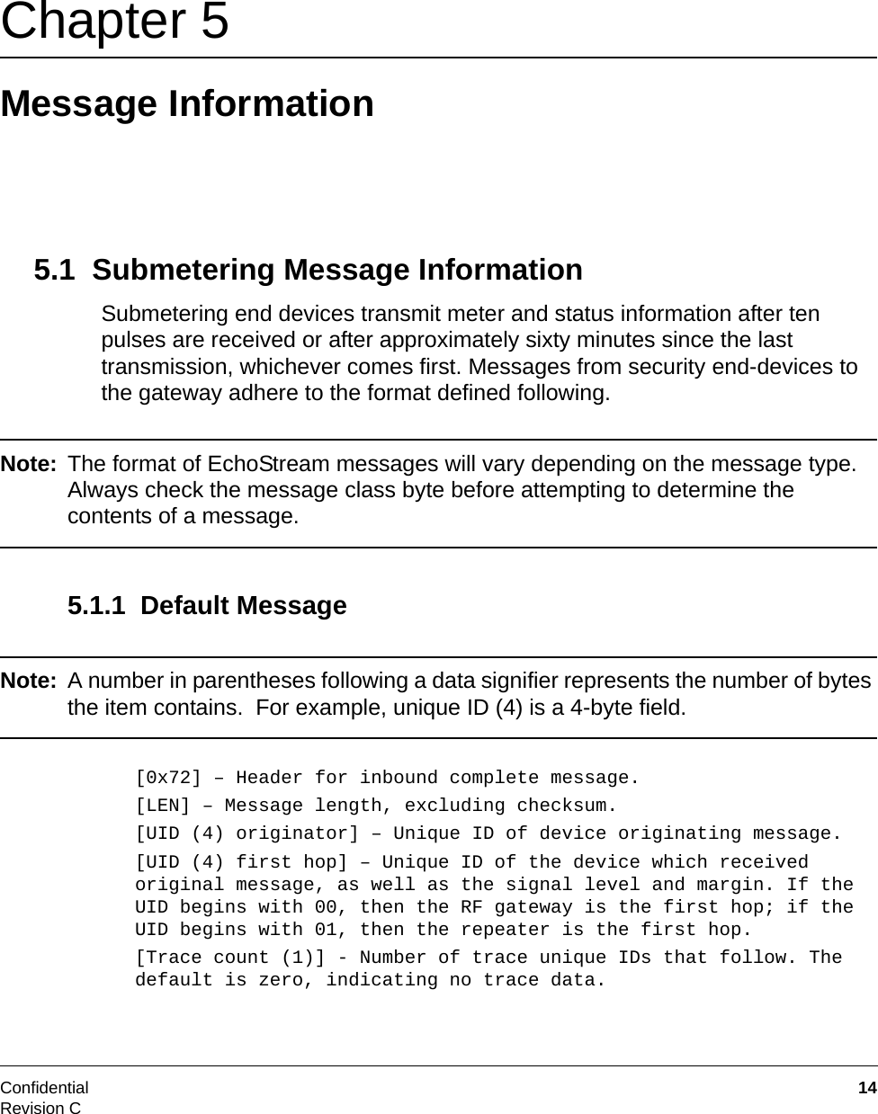 Confidential  14Revision CChapter 5 Message Information5.1  Submetering Message InformationSubmetering end devices transmit meter and status information after ten pulses are received or after approximately sixty minutes since the last transmission, whichever comes first. Messages from security end-devices to the gateway adhere to the format defined following.Note: The format of EchoStream messages will vary depending on the message type. Always check the message class byte before attempting to determine the contents of a message.5.1.1  Default MessageNote: A number in parentheses following a data signifier represents the number of bytes the item contains.  For example, unique ID (4) is a 4-byte field.[0x72] – Header for inbound complete message.[LEN] – Message length, excluding checksum.[UID (4) originator] – Unique ID of device originating message.[UID (4) first hop] – Unique ID of the device which received original message, as well as the signal level and margin. If the UID begins with 00, then the RF gateway is the first hop; if the UID begins with 01, then the repeater is the first hop.[Trace count (1)] - Number of trace unique IDs that follow. The default is zero, indicating no trace data.