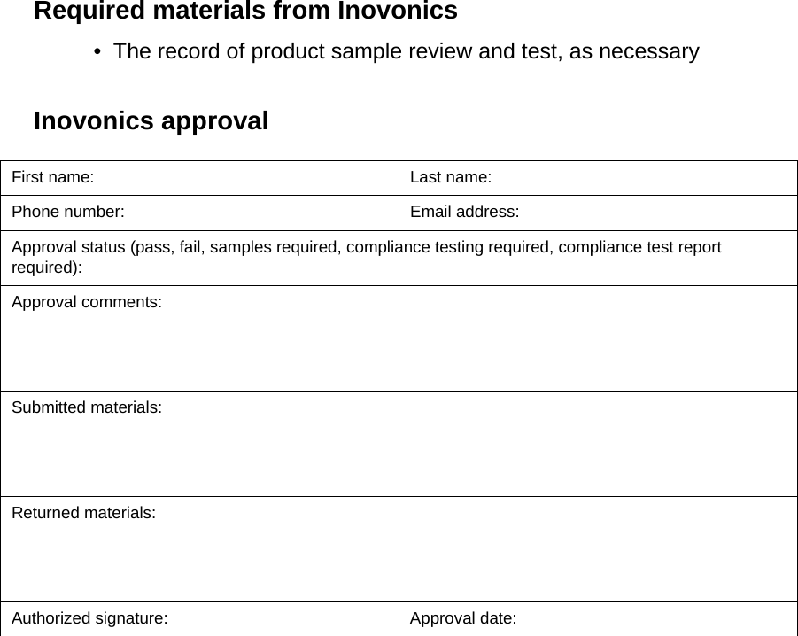 Required materials from Inovonics• The record of product sample review and test, as necessaryInovonics approvalFirst name: Last name:Phone number: Email address:Approval status (pass, fail, samples required, compliance testing required, compliance test report required): Approval comments:Submitted materials:Returned materials:Authorized signature: Approval date: