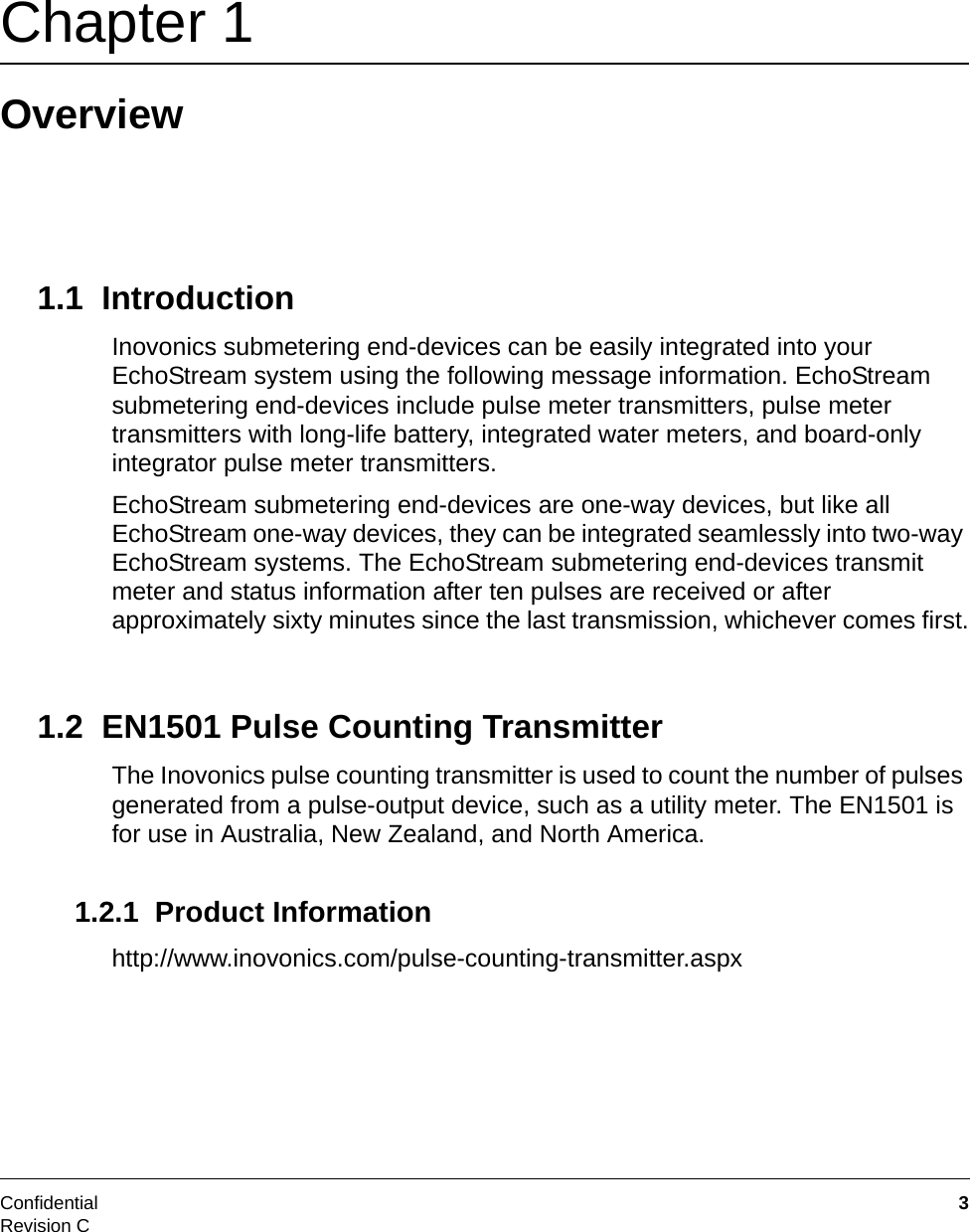 Confidential  3Revision CChapter 1 Overview1.1  IntroductionInovonics submetering end-devices can be easily integrated into your EchoStream system using the following message information. EchoStream submetering end-devices include pulse meter transmitters, pulse meter transmitters with long-life battery, integrated water meters, and board-only integrator pulse meter transmitters.EchoStream submetering end-devices are one-way devices, but like all EchoStream one-way devices, they can be integrated seamlessly into two-way EchoStream systems. The EchoStream submetering end-devices transmit meter and status information after ten pulses are received or after approximately sixty minutes since the last transmission, whichever comes first.1.2  EN1501 Pulse Counting TransmitterThe Inovonics pulse counting transmitter is used to count the number of pulses generated from a pulse-output device, such as a utility meter. The EN1501 is for use in Australia, New Zealand, and North America.1.2.1  Product Informationhttp://www.inovonics.com/pulse-counting-transmitter.aspx