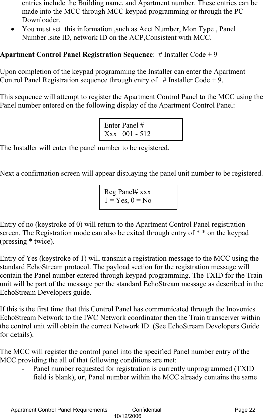 Apartment Control Panel Requirements                Confidential  Page 22 10/12/2006 entries include the Building name, and Apartment number. These entries can be made into the MCC through MCC keypad programming or through the PC Downloader.    • You must set  this information ,such as Acct Number, Mon Type , Panel Number ,site ID, network ID on the ACP,Consistent with MCC.  Apartment Control Panel Registration Sequence:  # Installer Code + 9  Upon completion of the keypad programming the Installer can enter the Apartment Control Panel Registration sequence through entry of   # Installer Code + 9.  This sequence will attempt to register the Apartment Control Panel to the MCC using the Panel number entered on the following display of the Apartment Control Panel:     The Installer will enter the panel number to be registered.   Next a confirmation screen will appear displaying the panel unit number to be registered.      Entry of no (keystroke of 0) will return to the Apartment Control Panel registration screen. The Registration mode can also be exited through entry of * * on the keypad (pressing * twice).  Entry of Yes (keystroke of 1) will transmit a registration message to the MCC using the standard EchoStream protocol. The payload section for the registration message will contain the Panel number entered through keypad programming. The TXID for the Train unit will be part of the message per the standard EchoStream message as described in the EchoStream Developers guide.  If this is the first time that this Control Panel has communicated through the Inovonics EchoStream Network to the IWC Network coordinator then the Train transceiver within the control unit will obtain the correct Network ID  (See EchoStream Developers Guide for details).  The MCC will register the control panel into the specified Panel number entry of the MCC providing the all of that following conditions are met: - Panel number requested for registration is currently unprogrammed (TXID field is blank), or, Panel number within the MCC already contains the same Reg Panel# xxx  1 = Yes, 0 = No Enter Panel #   Xxx   001 - 512 