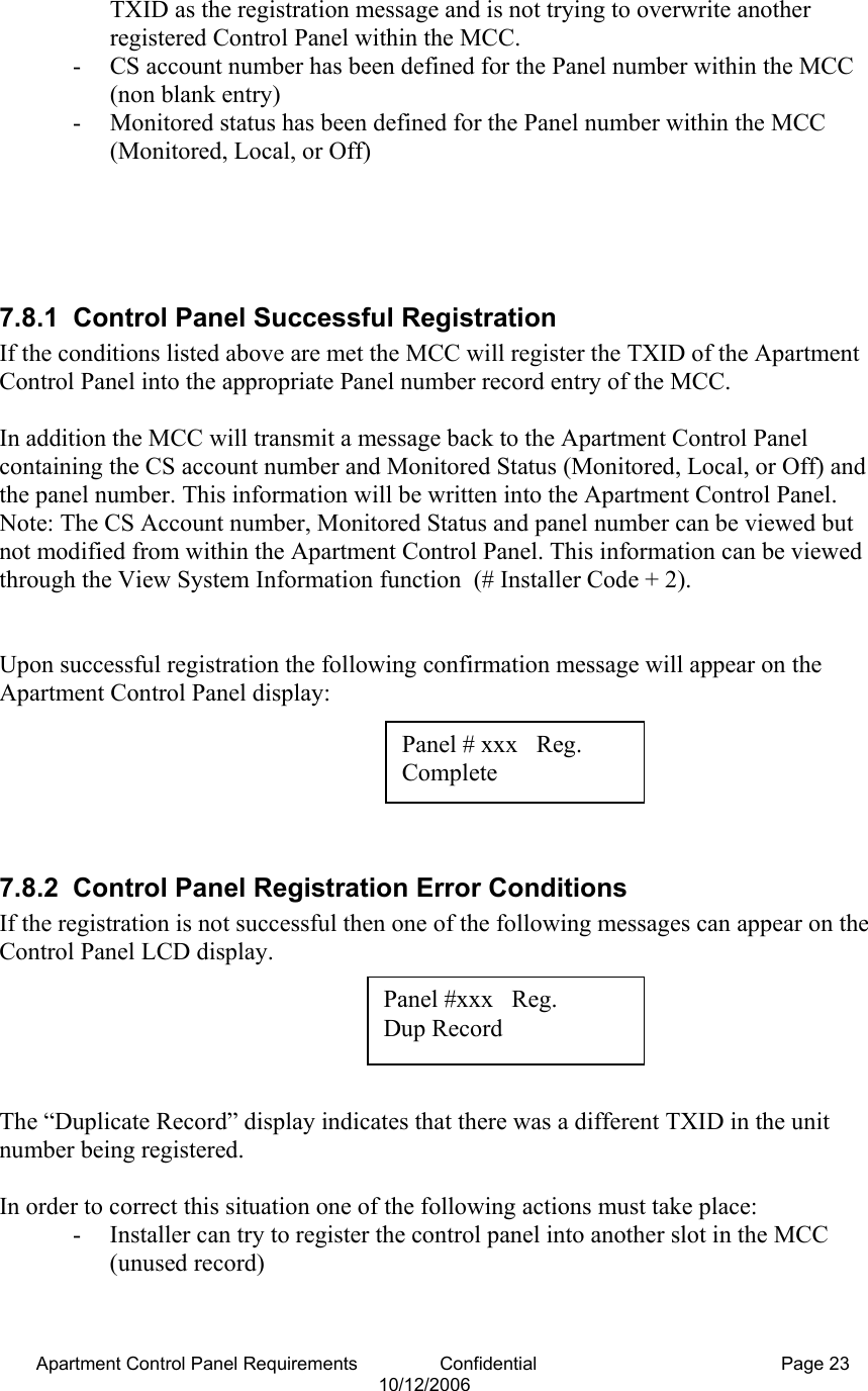 Apartment Control Panel Requirements                Confidential  Page 23 10/12/2006 TXID as the registration message and is not trying to overwrite another registered Control Panel within the MCC. - CS account number has been defined for the Panel number within the MCC (non blank entry) - Monitored status has been defined for the Panel number within the MCC (Monitored, Local, or Off)     7.8.1 Control Panel Successful Registration If the conditions listed above are met the MCC will register the TXID of the Apartment Control Panel into the appropriate Panel number record entry of the MCC.  In addition the MCC will transmit a message back to the Apartment Control Panel containing the CS account number and Monitored Status (Monitored, Local, or Off) and the panel number. This information will be written into the Apartment Control Panel. Note: The CS Account number, Monitored Status and panel number can be viewed but not modified from within the Apartment Control Panel. This information can be viewed through the View System Information function  (# Installer Code + 2).   Upon successful registration the following confirmation message will appear on the Apartment Control Panel display:       7.8.2  Control Panel Registration Error Conditions If the registration is not successful then one of the following messages can appear on the Control Panel LCD display.      The “Duplicate Record” display indicates that there was a different TXID in the unit number being registered.   In order to correct this situation one of the following actions must take place: - Installer can try to register the control panel into another slot in the MCC (unused record) Panel # xxx   Reg.  Complete Panel #xxx   Reg.  Dup Record 