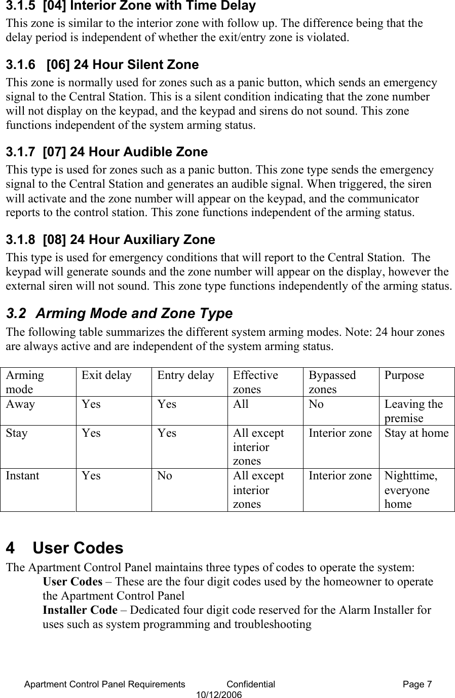 Apartment Control Panel Requirements                Confidential  Page 7 10/12/2006 3.1.5  [04] Interior Zone with Time Delay This zone is similar to the interior zone with follow up. The difference being that the delay period is independent of whether the exit/entry zone is violated. 3.1.6   [06] 24 Hour Silent Zone This zone is normally used for zones such as a panic button, which sends an emergency signal to the Central Station. This is a silent condition indicating that the zone number will not display on the keypad, and the keypad and sirens do not sound. This zone functions independent of the system arming status. 3.1.7  [07] 24 Hour Audible Zone This type is used for zones such as a panic button. This zone type sends the emergency signal to the Central Station and generates an audible signal. When triggered, the siren will activate and the zone number will appear on the keypad, and the communicator reports to the control station. This zone functions independent of the arming status. 3.1.8 [08] 24 Hour Auxiliary Zone This type is used for emergency conditions that will report to the Central Station.  The keypad will generate sounds and the zone number will appear on the display, however the external siren will not sound. This zone type functions independently of the arming status. 3.2  Arming Mode and Zone Type The following table summarizes the different system arming modes. Note: 24 hour zones are always active and are independent of the system arming status.  Arming mode Exit delay  Entry delay  Effective zones Bypassed zones Purpose Away Yes  Yes  All  No  Leaving the premise  Stay Yes  Yes  All except interior zones Interior zone  Stay at homeInstant   Yes  No  All except interior zones Interior zone  Nighttime, everyone home  4  User Codes The Apartment Control Panel maintains three types of codes to operate the system: User Codes – These are the four digit codes used by the homeowner to operate the Apartment Control Panel Installer Code – Dedicated four digit code reserved for the Alarm Installer for uses such as system programming and troubleshooting 