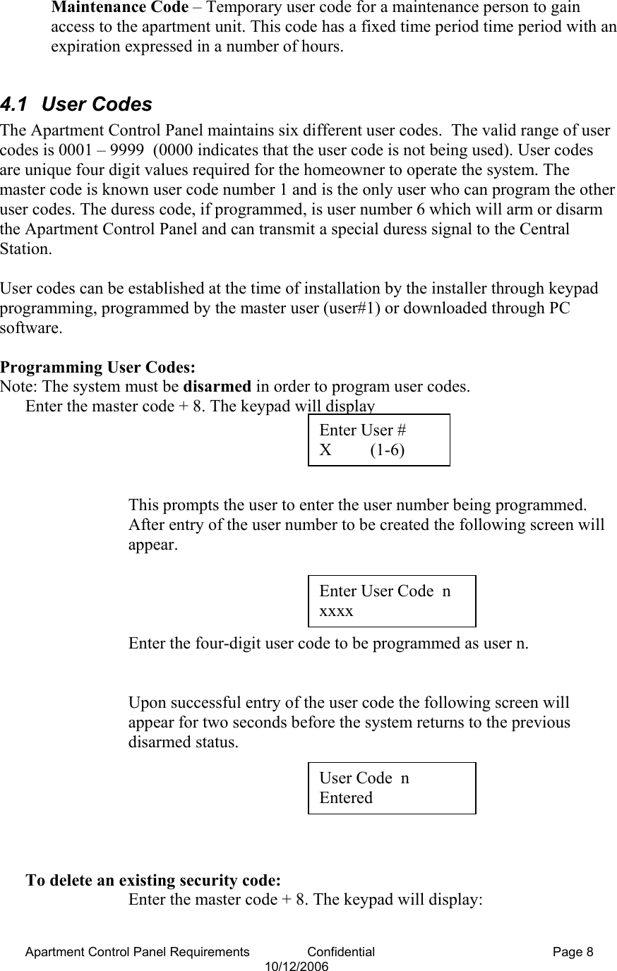 Apartment Control Panel Requirements                Confidential  Page 8 10/12/2006 Maintenance Code – Temporary user code for a maintenance person to gain access to the apartment unit. This code has a fixed time period time period with an expiration expressed in a number of hours.  4.1 User Codes The Apartment Control Panel maintains six different user codes.  The valid range of user codes is 0001 – 9999  (0000 indicates that the user code is not being used). User codes are unique four digit values required for the homeowner to operate the system. The master code is known user code number 1 and is the only user who can program the other user codes. The duress code, if programmed, is user number 6 which will arm or disarm the Apartment Control Panel and can transmit a special duress signal to the Central Station.  User codes can be established at the time of installation by the installer through keypad programming, programmed by the master user (user#1) or downloaded through PC software.  Programming User Codes: Note: The system must be disarmed in order to program user codes. Enter the master code + 8. The keypad will display      This prompts the user to enter the user number being programmed.  After entry of the user number to be created the following screen will appear.     Enter the four-digit user code to be programmed as user n.   Upon successful entry of the user code the following screen will appear for two seconds before the system returns to the previous disarmed status.      To delete an existing security code: Enter the master code + 8. The keypad will display:  Enter User #  X         (1-6) Enter User Code  n xxxx User Code  n Entered 